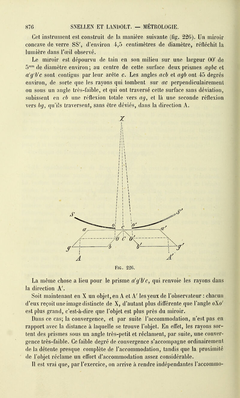 Cet instrument est construit de la manière suivante (fig. 226). Un miroir concave de verre SS', d'environ 4,5 centimètres de diamètre, réfléchit la lumière dans l'œil observé. Le miroir est dépom^vu de tain en son milieu sur une largeur 00' de 5mm diamètre environ ; au centre de cette surface deux prismes agbc et a'g'b'c sont contigus par leur arête c. Les angles acb et agb ont 45 degrés environ, de sorte que les rayons qui tombent sur ac perpendiculairement ou sous un angle très-faible, et qui ont traversé cette surface sans déviation, subissent en cb une réflexion totale vers ag^ et là une seconde réflexion vers qu'ils traversent, sans être déviés, dans la direction A. X lll FiG. 2-26. La même chose a lieu pour le prisme a'g'h'c, qui renvoie les rayons dans la direction A'. Soit maintenant en X un objet, en A et A' les yeux de l'observateur : chacun d'eux reçoit une image distincte de X, d'autant plus difl'érente que l'angle 0X0' est plus grand, c'est-à-dire que l'objet est plus près du miroir. Dans ce cas; la convergence, et par suite l'accommodation, n'est pas en rapport avec la distance à laquelle se trouve l'objet. En effet, les rayons sor- tent des prismes sous un angle très-petit et réclament, par suite, une conver- gence très-faible. Ce faible degré de convergence s'accompagne ordinairement de la détente presque complète de l'accommodation, tandis que la proximité de l'objet réclame un effort d'accommodation assez considérable. Il est vrai que, par l'exercice, on arrive à rendre indépendantes l'accommo-