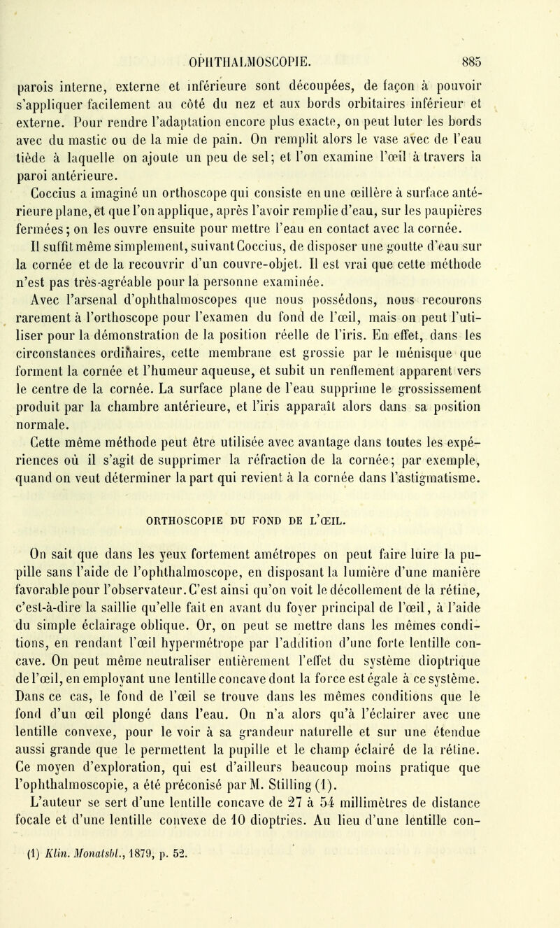 parois interne, externe et inférieure sont découpées, de façon à pouvoir s'appliquer facilement au côté du nez et aux bords orbitaires inférieur et externe. Pour rendre l'adaptation encore plus exacte, on peut luter les bords avec du mastic ou de la mie de pain. On remplit alors le vase avec de l'eau liède à laquelle on ajoute un peu de sel; et l'on examine l'œil à travers ia paroi antérieure. Coccius a imaginé un orthoscope qui consiste en une œillère à surface anté- rieure plane, et que l'on applique, après l'avoir remplie d'eau, sur les paupières fermées ; on les ouvre ensuite pour mettre l'eau en contact avec la cornée. Il suffit même simplement, suivant Coccius, de disposer une l'outte d'eau sur la cornée et de la recouvrir d'un couvre-objet. Il est vrai que cette méthode n'est pas très-agréable pour la personne examinée. Avec l'arsenal d'ophthalmoscopes que nous possédons, nous recourons rarement à l'orthoscope pour l'examen du fond de l'œil, mais on peut l'uti- liser pour la démonstration de la position réelle de l'iris. En effet, dans les circonstances ordinaires, cette membrane est grossie par le ménisque que forment la cornée et l'humeur aqueuse, et subit un renflement apparent vers le centre de la cornée. La surface plane de l'eau supprime le grossissement produit par la chambre antérieure, et l'iris apparaît alors dans sa position normale. Cette même méthode peut être utilisée avec avantage dans toutes les expé- riences où il s'agit de supprimer la réfraction de la cornée; par exemple, quand on veut déterminer la part qui revient à la cornée dans l'astigmatisme. ORTHOSCOPIE DU FOND DE l'œIL. On sait que dans les yeux fortement amétropes on peut faire luire la pu- pille sans l'aide de l'ophthalmoscope, en disposant la lumière d'une manière favorable pour l'observateur. C'est ainsi qu'on voit le décollement de la rétine, c'est-à-dire la saillie qu'elle fait en avant du foyer principal de l'œil, à l'aide du simple éclairage oblique. Or, on peut se mettre dans les mêmes condi- tions, en rendant l'œil hypermétrope par l'addition d'une forte lentille con- cave. On peut même neutraliser entièrement l'effet du système dioptrique de l'œil, en employant une lentille concave dont la force est égale à ce système. Dans ce cas, le fond de l'œil se trouve dans les mêmes conditions que le fond d'un œil plongé dans l'eau. On n'a alors qu'à l'éclairer avec une lentille convexe, pour le voir à sa grandeur naturelle et sur une étendue aussi grande que le permettent la pupille et le champ éclairé de la rétine. Ce moyen d'exploration, qui est d'ailleurs beaucoup moins pratique que l'ophthalmoscopie, a été préconisé par M. Stilling (1). L'auteur se sert d'une lentille concave de 27 à 54 millimètres de distance focale et d'une lentille convexe de 10 dioptries. Au lieu d'une lentille con- (1) Klin. Monatsbl., 1879, p. 52.