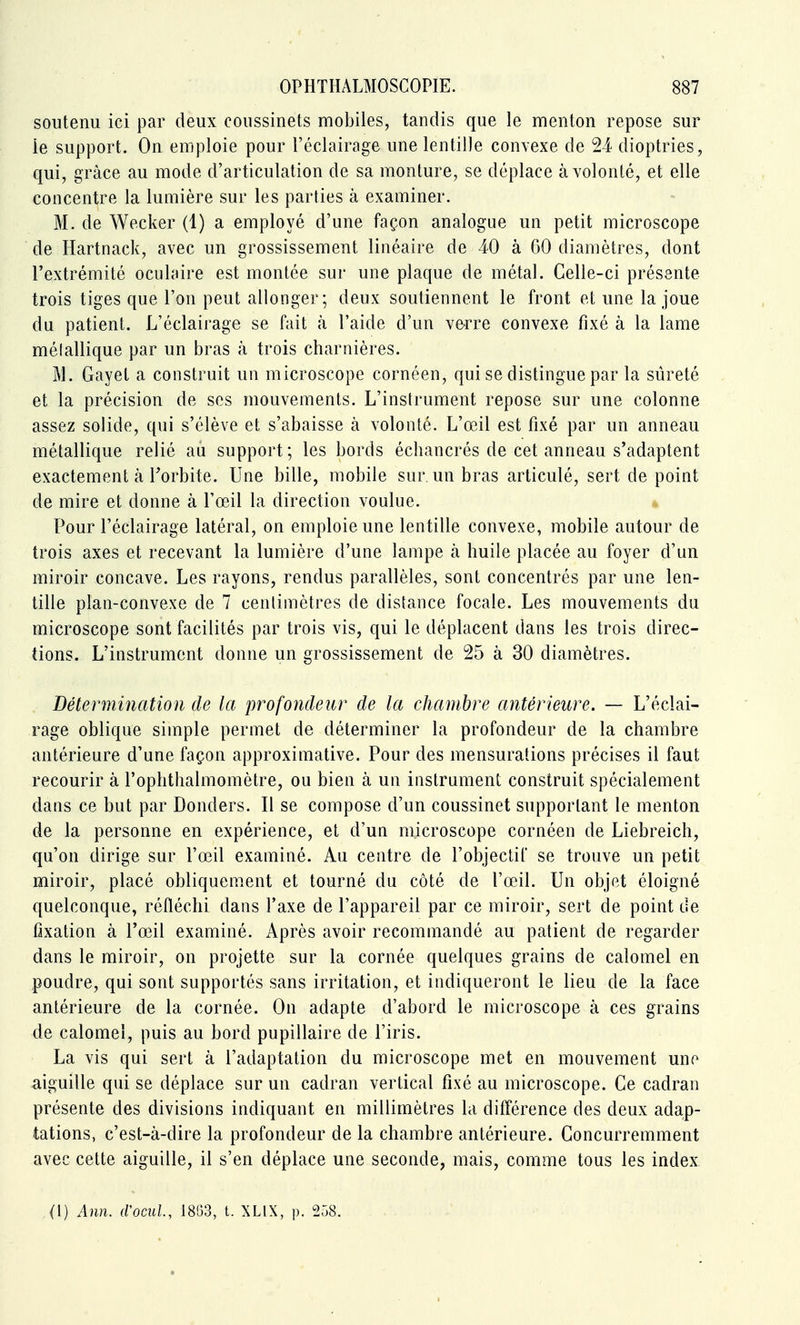 soutenu ici par deux coussinets mobiles, tandis que le menton repose sur le support. On emploie pour l'éclairage une lentille convexe de 24 dioptries, qui, grâce au mode d'articulation de sa monture, se déplace à volonté, et elle concentre la lumière sur les parties à examiner. M. de Wecker (1) a employé d'une façon analogue un petit microscope de Hartnack, avec un grossissement linéaire de 40 à 60 diamètres, dont l'extrémité oculaire est montée sur une plaque de métal. Celle-ci présente trois tiges que l'on peut allonger; deux soutiennent le front et une la joue du patient. L'éclairage se fait à l'aide d'un verre convexe fixé à la lame métallique par un bras à trois charnières. M. Gayet a construit un microscope cornéen, qui se distingue par la sûreté et la précision de ses mouvements. L'instrument repose sur une colonne assez solide, qui s'élève et s'abaisse à volonté. L'œil est fixé par un anneau métallique relié au support ; les bords échancrés de cet anneau s'adaptent exactement à Torbite. Une bille, mobile sur un bras articulé, sert de point de mire et donne à l'œil la direction voulue. Pour l'éclairage latéral, on emploie une lentille convexe, mobile autour de trois axes et recevant la lumière d'une lampe à huile placée au foyer d'un miroir concave. Les rayons, rendus parallèles, sont concentrés par une len- tille plan-convexe de 7 centimètres de distance focale. Les mouvements du microscope sont facilités par trois vis, qui le déplacent dans les trois direc- tions. L'instrument donne un grossissement de 25 à 30 diamètres. . Détermination de la profondeur de la chambre antérieure. — L'éclai- rage oblique simple permet de déterminer la profondeur de la chambre antérieure d'une façon approximative. Pour des mensurations précises il faut recourir à l'ophthalmomètre, ou bien à un instrument construit spécialement dans ce but par Donders. Il se compose d'un coussinet supportant le menton de la personne en expérience, et d'un microscope cornéen de Liebreich, qu'on dirige sur l'œil examiné. Au centre de l'objectif se trouve un petit miroir, placé obliquem^ent et tourné du côté de l'œil. Un objet éloigné quelconque, réfléchi dans l'axe de l'appareil par ce miroir, sert de point de fixation à l'œil examiné. Après avoir recommandé au patient de regarder dans le miroir, on projette sur la cornée quelques grains de calomel en poudre, qui sont supportés sans irritation, et indiqueront le lieu de la face antérieure de la cornée. On adapte d'abord le microscope à ces grains de calomel, puis au bord pupillaire de l'iris. La vis qui sert à l'adaptation du microscope met en mouvement une aiguille qui se déplace sur un cadran vertical fixé au microscope. Ce cadran présente des divisions indiquant en millimètres la différence des deux adap- tations, c'est-à-dire la profondeur de la chambre antérieure. Concurremment avec cette aiguille, il s'en déplace une seconde, mais, comme tous les index (1) Ann. (Vomi, 1853, t. XLIX, p. 258.