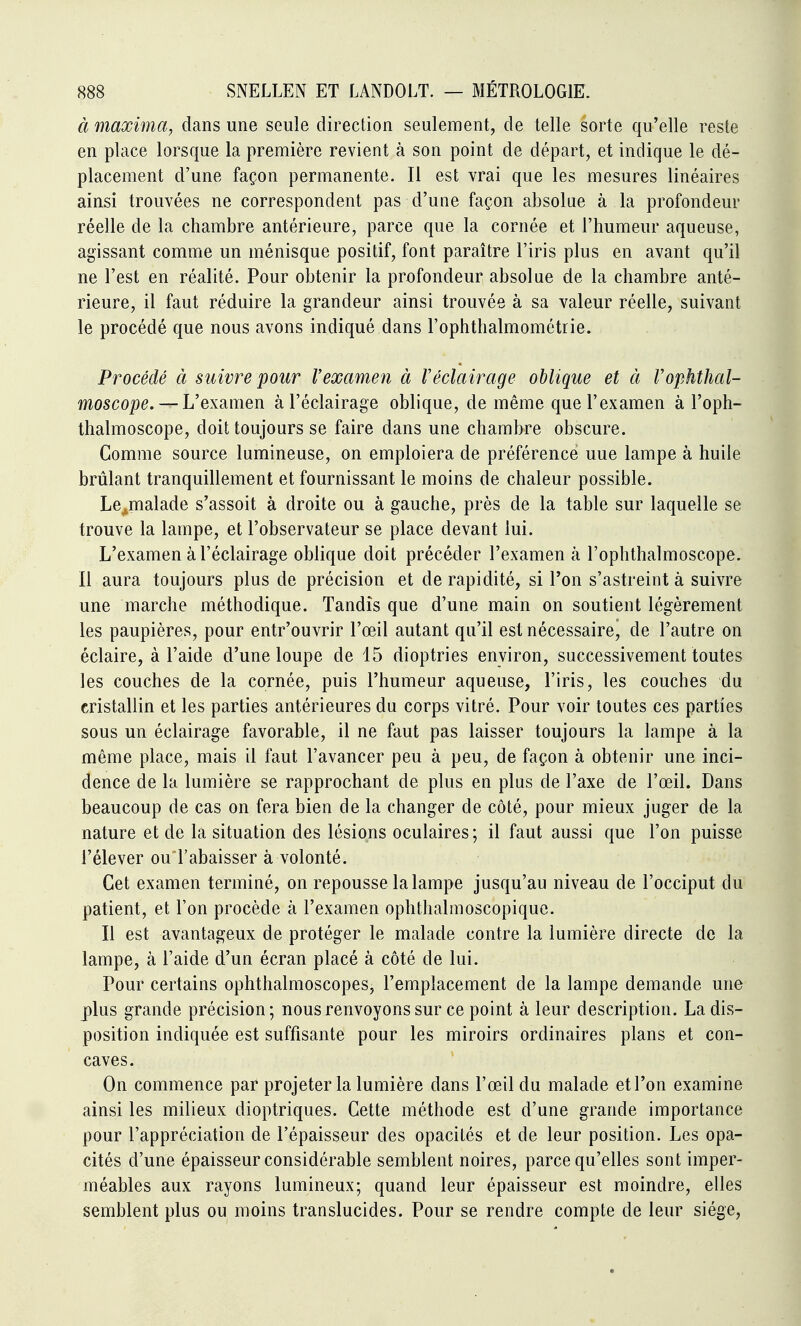 à 7naxima, dans une seule direction seulement, de telle sorte qu'elle reste en place lorsque la première revient à son point de départ, et indique le dé- placement d'une façon permanente. Il est vrai que les mesures linéaires ainsi trouvées ne correspondent pas d'une façon absolue à la profondeur réelle de la chambre antérieure, parce que la cornée et l'humeur aqueuse, agissant comme un ménisque positif, font paraître l'iris plus en avant qu'il ne l'est en réalité. Pour obtenir la profondeur absolue de la chambre anté- rieure, il faut réduire la grandeur ainsi trouvée à sa valeur réelle, suivant le procédé que nous avons indiqué dans l'ophthalmométrie. Procédé à suivre pour Vexamen à Véclairage oblique et à VofÂthal- moscope. —L'examen à l'éclairage oblique, de même que l'examen à l'oph- thalmoscope, doit toujours se faire dans une chambre obscure. Comme source lumineuse, on emploiera de préférence une lampe à huile brûlant tranquillement et fournissant le moins de chaleur possible. Le^malade s'assoit à droite ou à gauche, près de la table sur laquelle se trouve la lampe, et l'observateur se place devant lui. L'examen à l'éclairage oblique doit précéder l'examen à l'ophthalmoscope. Il aura toujours plus de précision et de rapidité, si l'on s'astreint à suivre une marche méthodique. Tandis que d'une main on soutient légèrement les paupières, pour entr'ouvrir l'œil autant qu'il est nécessaire, de l'autre on éclaire, à l'aide d'une loupe de 15 dioptries environ, successivement toutes les couches de la cornée, puis l'humeur aqueuse, l'iris, les couches du cristallin et les parties antérieures du corps vitré. Pour voir toutes ces parties sous un éclairage favorable, il ne faut pas laisser toujours la lampe à la même place, mais il faut l'avancer peu à peu, de façon à obtenir une inci- dence de la lumière se rapprochant de plus en plus de l'axe de l'œil. Dans beaucoup de cas on fera bien de la changer de côté, pour mieux juger de la nature et de la situation des lésions oculaires; il faut aussi que l'on puisse l'élever ou l'abaisser à volonté. Cet examen terminé, on repousse la lampe jusqu'au niveau de l'occiput du patient, et Ton procède à l'examen ophthalmoscopique. Il est avantageux de protéger le malade contre la lumière directe de la lampe, à l'aide d'un écran placé à côté de lui. Pour certains ophthalmoscopes, l'emplacement de la lampe demande une plus grande précision; nous renvoyons sur ce point à leur description. La dis- position indiquée est suffisante pour les miroirs ordinaires plans et con- caves. On commence par projeter la lumière dans l'œil du malade et l'on examine ainsi les milieux dioptriques. Cette méthode est d'une grande importance pour l'appréciation de l'épaisseur des opacités et de leur position. Les opa- cités d'une épaisseur considérable semblent noires, parce qu'elles sont imper- méables aux rayons lumineux; quand leur épaisseur est moindre, elles semblent plus ou moins translucides. Pour se rendre compte de leur siège.