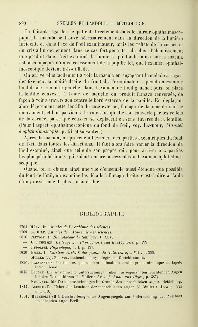 En faisant regarder le patient directement dans le miroir ophthalmosco- pique, la macula se trouve nécessairement dans la direction de la lumière incidente et dans l'axe de l'œil examinateur, mais les reflets de la cornée et du cristallin deviennent dans ce cas fort gênanls; de plus, l'éblouissement que produit dans l'œil examiné la lumière qui tombe ainsi sur la macula est accompagné d'un rétrécissement de la pupille tel, que l'examen ophthal- moscopique devient très-difficile. On arrive plus facilement à voir la macula en engageant le malade à regar- der fixement la moitié droite du front de l'examinateur, quand on examine l'œil droit; la moitié gauche, dans l'examen de l'œil gauche ; puis, on place la lentille convexe, à l'aide de laquelle on produit l'image renversée, de façon à voir à travers son centre le bord externe de la papille. En déplaçant alors légèrement cette lentille du côté externe, l'image de la macula suit ce mouvement, et l'on parvient à la voir sans qu'elle soit couverte par les reflets de la cornée, parce que ceux-ci se déplacent en sens inverse de la lentille. (Pour l'aspect ophthalmoscopique du fond de l'œil, voy. Landolt, Manuel d'ophthalnioscopie, p. 61 et suivantes.) Après, la macula, on procède à l'examen des parties excentriques du fond de l'œil dans toutes les directions. Il faut alors faire varier la direction de l'œil examiné, ainsi que celle de son propre œil, pour arriver aux parties les plus périphériques qui soient encore accessibles à l'examen ophthalmo- scopique. Quand on a obtenu ainsi une vue d'ensemble aussi étendue que possible du fond de l'œil, on examine les délails à l'image droite, c'est-à-dire à l'aide d'un grossissement plus considérable. BIBLIOGRAPHIE 1704. MÉRY. In Annales de VAcadémie des sciences. 1709, La Hire, Annales de V Académie des sciences. 1810. Prévost. In Bibliothèque britannique, t. XLV. — Gru.thuisen. Beitrdge mr Physiognosie iind Eautognosie, p. 199 — RuDOLPHi. Physiologie, t. I, p. 197. 1826. EssER. In Karstens Arch. f. die gesammfe Nalurlehre, t. VIII, p. 399. — MULLER (J.). Zur vergleichenden Physiologie des Gesiclitssinnes. 1836. Hassenstein. De lucc ex quorumdam animalium oculis prodeunte atque de tapelo lucido. lenœ. 1845. Brucke (E.). Anatomische Untersuchungen ùber die sogenannten leuchtenden Augen bei den Wirbelthieren (J. Miiller's Arch. f. Anal, und Phijs., p. 387;. — KussMAUL. Die Farbenerscheinungen im Grunde des menschlichen Auges. Heidelberg. 1847. Brucke (E.). Ueber das Leuchten der menschlichen Augen (J. Muller's Arch. p. 225 und 479.) 1851. Helmholtz (h.). Beschreibung eines Augonspiegels zur Untersuchung der Netzhai;t im lebcnden Auge. Berlin.