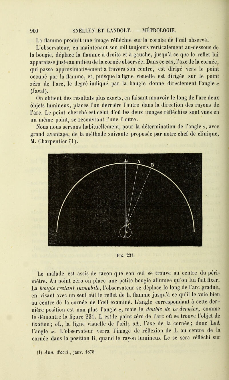 La flamme produit une image réfléchie sur la cornée de l'œil observé. L'observateur, en maintenant son œil toujours verticalement au-dessous de la bougie, déplace la flamme à droite et à gauche, jusqu'à ce qne le reflet lui apparaisse juste au milieu de la cornée observée. Dans ce cas, l'axe de la cornée, qui passe approximativement à travers son centre, est dirigé vers le point occupé par la flamme, et, puisque la ligne visuelle est dirigée sur le point zéro de l'arc, le degré indiqué par la bougie donne directement l'angle a (Javal). On obtient des résultats plus exacts, en faisant mouvoir le long de l'arc deux objets lumineux, placés l'un derrière l'autre dans la direction des rayons de l'arc. Le point cherché est celui d'où les deux images réfléchies sont vues en un même point, se recouvrant l'une l'autre. Nous nous servons habituellement, pour la détermination de l'angle a, avec grand avantage, de la méthode suivante proposée par notre chef de clinique, M. Charpentier Tl). FiG. 231. Le malade est assis de façon que son œil se trouve au centre du péri- mètre. Au point zéro on place une petite bougie allumée qu'on lui fait fixer. La bougie restant immobile, l'observateur se déplace le long de l'arc gradué, en visant avec un seul œil le reflet de la flamme jusqu'à ce qu'il le voie bien au centre de la cornée de l'œil examiné. L'angle correspondant à cette der- nière position est non plus l'angle a, mais le double de ce dernier, comme le démontre la figure 231. L est le point zéro de l'arc où se trouve l'objet de fixation; oL, la ligne visuelle de l'œil; oA, l'axe de la cornée; donc LoA l'angle a. L'observateur verra l'image de réflexion de L au centre de la cornée dans la position B, quand le rayon lumineux Le se sera réfléchi sur (1) Ann. cVociiL, janv. 1878.