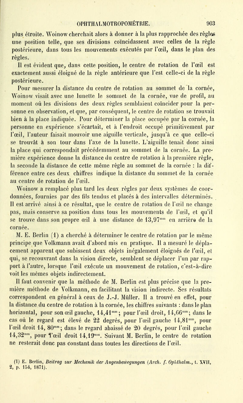 plus étroite. Woinow cherchait alors à donner à la plus rapprochée des règles une position telle, que ses divisions coïncidassent avec celles de la règle postérieure, dans tous les mouvements exécutés par l'œil, dans le plan des règles. Il est évident que, dans celte position, le centre de rotation de l'œil est exactement aussi éloigné de la règle antérieure que l'est celle-ci de la règle postérieure. Pour mesurer la distance du centre de rotation au sommet de la cornée, Woinow visait avec une lunette le sommet de la cornée, vue de profd, au moment où les divisions des deux règles semblaient coïncider pour la per- sonne en observation, et que, par conséquent, le centre de rotation se trouvait bien à la place indiquée. Pour déterminer la place occupée par la cornée, la personne en expérience s'écartait, et à l'endroit occupé primitivement par l'œil, l'auteur faisait mouvoir une aiguille verticale, jusqu'à ce que celle-ci se trouvât à son tour dans l'axe de la lunette. L'aiguille tenait donc ainsi la place qui correspondait précédemment au sommet de la cornée. La pre- mière expérience donne la dislance du centre de rotation à la première règle, la seconde la distance de cette même règle au sommet de la cornée : la dif- férence entre ces deux chiffres indique la distance du sommet de la cornée au centre de rotation de l'œil. Woinow a remplacé plus tard les deux règles par deux systèmes de coor- données, fournies par des fils tendus et placés à des intervalles déterminés. Il est arrivé ainsi à ce résultat, que le centre de rotation de l'œil ne change pas, mais conserve sa position dans tous les mouvements de l'œil, et qu'il se trouve dans son propre œil à une distance de 13,97' en arrière de la cornée. M. E. Berlin (1) a cherché à déterminer le centre de rotation par le même principe que Volkmann avait d'abord mis en pratique. Il a mesuré le dépla- cement apparent que subissent deux objets inégalement éloignés de l'œil, et qui, se recouvrant dans la vision directe, semblent se déplacer l'un par rap- port à l'autre, lorsque l'œil exécute un mouvement de rotation, c'est-à-dire voit les mêmes objets indirectement. Il faut convenir que la méthode de M. Berlin est plus précise que la pre- mière méthode de Volkmann, en facilitant la vision indirecte. Ses résultats correspondent en général à ceux de J.-J. Mûller. Il a trouvé en effet, pour la distance du centre de rotation à la cornée, les chiffres suivants : dans le plan horizontal, pour son œil gauche, 14,41''; pour l'œil droit, 14,06™; dans le cas où le regard est élevé de 22 degrés, pour l'œil gauche 14,81™, pour l'œil droit 14, 80''; dans le regard abaissé de 20 degrés, pour l'œil gauche 14,32'', pour Tœil droit 14,19™'. Suivant M. Berlin, le centre de rotation ne resterait donc pas constant dans toutes les directions de l'œil. (1) E. Berlin, Beitrag zur Mechanik der Aiigenbewegungen {Arch. f. Ophthalm., t. XVIÏ, 2, p. 154, 1871).