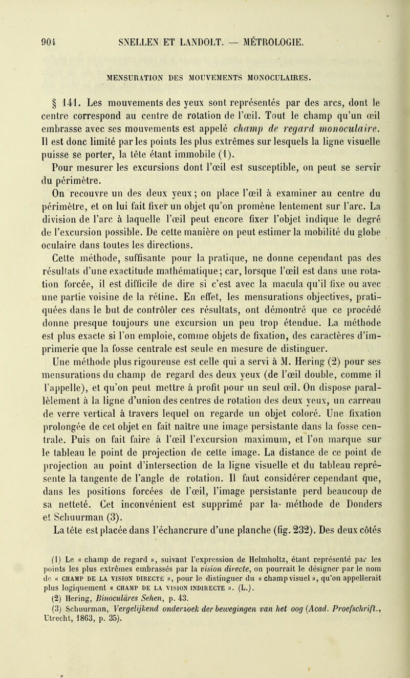 MENSURATION DES MOUVEMENTS MONOCULAIRES. § 141. Les mouvements des yeux sont représentés par des arcs, dont le centre correspond au centre de rotation de l'œil. Tout le champ qu'un œil embrasse avec ses mouvements est appelé champ de regard monoculaire. Il est donc limité parles points les plus extrêmes sur lesquels la ligne visuelle puisse se porter, la tête étant immobile (1). Pour mesurer les excursions dont l'œil est susceptible, on peut se servir du périmètre. On recouvre un des deux yeux ; on place l'œil à examiner au centre du périmètre, et on lui fait fixer un objet qu'on promène lentement sur l'arc. La division de l'arc à laquelle l'œil peut encore fixer l'objet indique le degré de l'excursion possible. De cette manière on peut estimer la mobilité du globe oculaire dans toutes les directions. Cette méthode, suffisante pour la pratique, ne donne cependant pas des résulîats d'une exactitude mathématique; car, lorsque l'œil est dans une rota- tion forcée, il est difficile de dire si c'est avec la macula qu'il fixe ou avec une partie voisine de la rétine. En elfet, les mensurations objectives, prati- quées dans le but de contrôler ces résultats, ont démontré que ce procédé donne presque toujours une excursion un peu trop étendue. La méthode est plus exacte si Ton emploie, comme objets de fixation, des caractères d'im- primerie que la fosse centrale est seule en mesure de distinguer. Une méthode plus rigoureuse est celle qui a servi à M. Hering (2) pour ses mensurations du champ de regard des deux yeux (de l'œil double, comme il l'appelle), et qu'on peut mettre à profit pour un seul œil. On dispose paral- lèlement à la ligne d'union des centres de rotation des deux yeux, un carreau de verre vertical à travers lequel on regarde un objet coloré. Une fixation prolongée de cet objet en fait naître une image persistante dans la fosse cen- trale. Puis on fait faire à l'œil l'excursion maximum, et l'on marque sur le tableau le point de projection de cette image. La distance de ce point de projection au point d'intersection de la ligne visuelle et du tableau repré- sente la tangente de l'angle de rotation. Il faut considérer cependant que, dans les positions forcées de l'œil, l'image persistante perd beaucoup de sa netteté. Cet inconvénient est supprimé par la- méthode de Donders et Schuurman (3). La tête est placée dans l'échancrure d'une planche (fig. 232). Des deux côtés (1) Le « champ de regard », suivant l'expression de Helmholtz, étant représenté par les points les plus extrêmes embrassés par la vision directe, on pourrait le désigner par le nom de if CHAMP DE LA VISION DIRECTE », pour le distinguer du « champ visuel », qu'on appellerait plus logiquement « champ de la vision indirecte ». (L.). (2) Hering, Binoculdres Sehen, p. 43. (3) Schuurman, Vergelijkend onderzoek der bewegingen van het oog [Acad. Proefschrift.^ Utrecht, 1863, p. 35).