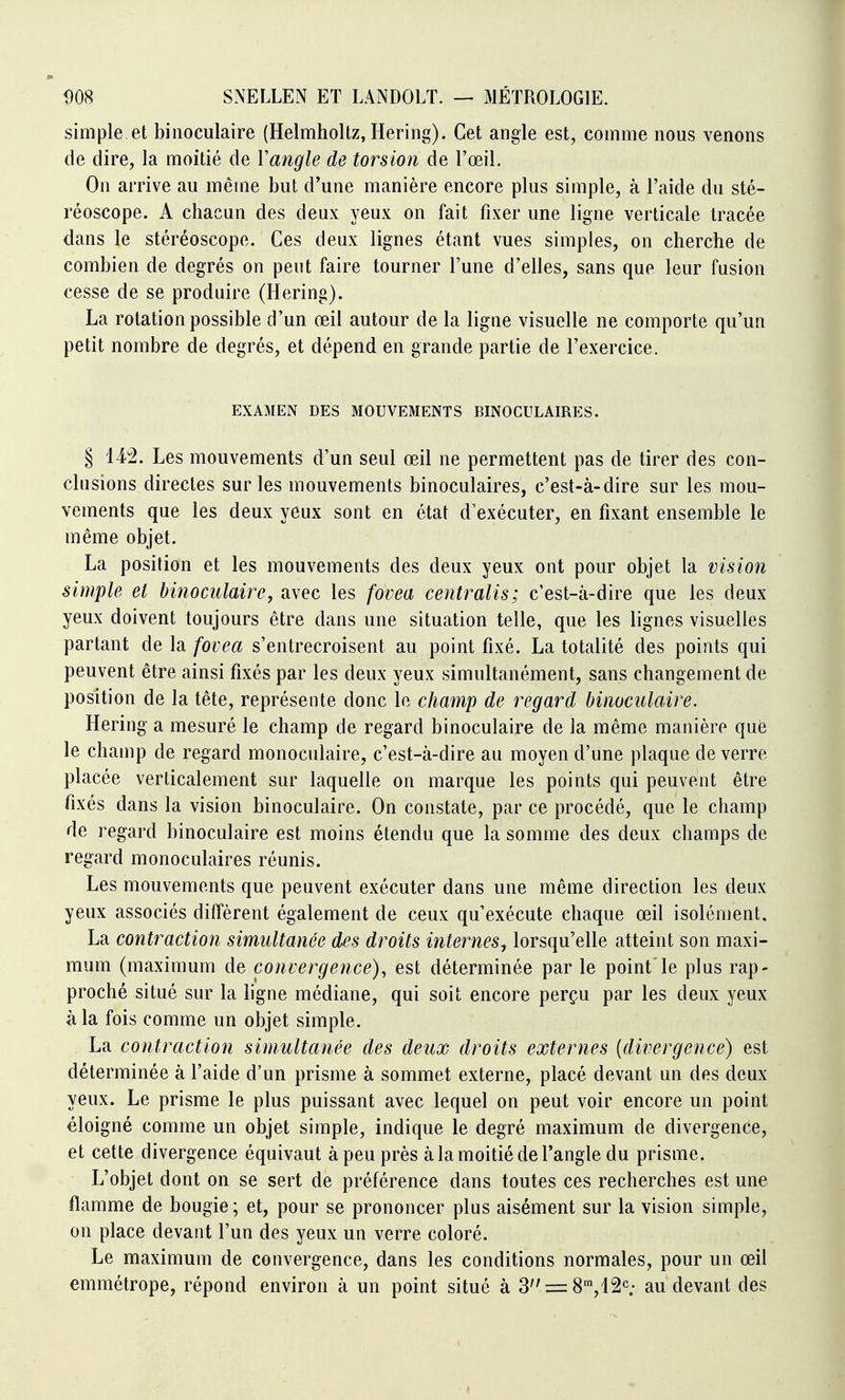 simple et binoculaire (Helmholtz, Hering). Cet angle est, comme nous venons de dire, la moitié de Y angle de torsion de l'œil. On arrive au même but d'une manière encore plus simple, à l'aide du sté- réoscope. A chacun des deux yeux on fait fixer une ligne verticale tracée dans le stéréoscope. Ces deux lignes étant vues simples, on cherche de combien de degrés on peut faire tourner l'une d'elles, sans que leur fusion cesse de se produire (Hering). La rotation possible d'un œil autour de la ligne visuelle ne comporte qu'un petit nombre de degrés, et dépend en grande partie de l'exercice. EXAMEN DES MOUVEMENTS BINOCULAIRES. § 142. Les mouvements d'un seul œil ne permettent pas de tirer des con- clusions directes sur les mouvements binoculaires, c'est-à-dire sur les mou- vements que les deux yeux sont en état d'exécuter, en fixant ensemble le même objet. La position et les mouvements des deux yeux ont pour objet la vision simple et binoculaire, avec les fovea centralis; c'est-à-dire que les deux yeux doivent toujours être dans une situation telle, que les lignes visuelles partant de la fovea s'entrecroisent au point fixé. La totalité des points qui peuvent être ainsi fixés par les deux yeux simultanément, sans changement de position de la tête, représente donc le champ de regard binoculaire. Hering a mesuré le champ de regard binoculaire de la même manière que le champ de regard monoculaire, c'est-à-dire au moyen d'une plaque de verre placée verticalement sur laquelle on marque les points qui peuvent être fixés dans la vision binoculaire. On constate, par ce procédé, que le champ de regard binoculaire est moins étendu que la somme des deux champs de regard monoculaires réunis. Les mouvements que peuvent exécuter dans une même direction les deux yeux associés diffèrent également de ceux qu'exécute chaque œil isolément. La contraction simultanée des droits internes, lorsqu'elle atteint son maxi- mum (maximum de convergence), est déterminée par le point le plus rap- proché situé sur la ligne médiane, qui soit encore perçu par les deux yeux à la fois comme un objet simple. La contraction simultanée des deux droits externes {divergence) est déterminée à l'aide d'un prisme à sommet externe, placé devant un des deux yeux. Le prisme le plus puissant avec lequel on peut voir encore un point éloigné comme un objet simple, indique le degré maximum de divergence, et cette divergence équivaut à peu près à la moitié de l'angle du prisme. L'objet dont on se sert de préférence dans toutes ces recherches est une flamme de bougie; et, pour se prononcer plus aisément sur la vision simple, on place devant l'un des yeux un verre coloré. Le maximum de convergence, dans les conditions normales, pour un œil emmétrope, répond environ à un point situé à 3;=:8',i2c; au devant des