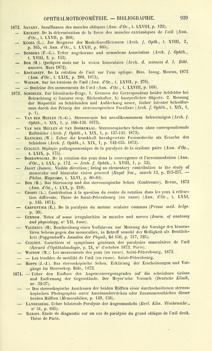 1872. Savary. Insuffisance des muscles obliques (Ann. cVOc, t. LXVIII, p. 129). — Krukoff. De la détermination de la force des muscles extrinsèques de l'œil {Ann. cVOc, t. LXVII, p. 208). — KUGEL (L.). Zur Diagnose der Muskclinsufficienzen {Arcli. f. Optii., t. XVIII, 2, p. 165, et Ann. d'Oc, t. LXXIl, p. 885). — DONDERS (F.-G.). Ueber angeborenc und erworbene Association {Arch, f. Ophth., t. XVm, 2, p. 153). — DOR (H.). Quelques mois sur la vision binoculaire {Arch. d. sciences d. l. DM. univers. Mars 1872). — ROSTAREFF. De la rotation de l'œil sur l'axe optique. Diss. Inaug. Moscou, 1872 {Ann. d'Oc, t. LXIX, p. 289, 1873). — WoiNOW. Sur les torsions de l'œil {Ann. d'Oc, t. LXVII, p. 276). — — Doctrine des mouvements de l'œil {Ann. d'Oc, t. LXVIII, p. 109). 1873. SCHOELER. /Air Identitaets-Frage. 1. Grenzen der Correspondenz beider Sebfelder bei Betrachtung a) linearer resp. flachenhafter, b) koerperlicher Objecte. 2. Messung der Disparitat an Schielenden und Aufdeckuiig neuer, bisher latenter Schielfor- men durch das Princip der stereoscopischen Parallaxe {Arch. f. Ophth., t. XIX, 1, p. 1). — Van der Meulen (S.-G.). Stereoscopie bei unvollkommenem Sehvermôgen {Arch. f. Ophth., t. XIX, 1, p.'100-136. 1873). — Van der Meulen et van Dooremaal. Stereoscopisches Sehen ohne correspondirende Halbbilder {Arch. f. Ophth., t. XIX, 1, p. 137-Ul. 1873). — Krenchel (W.). Ueber die krankhaft herabgesetzte Fusionsbreite als Ursacbe des Schielens {Arch. f. Ophth., t. XIX, 1, p. 142-155. 1873). — CuiGNET. Diplopie pathognomonique de la paralysie de la sixième paire {Ann. d'Oc, t. LXIX, p. 175). — DoBROWOLSKi. De la rotation des yeux dans la convergence et l'accommodation {Ann. d'Oc, t. LXX, p. 172. — Arch. f. Ophth., t. XVIII, 1, p. 53). — Jagot (James). Visible direction; being an elementary contribution to Ihe study of monocular und binocular vision proceed {Royal Soc, march 13, p. 213-217. — Philos. Magazine, t. XLVI, p. 80-84). — DOR (H.). Das Stereoscop und das stereoscopisclie Sehen (Conférence). Berne, 1873 {Ann. d'Oc, t. LXX, p. 218). — Chodin (A.). Contribution à la question du centre de rotation dans les yeux à réfrac- tion différente. Thèse de Saint-Pétersbourg (en russe) {Ann. d'Oc, t. LXXI, p. 145. 1874). — Carpentier (E.). De la paralysie du moteur oculaire commun {Presse méd. belge. p. 30). — Curnow. Notes of some irregularities in muscles und nerves {Joiirn. of anatomy and physiologij, n° XII, June). — Valerius (H). Beschreibung eines Verfahrcns zur Messung der Vorziige des binocu- liiren Sehens gegen das monoculâre, in Betreff sowohl der Hclligkeit als Deutlich- keit (Poggendortfs Annalen der Physik, Bd 150, p. 317, 325). — Cuignet. Caractères et symptômes généraux des paralysies musculaires de l'œil {Recueil d'Ophthalmologie, p. 24, n° d'octobre 1873. Paris). — Womow (M.). Les mouvements des yeux (en russe). Saint-Pétersbourg, 1873. — — Les troubles de motilité de l'œil (en russe). Saint-Pétersbourg. — HOPPE (J.-J.). Das stereoskopische Sehen. Erkliirung der Erscheinunsen und Vor- gânge im Stereoskop. Bàle, 1873. 1874. — Ueber den Einfluss des Augenconvergenzgrades auf die scheinbare Grosse und Entfcrnung der Gegenstande. Der Meyer'sche Versuch {Deutsche Klinik, nr. 32-37). — — Das stereoskopische Anschauen der beiden Halften einer durchschnittenen stereos- kopischen Photographie unter Auseinanderriicken oder Zusammenschieben dieser beiden Halften {ilemorabilien, p. 149, 158). — Landesberg. Ueber bilatérale Paralysie der Augenmuskeln {Derl. Klin. Wochenschr., n° 51, p. 645). — Barois. Étude de diagnostic sur un cas de paralysie du grand oblique de l'œil droit. Thèse de Paris.