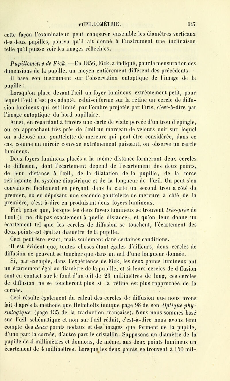 cette façon l'examinateur peut comparer ensemble les diamètres verticaux des deux pupilles, pourvu qu'il ait donné à l'instrument une inclinaison telle qu'il puisse voir les images réfléchies. Pupillomètre de Fick. —En 1(S56, Fick. a indiqué, pour la mensuration des dimensions de la pupille, un moyen entièrement différent des précédents. Il base son instrument sur l'observation entoptique de l'image de la pupille : Lorsqu'on place devant l'œil un foyer lumineux extrêmement petit, pour lequel l'œil n'est pas adapté, celui-ci forme sur la rétine un cercle de diffu- sion lumineux qui est limité par l'ombre projetée par l'iris, c'est-à-dire par l'image entoptique du bord pupillaire. Ainsi, en regardant à travers une carte de visite percée d'un trou d'épingle, ou en approchant très près de l'œil un morceau de velours noir sur lequel on a déposé une gouttelette de mercure qui peut être considérée, dans ce cas, comme un miroir convexe extrêmement puissant, on observe un cercle lumineux. Deux foyers lumineux placés à la même distance formeront deux cercles de diffusion, dont l'écartement dépend de l'écartement des deux points, de leur distance à l'œil, de la dilatation de la pupille, de la force réfringente du système diopsirique et de la longueur de l'œil. On peut s'en convaincre facilement en perçant dans la carte un second trou à côté du premier, ou en déposant une seconde gouttelette de mercure à côté de la première, c'est-à-dire en produisant deux foyers lumineux. Fick pense que, lorsque les deux foyei s lumineux se trouvent très-près de l'œil (il ne dit pas exactement à quelle dislatice , et qu'on leur donne un écartement tel que les cercles de diffusion se touchent, l'écartement des deux points est égal au diamètre delà pupille. Ceci peut être exact, mais seulement dans certaines conditions. Il est évident que, toutes choses étant égales d'ailleurs, deux cercles de diffusion ne peuvent se loucher que dans un œil d'une longueur donnée. Si, par exemple, dans l'expérience de Fick, les deux points lumineux ont un écartement égal au diamètre de la pupille, et si leurs cercles de diffusion sont en contact sur le fond d'un œil de 23 millimètres de long, ces cercles de diffusion ne se loucheront plus si la rétine est plus rapprochée de la cornée. Ceci résulte également du calcul des cercles de diffusion que nous avons fait d'après la méthode que Helmholtz indique page 98 de son Optique phy- siologique (i)age 135 de la traduction française). Nous nous sommes basé sur l'œil schématique et non sur l'œil réduit, c'est-à-dire nous avons tenu compte des deux points nodaux et des images que forment de la pupille, d'une part la cornée, d'autre part le cristallin. Supposons un diamètre de la pupille de 4 millimètres et donnons, de même, aux deux points lumineux un écartement de 4 millimètres. Lorsque^les deux points se trouvent à 150 mil-