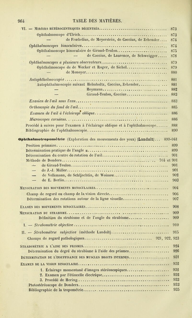 VI. — MlRÔmS HÉTÉROCENTRIQUES DÉCENTRÉS 873 Ophtlialmoscope d'Ulrich 873 — de Frœbelius, de Meyerstein, de Coccius, de Zehender 874 Ophthalmoscopes binoculaires 874 Ophtlialmoscope binoculaire de Giraud-Teulon 875 — — de Coccius, de Laurence, de Schweigger 878 ■ Ophthalmoscopes a plusieurs observateurs 879 Ophthalmoscope de de Wecker et Roger, de Sichel 879 — de Monoyer 880 Autophthalmoscopie 881 ' Autophthalmoscopie suivant Helmholtz, Coccius, Zehender 881 — Heymann 882 — Giraud-Teulon, Coccius 883 Examen de Vœil sous Veau 883 Orihoscopie du fond de Vœil 885 Examen de Vœil à Véclairage oblique 886 Microscopes cornéens 886 Procédé à suivre pour l'examen à l'éclairage oblique et à l'ophthalmoscope 888 Bibliographie de l'ophthalmoscopie 890 Ophthalmotropométrie (Exploration des mouvements des yeux) [Landolt]... 899-941 Position primaire 899 Détermination pratique de l'angle a - 899 Détermination du centre de rotation de l'œil 901 Méthode de Donders 764 et 901 -- de Giraud-Teulon 901 — de J.-J. Muller 901 — de Volkmann, de Schljachtin, de Woinow 902 — de E. Berlin 903 Mensuration des mouvements monoculaires 904 Champ de regard ou champ de la vision directe 906 Détermination des rotations autour de la ligne visuelle 907 Examen des mouvements binoculaires 908 Mensuration du strabisme 909 Définition du strabisme et de l'angle du strabisme 909 I. — Strabométrie objective , , 910 IL — Strabométrie subjective (méthode Landolt) 915 Champs de regard pathologiques 921, 922, 923 Strabométrie a l'aide des prismes 924 Détermination du degré du strabisme à l'aide des prismes 926 Détermination de l'insuffisance des muscles droits internes 931 Examen de la vision binoculaire 932 1. Éclairage momentané d'images stéréoscopiques 932 2. Examen par l'étincelle électrique 932 3. Procédé de Hering 933 Ptotostéréoscope de Donders- .. Bibliographie de la tropométrie