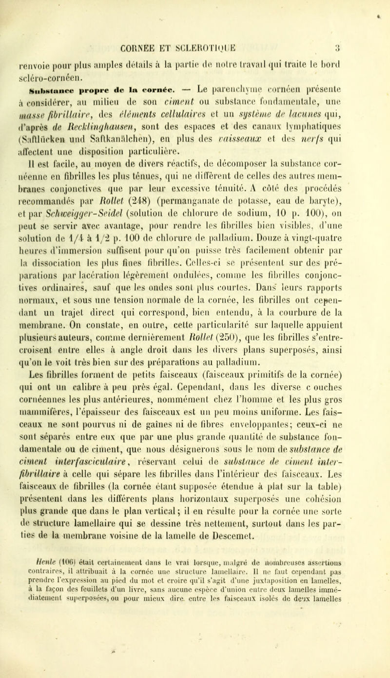 COniNEE ET SCLEiU)ri()( H IJ roiiv()i(^ pour plus ;iiiipl('S drlails ;i i;i pai lic de inilic (pii Irailo le, honi scléro-coriK'Cii. KiibHtunce propre de In eornée. — Lc pai iîlicli\ nie ( (H Ik'umi |H'(.'SL'lll(', à considérer, au milieu de. son riment ou subslancc rdiidaniciilalc, uiu', miiiisc fibrill(iîr<'y dc^s rlétnents cellidaircs et uu sijsliniic dr lacunes (jui, d'.'iprès de Redd'uKjliamen^ sont des espaces et des canaux lynipliali(|ues (Saflluckc» und SaTlkani^Ichen), en plus dos misseaux et des nerfs qui alïeclent une disposition particulière. 11 est facile, au moyen de divers réaclils, de décomposer la substance cor- iiéennc en rd)rilles les plus ténues, (pii ne dilTèrent de celles des autres mem- branes conjonctives (jue par leur excessive ténuité. A côté des procédés recommandés par RoUel (218) (permanganate de potasse, eau de baryte), et par Srhweiyger-Seidel (solution de clilorure de sodium, 10 p. 100), on peut se servir avec avantage, pour rendre les fibrilles bien visibles, d'une solution de 1/i à 1/2 p. 100 de cblorure de palladium. Douze à vingt-((uatre heures d'immersion suffisent pour ((u'on puisse très facilement obtenir par la dissociation les plus fines fibrilles. Celles-ci se présentent sur des pré- parations par lacération légèrement ondulées, comme les fibrilles conjonc- tives ordinaires, sauf que les ondes sont plus courtes. Dans' leurs rapports normaux, et sous une tension normale de la cornée, les fibrilles ont cepen- dant un trajet direct qui correspond, bien entendu, à la courbure de la membrane. On constate, en outre, cette parlicularité sur laquelle appuient plusieurs auteurs, con^.me dernièrement UoUel (250), que les fibrilles s'entre- croisent entre elles à angle droit dans les divers plans superposés, ainsi qu'on le voit très bien sur des préparations au palladium. Les fibrilles forment de petits faisceaux (faisceaux primitifs de la cornée) qui ont un calibre à peu près égal. Cependant, dans les diverse c ouches cornéennes les plus antérieures, nommément chez l'homme et les plus gros mammifères, l'épaisseur des faisceaux est un peu moins uniforme. Les fais- ceaux ne sont pourvus ni de gaines ni de fibres enveloppantes; ceux-ci ne sont séparés entre eux (jue par une plus giande (|uantité de substance fon- damentale ou de ciment, que nous désignerons sous le nom do, subslance de ciment interfasciculaire, réservant celui de substance de ciment inter- fibrillaire à celle qui sépare les fibrilles dans l'intérieur des faisceaux. Les faisceaux de fibrilles (la cornée étant supposée étendue à plat sur la table) présentent dans les différents plans horizontaux superposés une cohésion plus grande que dans le plan vertical; il en résulte pour la cornée une sorte de structure lamellaire qui se dessine très nettement, surtout dans les par- tics de la membrane voisine de la lamelle de Descemet. Henle (100) était ccrtainomont dans le vrai lorsque, malgré de lUMiibreiiscs assertions contraires, il attribuait à la cornée une structure lamellaire. Il ne faut cependant pas prendre l'expression au pied du mot et croire qu'il s'agit d'une juxtaposition en lamelles, à la façon des feuillets d'un livre, sans aucune espèce d'union entre deux lamelles immé- diatement sujierposéesj ou pour mieux dire, entre les faisceaux isolés de dc'jx lamelles