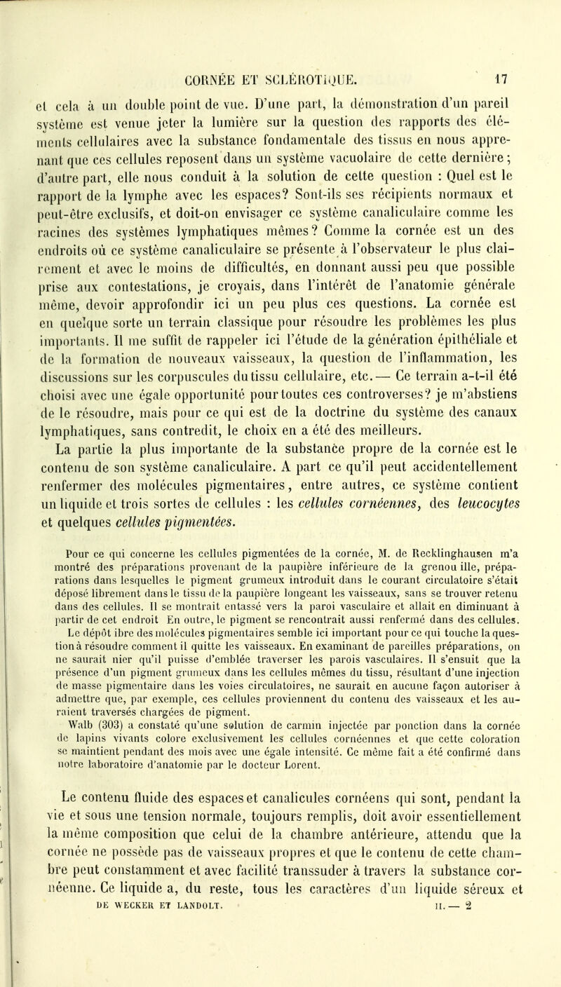 el cela à un double point de vue. D'une part, la démonstration d'un pareil système est venue jeter la lumière sur la question des rapports des élé- ments cellulaires avec la substance fondamentale des tissus en nous appre- nant que ces cellules reposent dans un système vacuolaire de cette dernière ; d'autre part, elle nous conduit à la solution de celte question : Quel est le rapport de la lymphe avec les espaces? Sont-ils ses récipients normaux et peut-être exclusifs, et doit-on envisager ce système canaliculaire comme les racines des systèmes lymphatiques mêmes ? Comme la cornée est un des endroits où ce système canaliculaire se présente à l'observateur le plus clai- rement et avec le moins de difficultés, en donnant aussi peu que possible prise aux contestations, je croyais, dans l'intérêt de l'anatomie générale même, devoir approfondir ici un peu plus ces questions. La cornée est en quelque sorte un terrain classique pour résoudre les problèmes les plus importants. Il me suffit de rappeler ici l'étude de la génération épithéliale et de la formation de nouveaux vaisseaux, la question de l'inflammation, les discussions sur les corpuscules du tissu cellulaire, etc.— Ce terrain a-t-il été choisi avec une égale opportunité pour toutes ces controverses? je m'abstiens de le résoudre, mais pour ce qui est de la doctrine du système des canaux lymphatiques, sans contredit, le choix en a été des meilleurs. La partie la plus importante de la substance propre de la cornée est le contenu de son système canaliculaire. A part ce qu'il peut accidentellement renfermer des molécules pigmentaires, entre autres, ce système contient un liquide et trois sortes de cellules : les cellules cornéemieSj des leucocytes et quelques cellules pigmentées. Pour ce qui concerne les cellules pigmentées de la cornée, M, de Recklinghausen m'a montré des préparations provenant de la paupière inférieure de la grenou ille, prépa- rations dans lesquelles le pigment grumeux introduit dans le courant circulatoire s'était déposé librement dans le tissu de la paupière longeant les vaisseaux, sans se trouver retenu dans des cellules. Il se montrait entassé vers la paroi vasculaire et allait en diminuant à partir de cet endroit En outre, le pigment se rencontrait aussi renfermé dans des cellules. Le dépôt ibre des molécules pigmentaires semble ici important pour ce qui touche la ques- tion à résoudre comment il quitte les vaisseaux. En examinant de pareilles préparations, on ne saurait nier qu'il puisse d'emblée traverser les parois vasculaires. Il s'ensuit que la présence d'un pigment grumeux dans les cellules mômes du tissu, résultant d'une injection de masse pigmentaire dans les voies circulatoires, ne saurait en aucune façon autoriser à admettre que, par exemple, ces cellules proviennent du contenu des vaisseaux et les au- raient traversés chargées de pigment. Walb (303) a constaté qu'une sslution de carmin injectée par ponction dans la cornée de lapins vivants colore exclusivement les cellules cornéennes et que cette coloration se maintient pendant des mois avec une égale intensité. Ce môme fait a été confirmé dans notre laboratoire d'anatomie par le docteur Lorent. Le contenu fluide des espaces et canalicules cornéens qui sont, pendant la vie et sous une tension normale, toujours remplis, doit avoir essentiellement la même composition que celui de la chambre antérieure, attendu que la cornée ne possède pas de vaisseaux propres et que le contenu de cette cham- bre peut constamment et avec facilité transsuder à travers la substance cor- néenne. Ce liquide a, du reste, tous les caractères d'un liquide séreux et DE WECKEK ET LANDOLT. II.— 2