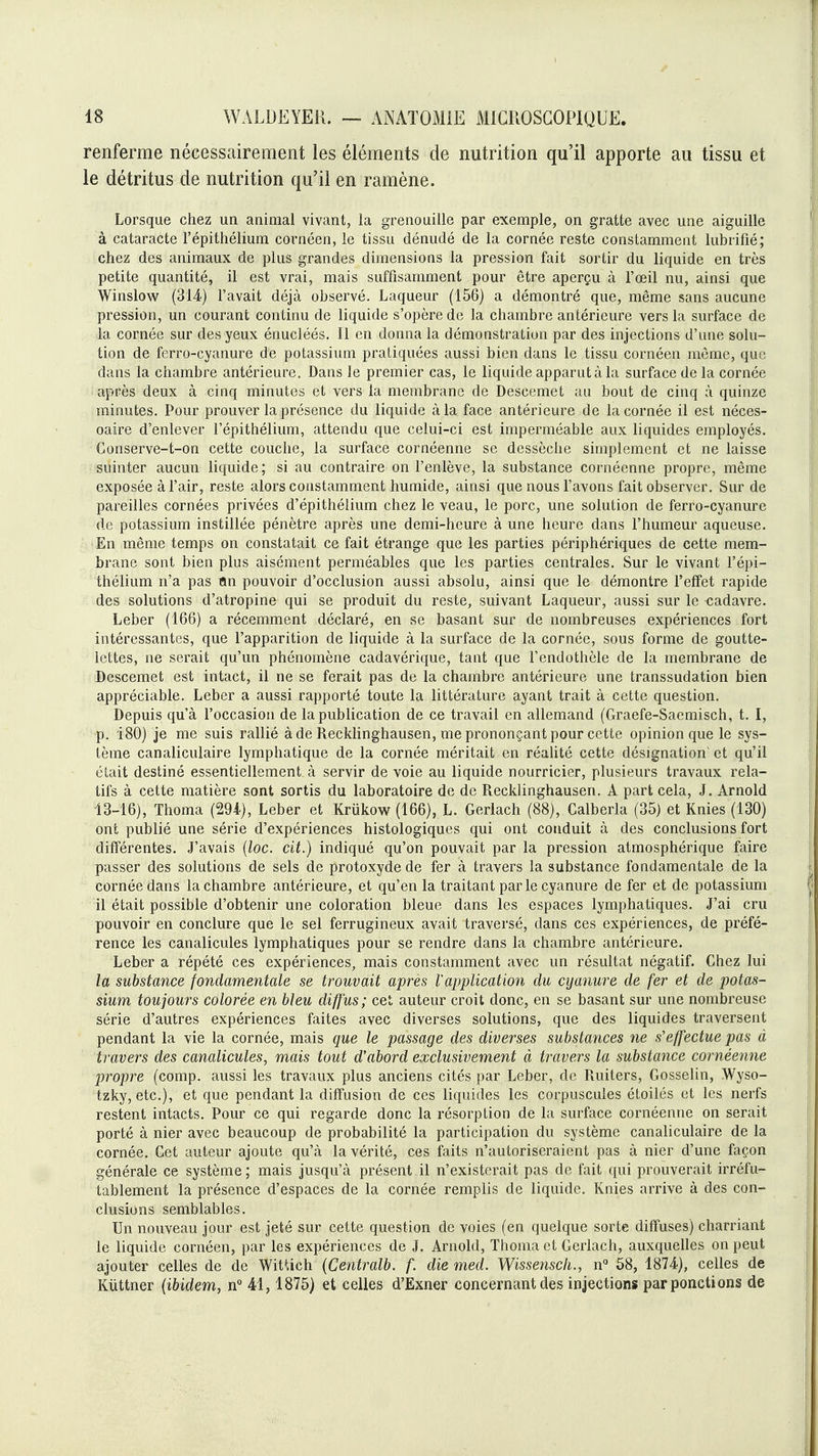 renferme nécessairement les éléments de nutrition qu'il apporte au tissu et le détritus de nutrition qu'il en ramène. Lorsque chez un animal vivant, la grenouille par exemple, on gratte avec une aiguille à cataracte l'épithélium cornéen, le tissu dénudé de la cornée reste constamment lubrifié; chez des animaux de plus grandes dimensions la pression fait sortir du liquide en très petite quantité, il est vrai, mais suffisamment pour être aperçu à l'œil nu, ainsi que Winslow (3U) Favait déjà observé, Laqueur (156) a démontré que, même sans aucune pression, un courant continu de liquide s'opère de la chambre antérieure vers la surface de la cornée sur des yeux énucléés. Il en donna la démonstration par des injections d'une solu- tion de ferro-cyanure de potassium pratiquées aussi bien dans le tissu cornéen môme, que dans la chambre antérieure. Dans le premier cas, le liquide apparut à la surface de la cornée après deux à cinq minutes et vers la membrane de Descemet au bout de cinq à quinze minutes. Pour prouver la présence du liquide à la face antérieure de la cornée il est néces- oaire d'enlever l'épithélium, attendu que celui-ci est imperméable aux liquides employés. Conserve-t-on cette couche, la surface cornéenne se dessèciie simplement et ne laisse suinter aucun liquide; si au contraire on l'enlève, la substance cornéenne propre, même exposée à l'air, reste alors constamment humide, ainsi que nous l'avons fait observer. Sur de pareilles cornées privées d'épithélium chez le veau, le porc, une solution de ferro-cyanure de potassium instillée pénètre après une demi-heure à une heure dans l'humeur aqueuse. En même temps on constatait ce fait étrange que les parties périphériques de cette mem- brane sont bien plus aisément perméables que les parties centrales. Sur le vivant l'épi- thélium n'a pas ïin pouvoir d'occlusion aussi absolu, ainsi que le démontre l'elîet rapide des solutions d'atropine qui se produit du reste, suivant Laqueur, aussi sur le cadavre. Leber (166) a récemment déclaré, en se basant sur de nombreuses expériences fort intéressantes, que l'apparition de liquide à la surface de la cornée, sous forme de goutte- lettes, ne serait qu'un phénomène cadavérique, tant que l'endothèle de la membrane de Descemet est intact, il ne se ferait pas de la chambre antérieure une transsudation bien appréciable. Leber a aussi rapporté toute la littérature ayant trait à cette question. Depuis qu'à l'occasion de lapubHcation de ce travail en allemand (Graefe-Saemisch, t. I, p. 180) je me suis rallié à de Recklinghausen, me prononçant pour cette opinion que le sys- tème canaliculaire lymphatique de la cornée méritait en réalité cette désignation' et qu'il était destiné essentiellement à servir dévoie au liquide nourricier, plusieurs travaux rela- tifs à cette matière sont sortis du laboratoire de de Recklinghausen. A part cela, J. Arnold 13-16), Thoma (29i), Leber et Krûkow (166), L. Gerlach (88), Calberla (35) et Knies (130) ont publié une série d'expériences histologiques qui ont conduit à des conclusions fort différentes. J'avais {loc. cit.) indiqué qu'on pouvait par la pression atmosphérique faire passer des solutions de sels de protoxydede fer à travers la substance fondamentale de la cornée dans la chambre antérieure, et qu'en la traitant par le cyanure de fer et de potassium il était possible d'obtenir une coloration bleue dans les espaces lymphatiques. J'ai cru pouvoir en conclure que le sel ferrugineux avait traversé, dans ces expériences, de préfé- rence les canalicules lymphatiques pour se rendre dans la chambre antérieure. Leber a répété ces expériences, mais constamment avec un résultat négatif. Chez lui la substance fondamentale se trouvait après Vapplication du cyanure de fer et de potas- sium toujours colorée en bleu diffus; cet auteur croit donc, en se basant sur une nombreuse série d'autres expériences faites avec diverses solutions, que des liquides traversent pendant la vie la cornée, mais que le passage des diverses substances ne s'effectue pas à travers des canalicules, mais tout d'abord exclusivement à travers la substance cornéenne propre (comp. aussi les travaux plus anciens cités par Leber, de Ruiters, Gosselin, Wyso- tzky, etc.), et que pendant la diffusion de ces liquides les corpuscules étoilés et les nerfs restent intacts. Pour ce qui regarde donc la résorption de la surface cornéenne on serait porté à nier avec beaucoup de probabilité la participation du système canaliculaire de la cornée. Cet auteur ajoute qu'à la vérité, ces faits n'autoriseraient pas à nier d'une façon générale ce système ; mais jusqu'à présent il n'existerait pas de fait qui prouverait irréfu- tablement la présence d'espaces de la cornée remplis de liquide. Knies arrive à des con- clusions semblables. Un nouveau jour est jeté sur cette question de voies (en quelque sorte diffuses) charriant le liquide cornéen, par les expériences de J. Arnold, Thoma et Gerlach, auxquelles on peut ajouter celles de de WitUch {Centralb. f. die med. Wissenscli., 58, 1874), celles de Kiittner (ibidem, 41,1875) et celles d'Exner concernant des injections par ponctions de