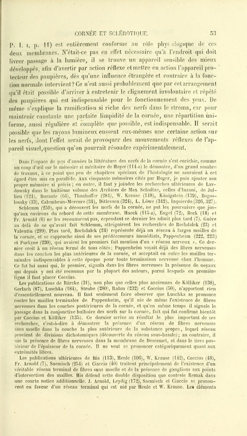 I*. T. I, p. 11) f^^ (Mitièrement conforme au nMe phys uiogiquc de ces deux membranes. N'était-ce pas en effet nécessaire qu'à l'endroit qui doit livrer j)assage à la lumière, il se trouve un appareil sensible des mieux iléveloppéS; afin d'avertir par action réflexe et mettre en action l'appareil pro- tecteur des paupières, dès qu'une intluence étraiii^ère et contraire à la fonc- tion normale intervient? Ce n'est aussi probahleuient que par cet arrangement qu'il était possible d'arriver à entretenir le clignement involontaire el répété des paupières qui est indispensaljle pour le fonctionnement des yeux. De même s'explique la ramification si riclie des nerfs dans le stroma, car pour maintenir constante une parfaite limpidité de la cornée, une répartition uni- forme, aussi régulière et complète que possible, est indispensable. Il serait possible que les rayons lumineux eussent eux-mêmes une certaine action sur les nerfs, dont l'eft'et serait de provoijuer des mouvements réflexes de l'ap- pareil visuel,question qu'on pourrait résoudre expérimentalement. Dans l'espace do peu d'années la littérature des nerfs do la cornée s'est onricliie, comme un coup d'œil sur le mémoire si méritoire de Hoyer(llirt) le démontre, d'un grand nombre de travaux, à ce point que peu de chapitres spéciaux de l'histologie ne sauraient à cet égard être mis en parallèle. Aux cinquante mémoires cités par Hoger, je puis ajouter son propre mémoire si précis ; en outre, il faut y joindre les recherches ultérieures de Lav- dowsky dans le huitième volume des Archives de Max Schultze, celles d'Inzani, de Jul- lien fltîi), Durante (G6), Thanhoffer (i28i.), W. Krausc (iAS), Konigstein (139), Bogos- lovsky (33), Calomhrun-Morcure (34.), Ditlevsen (324), L. Lowe (342), Izquierdo (326, ,327). Schlemm (259), qui a découvert les nerfs de la cornée, ne put les poursuivre que jus- qu'aux environs du rebord de cette membrane. Hueck (115 a), Engol (72j, Beck (18) et Fr. Arnold (G) ne les reconnurent pas, cependant ce dernier les admit plus tard (7). Guère au delà de ce qu'avait fait Schlemm, atteignirent les recherches de Boclidalek (23) et Valentin (299). Plus tard, Bochdalek (24) représente déjà un réseau à larges mailles de la cornée, et se rapproche ainsi de ses prédécesseurs immédiats, Pappenheim (222, 223) et Purkyne (230), qui avaient les premiers fait mention d'un « réseau nerveux ». Ce der- nier croit à un réseau fermé de tous côtés ; Pappenheim voyait déjà des fibres nerveuses dans les couches les plus antérieures de la cornée, et acceptait en outre les mailles ter- minales indispensables à cette époque pour toute terminaison nerveuse chez l'homme. Ce fat lui aussi qui, le premier, signala dans les fibres nerveuses la présence de noyaux qui depuis y ont été reconnus par la plupart des auteurs, parmi lesquels en première ligne il faut placer Coccius. Les publications de Biircke (31), non plus que celles plus anciennes de KôUiker (J38), Gerlach (87), Luschka (184), Strube (280), Rahm (232) et Coccius (50), n'apportent rien d'essentiellement nouveau. Il faut seulement faire observer que Luschka se prononce contre les mailles terminales de Pappenheim, qu'il nie de même l'existence de fibres nerveuses dans les couches postérieures de la cornée, et qu'en môme temps il signale le passage dans la conjonctive bulbaire des nerfs sur la cornée, fait qui fut confirmé bientôt par Coccius et KôUiker (135). Ce dernier arrive au résultat le plus important de ses recherches, c'est-à-dire à démontrer la présence d'un réseau de fibres nerveuses sans moelle dans la couche la plus antérieure de la substance propre, lequel réseau provient de divisions dichotomiques (découverte du réseau sous-basale) ; au contraire, il nie la présence de fibres nerveuses dans la membrane de Descemet, et dans le tiers pos- térieur de l'épaisseur de la cornée. Il ne veut se prononcer catégoriquement quant aux extrémités libres. Les publications ultérieures de His (113), Henle (106), W. Krause (142), Coccius (48), Fr. Arnold (7), Saemisch (254) et Ciaccio (40) traitent principalement de l'existence d'un véritable réseau terminal de fibres sans moelle et de la présence de ganglions aux points d'intersection des mailles. His défend cette double disposition que conteste Remak dans une courte notice additionnelle. J. Arnold, Leydig (172), Saemisch et Ciaccio se pronon- cent en faveur d'un réseau terminal qui est nié par Henle et W. Krause. Les éléments