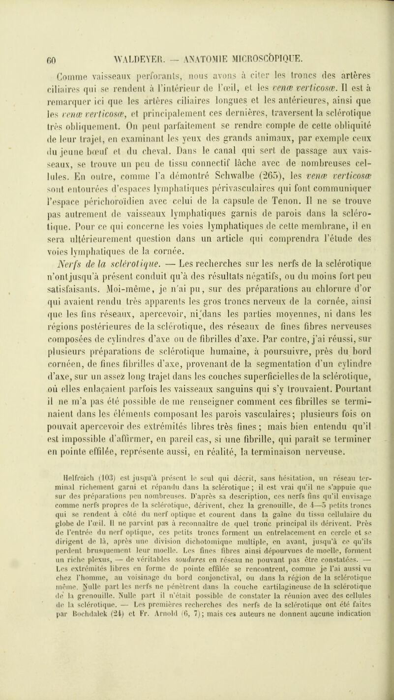 Commo vaisseaux perroraiils, nous avons à ciler les troncs des artères ciliaircs qui se rendent à l'intérieur de l'œil, et les venœ verticosœ. Il est îi jcinni quor ici que les artères ciliaires longues et les antérieures, ainsi que les rcnw rerlicosœ, et principalement ces dernières, traversent la sclérotique très obliquement. On i)eut parfaitement se rendre compte de cette obliquité (le leur li'ajol, en examinant les yeux des grands animaux, par exemple ceux (iu jeune bœuf et du cheval. Dans le canal qui sert de passage aux vais- seaux, se trouve un peu de tissu conncctif lâche avec de nombreuses cel- hdes. En outre, comme l'a démontré Schwalbe (265), les venœ verticosœ sont entourées d'espaces lymphatiques périvasculaires qui font communiquer l'espace périchoroidien avec celui de la capsule de Tenon. Il ne se trouve j)as autrement de vaisseaux lymphatiques garnis de parois dans la scléro- ti(pie. Poui' ce qui concerne les voies lymphatiques de cette membrane, il en sera ultérieurement question dans un article qui comprendra l'étude des voies lymphatiques de la cornée. Nerfs de la sclérotique, — Les recherches sur les nerfs de la sclérotique n'ontjusqu'à présent conduit qu'à des résultats négatifs, ou du moins fort peu satisfaisants. Moi-même, je n'ai pu, sur des préparations au chlorure d'or qui avaient rendu très apparents les gros troncs nerveux de la cornée, ainsi que les tins réseaux, apercevoir, nijdans les parties moyennes, ni dans les régions postérieures de la sclérotique, des réseaux de fines fibres nerveuses composées de cylindres d'axe ou de fibrilles d'axe. Par contre, j'ai réussi, sur plusieurs préparations de sclérotique humaine, tà poursuivre, près du bord cornéen, de fines fibrilles d'axe, provenant de la segmentation d'un cylindre d'axe, sur un assez long trajet dans les couches superficielles de la sclérotique, où elles enlaçaient parfois les vaisseaux sanguins qui s'y trouvaient. Pourtant il ne m'a pas été possible de me renseigner comment ces fibrilles se termi- naient dans les éléments composant les parois vasciilaires ; plusieurs fois on pouvait apercevoir des extrémités libres très fines ; mais bien enlendu qu'il est impossible d'affirmer, en pareil cas, si une fibrille, qui paraît se terminer en pointe effilée, représente aussi, en réalité, la terminaison nerveuse. Hftlfrcicli (lO;!) est. jusqu'à présent le soul qui décrit, sans liésitaliou, un réseau lor- miual ricliouicnl garni et répandu dans la sclérotique ; il est vrai qu'il ne s'appuie que sur des préparations peu nombreuses. D'après sa description, ces nerfs fins qu'il envisage comme nerfs propres de la sclérotique, dérivent, chez la grenouille, de i—5 petits troncs qui se rendent à côté du nerf optique et courent dans la gaine du tissu cellulaire du glol)e de l'd'il. il ne parvint pas à reconnaître de quel tronc principal ils dérivent. Près de l'entrt'e du nerf optiqiu', ces petits troncs forment un entrelacement en cercle et se dirigent de là, après uiu^ division dicliotoiuique multiple, en avant, jusqu'à ce qu'ils perdent l)rus(iuement leur moelle. Les fines fibres ainsi dépourvues de moelle, forment un riche plexus, — de véritables soudures en réseau ne pouvant pas être constatées. — Les extrémités libres en forme do pointe effilée se rencontrent, com.me je l'ai aussi vu chez l'homme, au voisinage du bord conjonctival, ou dans la région de la sclérotique même. Nulle part les nerfs ne pénètrent dans la couche cartilagineuse de la sclérotique de la grenouille. Nulle part il n'était possible de constater la réunion avec des cellules (1(^ la sclérotique. — Les premières recherches des nerfs de la sclérotique ont été faites par Hochdalek (^-i) et Fr. Arnold lO, 7); mais ces auteurs ne donnent aucune indication