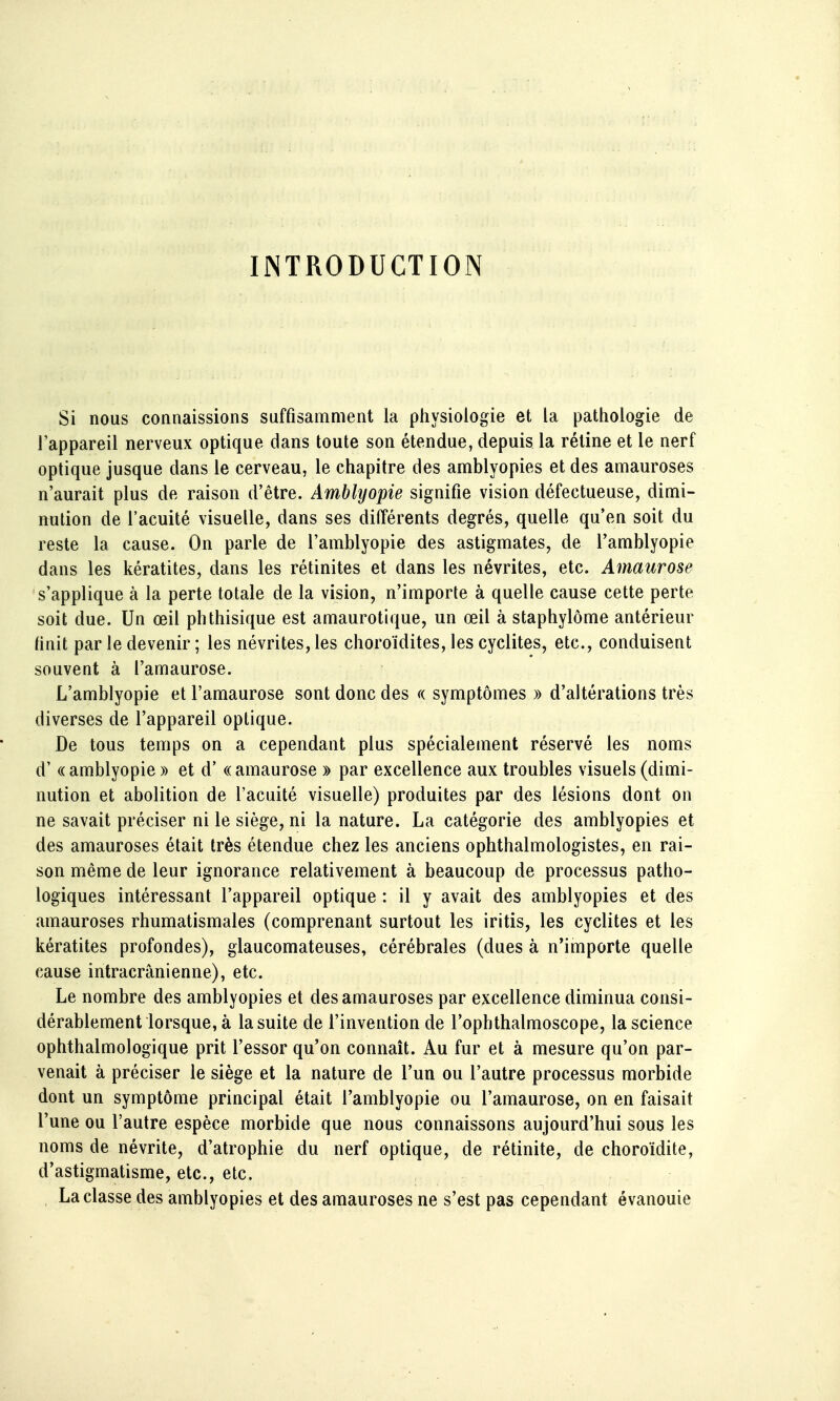 INTRODUCTION Si nous connaissions suffisamment la physiologie et la pathologie de l'appareil nerveux optique dans toute son étendue, depuis la rétine et le nerf optique jusque dans le cerveau, le chapitre des amblyopies et des amauroses n'aurait plus de raison d'être. Amblyopie signifie vision défectueuse, dimi- nution de l'acuité visuelle, dans ses différents degrés, quelle qu'en soit du reste la cause. On parle de l'amblyopie des astigmates, de l'amblyopie dans les kératites, dans les rétinites et dans les névrites, etc. Amaurose s'applique à la perte totale de la vision, n'importe à quelle cause cette perte soit due. Un œil phthisique est amaurotique, un œil à staphylôme antérieur hnit par le devenir ; les névrites, les choroïdites, les cyclites, etc., conduisent souvent à l'amaurose. L'amblyopie et l'amaurose sont donc des a symptômes » d'altérations très diverses de l'appareil optique. De tous temps on a cependant plus spécialement réservé les noms d' «amblyopie » et d' «amaurose » par excellence aux troubles visuels (dimi- nution et abolition de l'acuité visuelle) produites par des lésions dont on ne savait préciser ni le siège, ni la nature. La catégorie des amblyopies et des amauroses était très étendue chez les anciens ophthalmologistes, en rai- son même de leur ignorance relativement à beaucoup de processus patho- logiques intéressant l'appareil optique : il y avait des amblyopies et des amauroses rhumatismales (comprenant surtout les iritis, les cyclites et les kératites profondes), glaucomateuses, cérébrales (dues à n'importe quelle cause intracrânienne), etc. Le nombre des amblyopies et des amauroses par excellence diminua consi- dérablement lorsque, à la suite de l'invention de l'opbthalmoscope, la science ophthalmologique prit l'essor qu'on connaît. Au fur et à mesure qu'on par- venait à préciser le siège et la nature de l'un ou l'autre processus morbide dont un symptôme principal était l'amblyopie ou l'amaurose, on en faisait l'une ou l'autre espèce morbide que nous connaissons aujourd'hui sous les noms de névrite, d'atrophie du nerf optique, de rétinite, de choroïdite, d'astigmatisme, etc., etc. La classe des amblyopies et des amauroses ne s'est pas cependant évanouie