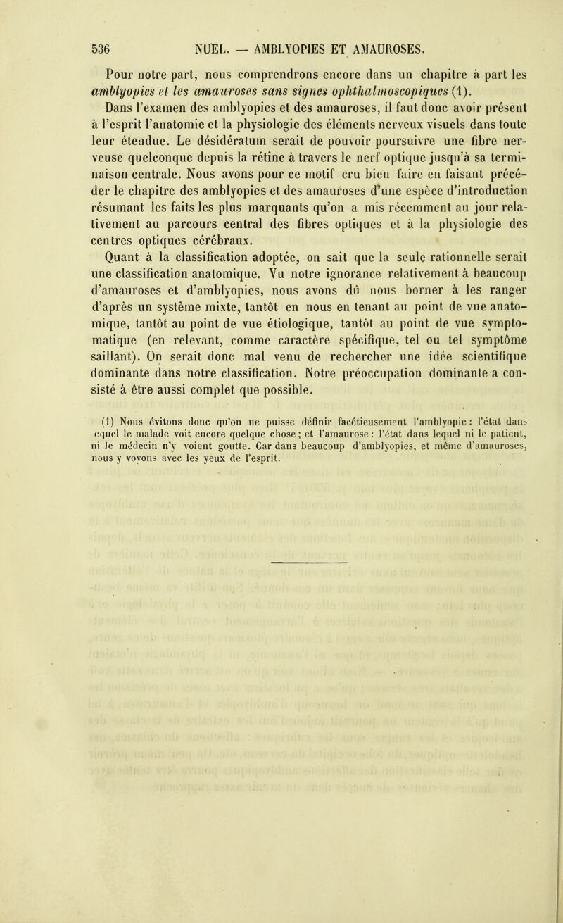 Pour notre part, nous comprendrons encore clans un chapitre à part les amblyopies et les amauroses sans signes ophthalmoscopiques (1). Dans l'examen des amblyopies et des amauroses, il faut donc avoir présent à l'esprit l'anatomie et la physiologie des éléments nerveux visuels dans toute leur étendue. Le désidéralum serait de pouvoir poursuivre une fibre ner- veuse quelconque depuis la rétine à travers le nerf optique jusqu'à sa termi- naison centrale. Nous avons pour ce motif cru bien faire en faisant précé- der le chapitre des amblyopies et des amauroses d'une espèce d'introduction résumant les faits les plus inarquants qu'on a mis récemment au jour rela- tivement au parcours central des fibres optiques et à la physiologie des centres optiques cérébraux. Quant à la classification adoptée, on sait que la seule rationnelle serait une classification anatomique. Vu notre ignorance relativement à beaucoup d'amauroses et d'amblyopies, nous avons dû nous borner à les ranger d'après un système mixte, tantôt en nous en tenant au point de vue anato- mique, tantôt au point de vue étiologique, tantôt au point de vue sympto- matique (en relevant, comme caractère spécifique, tel ou tel symptôme saillant). On serait donc mal venu de rechercher une idée scientifique dominante dans notre classification. Notre préoccupation dominante a con- sisté à être aussi complet que possible. (1) Nous évitons donc qu'on ne puisse définir facétieusement l'amblyopie : l'état dans equel le malade voit encore quelque chose; et l'amaurose : l'état dans lequel ni le patient, ni le médecin n'y voient goutte. Car dans beaucoup d'amblyopies, et même d'amauroses, nous y voyons avec les yeux de l'esprit.