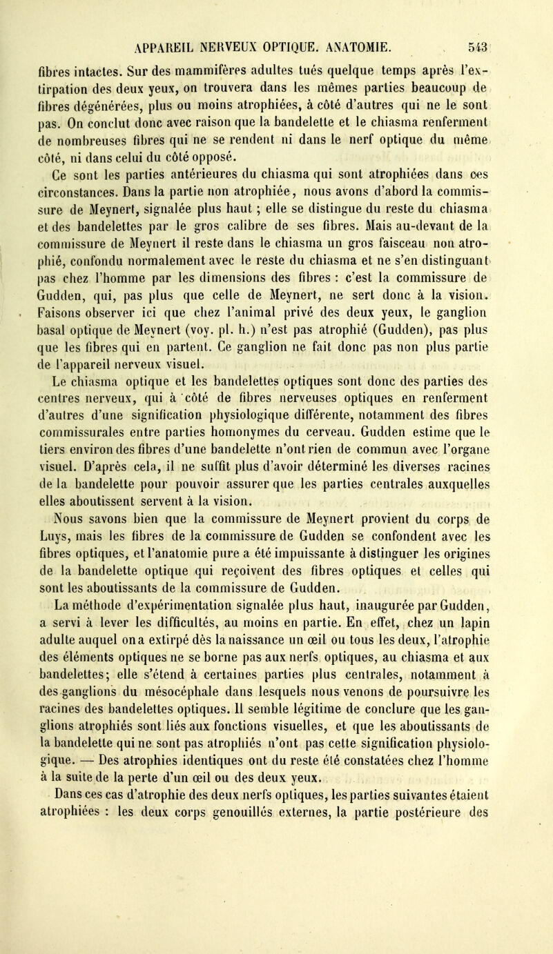 fibres intactes. Sur des mammifères adultes tués quelque temps après l'ex- tirpation des deux yeux, on trouvera dans les mêmes parties beaucoup de fibres dégénérées, plus ou moins atrophiées, à côté d'autres qui ne le sont pas. On conclut donc avec raison que la bandelette et le chiasma renferment de nombreuses fibres qui ne se rendent ni dans le nerf optique du même côté, ni dans celui du côté opposé. Ce sont les parties antérieures du chiasma qui sont atrophiées dans c<es circonstances. Dans la partie non atrophiée, nous avons d'abord la commis- sure de Meynert, signalée plus haut ; elle se distingue du reste du chiasma et des bandelettes par le gros calibre de ses fibres. Mais au-devant de la commissure de Meynert il reste dans le chiasma un gros faisceau non atro- phié, confondu normalement avec le reste du chiasma et ne s'en distinguant pas chez l'homme par les dimensions des fibres : c'est la commissure de Gudden, qui, pas plus que celle de Meynert, ne sert donc à la vision. Faisons observer ici que chez l'animal privé des deux yeux, le ganglion basai optique de Meynert (voy. pl. h.) n'est pas atrophié (Gudden), pas plus que les fibres qui en partent. Ce ganglion ne fait donc pas non plus partie de l'appareil nerveux visuel. Le chiasma optique et les bandelettes optiques sont donc des parties des centres nerveux, qui à côté de fibres nerveuses optiques en renferment d'autres d'une signification physiologique différente, notamment des fibres commissurales entre parties homonymes du cerveau. Gudden estime que le tiers environ des fibres d'une bandelette n'ont rien de commun avec l'organe visuel. D'après cela, il ne suffit plus d'avoir déterminé les diverses racines de la bandelette pour pouvoir assurer que les parties centrales auxquelles elles aboutissent servent à la vision. Nous savons bien que la commissure de Meynert provient du corps de Luys, mais les fibres de la commissure de Gudden se confondent avec les fibres optiques, et l'anatomie pure a été impuissante à distinguer les origines de la bandelette optique qui reçoivent des fibres optiques et celles qui sont les aboutissants de la commissure de Gudden. La méthode d'expérimentation signalée plus haut, inaugurée par Gudden, a servi à lever les difficultés, au moins en partie. En effet, chez un lapin adulte auquel on a extirpé dès la naissance un œil ou tous les deux, l'atrophie des éléments optiques ne se borne pas aux nerfs optiques, au chiasma et aux bandelettes; elle s'étend à certaines parties plus centrales, notamment à des ganglions du mésocéphale dans lesquels nous venons de poursuivre les racines des bandelettes optiques. 11 semble légitime de conclure que les gan- glions atrophiés sont liés aux fonctions visuelles, et que les aboutissants de la bandelette qui ne sont pas atrophiés n'ont pas cette signification physiolo- gique. — Des atrophies identiques ont du reste été constatées chez l'homme à la suite de la perte d'un œil ou des deux yeux. Dans ces cas d'atrophie des deux nerfs optiques, les parties suivantes étaient atrophiées : les deux corps genouillés externes, la partie postérieure des