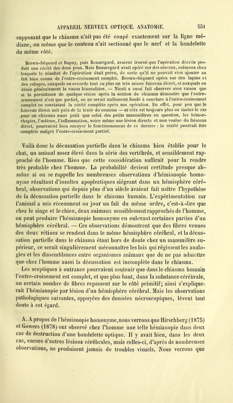 supposant que le chiasma n'ait pas été coupé exactement sur la ligne mé- diane, ou même que le couteau n'ait sectionné que le nerf et la bandelette du même côté. Brown-Séquard et Dupuy, puis Beauregard, avaient trouvé que l'opération décrite pro- duit une cécité des deux yeux. Mais Beauregard avait opéré sur des oiseaux, animaux chez lesquels le résultat de l'opération était prévu, de sorte qu'il ne pouvait rien ajouter au fait bien connu de l'cntre-croisernent complet. Brown-Séquard opéra sur des lapins et des cobayes, auxquels on accorde tout au plus un très mince faisceau direct, et auxquels on dénie généralement la vision binoculaire. — Nicati a aussi fait observer avec raison que si la persistance de quelque vision après la section du chiasma démontre que l'entre- croisement n'est que partiel, on ne serait nullement fondé à conclure à l'entre-croisement complet en constatant la cécité complète après son opération. En effet, pour peu que le faisceau direct soit près de la trace du couteau —et cela est toujours plus ou moins le cas pour un chiasma aussi petit que celui des petits mammifères en question, les hémor- rhagies, l'œdème, l'inflammation, voire même une lésion directe et non voulue du faisceau direct, pourraient bien enrayer le fonctionnement de ce dernier : la cécité pourrait être complète malgré l'entre-croisement partiel. Voilà donc la décussation partielle dans le chiasma bien établie pour le chat, un animal assez élevé dans la série des vertébrés, et sensiblement rap- proché de l'homme. Rien que cette considération suffirait pour la rendre très probable chez l'homme. La probabilité devient certitude presque ab- solue si on se rappelle les nombreuses observations d'hémianopie homo- nyme résultant d'insultes apoplectiques siégeant dans un hémisphère céré- bral, observations qui depuis plus d'un siècle avaient fait naître l'hypothèse de la décussation partielle dans le chiasma humain. L'expérimentation sur l'animal a mis récemment au jour un fait du même ordre, c'est-à-dire que chez le singe et le chien, deux animaux sensiblement rapprochés de l'homme, on peut produire l'hémianopie homonyme en enlevant certaines parties d'un hémisphère cérébral. — Ces observations démontrent que des fibres venues des deux rétines se rendent dans le même hémisphère cérébral, et la décus- sation partielle dans le chiasma étant hors de doute chez un mammifère su- périeur, ce serait singulièrement méconnaître les lois qui régissent les analo- gies et les dissemblances entre organismes animaux que de ne pas admettre que chez l'homme aussi la décussation est incomplète dans le chiasma. Les sceptiques à outrance pourraient soutenir que dans le chiasma humain l'entre-croisement est complet, et que plus haut, dans la substance cérébrale, un certain nombre de fibres repassent sur le côté primitif; ainsi s'explique- rait l'hémianopie par lésion d'un hémisphère cérébral. Mais les observations pathologiques suivantes, appuyées des données nécroscopiques, lèvent tout doute à cet égard. A. A propos de l'hémianopie homonyme,nous verrons que Hirschberg (1875) et Gowers (1878) ont observé chez l'homme une telle hémianopie dans deux cas de destruction d'une bandelette optique. Il y avait bien, dans les deux cas, encore d'autres lésions cérébrales, mais celles-ci, d'après de nombreuses observations, ne produisent jamais de troubles visuels. Nous verrons que