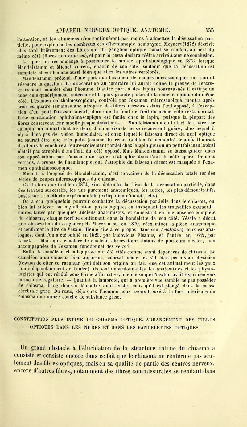 l'attention, et les cliniciens n'en continuèrent pas moins à admettre la décussation par- tielle, pour expliquer les nombreux cas d'hémianopie homonyme. Meynert (1872) décrivit plus tard brièvement des fibres qui du ganglion optique banal se rendent au nerf du même côté (fibres non croisées), et pour le reste déclara n'être arrivé à aucune conclusion. La question recommença à passionner le monde ophthalmologique en 1873, lorsque Mandelstamm et Michel vinrent, chacun de son côté, soutenir que la décussation est complète chez l'homme aussi bien que chez les autres vertébrés. Mandelstamm prétend d'une part que l'examen de coupes microscopiques ne saurait résoudre la question. La dilacération au contraire lui aurait donné la preuve de fentre- croisement complet chez l'homme. D'autre part, à des lapins nouveau-nés il extirpe un tubercule quadrijumeau antérieur et la plus grande partie de la couche optique du même côté. L'examen ophthalmoscopique, contrôlé par l'examen microscopique, montra après trois ou quatre semaines une atrophie des fibres nerveuses dans l'œil opposé, à l'excep- tion d'un petit faisceau latéral, alors que le fond de l'œil du même côté resta normal. Cette constatation ophthalmoscopique est facile chez le lapin, puisque la plupart des fibres conservent leur moelle jusque dans l'œil. — Mandelstamm a eu le tort de s'adresser au lapin, un animal dont les deux champs visuels ne se recouvrent guère, chez lequel il n'y a donc pas de vision binoculaire, et chez lequel le faisceau direct du nerf optique ne saurait être que très petit (comme du reste Gudden l'a démontré depuis). Il aurait d'ailleurs dû conclure à l'entre-croisement partiel chez le lapin,puisqu'un petit faisceau latéral n'était pas atrophié dans l'œil du côté opposé. Mais Mandelstamm se laissa guider dans son appréciation par l'absence de signes d'atrophie dans l'œil du côté opéré. Or nous verrons, à propos de l'hémianopie, que l'atrophie du faisceau direct est masquée à l'exa- men ophthalmoscopique. Michel, à l'opposé de Mandelstamm, s'est convaincu de la décussation totale sur des séries de coupes microscopiques du chiasma. C'est alors que Gudden (1874') vint défendre, la thèse de la décussation partielle, dans des travaux successifs, les uns purement anatomiques, les autres, les plus démonstratifs, basés sur sa méthode expérimentale (extirpation d'un œil, etc.). On a cru quelquefois pouvoir combattre la décussation partielle dans le chiasma, ou bien lui enlever sa signification physiologique, en invoquant les trouvailles extraordi- naires, faites par quelques anciens anatomistes, et consistant en une absence complète du chiasma, chaque nerf se continuant dans la bandelette de son côté. Vésale a décrit une observation de ce genre; H. Meyer a pu, en 1870, réexaminer la pièce anatomique et confirmer le dire de Vésale. Henle cite à ce propos (dans son Anatomie) deux cas ana- logues, dont l'un a été publié en 1520, par Ludovicus Pisanus, et l'autre en 1642, par Losel. — Mais que conclure de ces trois observations datant de plusieurs siècles, non accompagnées de l'examen fonctionnel des yeux ? Enfin, le caméléon et la laçiiproie ont été cités comme étant dépourvus de chiasma. Le caméléon a un chiasma bien apparent, colossal même, et, s'il était permis au physicien Newton de citer ce racontar (qui doit son origine au fait que cet animal meut les yeux l'un indépendamment de l'autre), ils sont impardonnables les anatomistes et les physio- logistes qui ont répété, sous forme affirmative, une chose que Newton avait exprimée sous forme interrogatoire. — Quant à la lamproie, qui à première vue semble ne pas posséder de chiasma, Langerhans a démontré qu'il existe, mais qu'il est plongé dans la masse cérébrale grise. Du reste, déjà chez l'homme nous avons trouvé à la face inférieure du chiasma une mince couche de substance grise. CONSTITUTION PLUS INTIME DU CHIASMA OPTIQUE. ARRANGEMENT DES FIBRES OPTIQUES DANS LES NERFS ET DANS LES BANDELETTES OPTIQUES Un grand obstacle à l'élucidation de la structure intime du chiasma a consisté et consiste encore dans ce fait que le chiasma ne renferme pas seu- lement des fibres optiques, mais en sa qualité de partie des centres nerveux, encore d'autres fibres, notamment des fibres commissurales se rendant dans