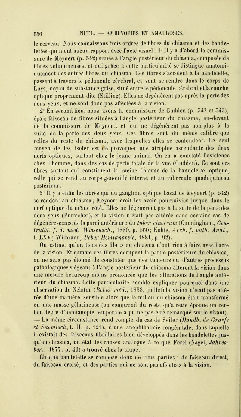 le cerveau. Nous connaissons trois ordres de fibres du chiasma et des bande- lettes qui n'ont aucun rapport avec l'acte visuel : 1 Il y a d'abord la commis- sure de Meynert (p. 542) située à l'angle postérieur du chiasma, composée de fibres volumineuses, et qui grâce à cette particularité se distingue anatomi- quement des autres fibres du chiasma. Ces fibres s'accolent à la bandelette, passent à travers le pédoncule cérébral, et vont se rendre dans le corps de Luys, noyau de substance grise, situé entre le pédoncule cérébral et la couche optique proprement dite (Stilling). Elles ne dégénèrent pas après la perte des deux yeux, et ne sont donc pas affectées à la vision. 2° En second lieu, nous avons la commissure de Giidden (p. 542 et 543), épais faisceau de fibres situées à l'angle postérieur du chiasma, au-devant de la commissure de Meynert, et qui ne dégénèrent pas non plus à la suite de la perle des deux yeux. Ces fibres sont du même calibre qup celles du reste du chiasma, avec lesquelles elles se confondent. Le seul moyen de les isoler est de provoquer une atrophie ascendante des deux nerfs optiques, surtout chez le jeune animal. On en a constaté l'existence chez l'homme, dans des cas de perle totale de la vue (Gudden). Ce sont ces fibres surtout qui constituent la racine interne de la bandelette optique, celle qui se rend au corps genouillé interne et au tubercule quadrijumeau postérieur. 3^ Il y a enfin les fibres qui du ganglion optique basai de Meynert (p. 542) se rendent au chiasma; Meynert croit les avoir poursuivies jusque dans le nerf optique du même côté. Elles ne dégénèrent pas à la suite de la perte des deux yeux (Purtscher), et la vision n'était pas altérée dans certains cas de dégénérescence de la paroi antérieure du tuber cinereum (Cunningham, Cen- tralbl. f. d. med. WissenscJi., 1880, p. 560; Kohts, Arch. f. path. Anat.y t. LXY; Wilbrand, Veher Hemianopsie, 1881, p. 92). On estime qu'un tiers des fibres du chiasma n'ont rien à faire avec l'acte de la vision. Et comme ces fibres occupent la partie postérieure du chiasma, on ne sera pas étonné de constater que des tumeurs ou d'autres processus pathologiques siégeant à l'angle postérieur du chiasma altèrent la vision dans une mesure beaucoup moins prononcée que les altérations de l'angle anté- rieur du chiasma. Cette particularité semble expliquer pourquoi dans une observation de Nélaton (Revue méd., 1833, juillet) la vision n'était pas alté- rée d'une manière sensible alors que le milieu du chiasma était transformé en une masse gélatineuse (on comprend du reste qu'à cette époque un cer- tain degré d'héniianopie temporale a pu ne pas être remarqué sur le vivant). — La même circonstance rend compte du cas de Seiler (Handb. de Graefe et Saemisch, t. II, p. 121), d'une anophthalmie congénitale, dans laquelle il existait des faisceaux fibrillaires bien développés dans les bandelettes jus- qu'au chiasma, un état des choses analogue à ce que Forel (Nagel, Jahres- ber., 1877, p. 43) a trouvé chez la taupe. Chaque bandelette se compose donc de trois parties : du faisceau direct, du faisceau croisé, et des parties qui ne sont pas affectées à la vision.