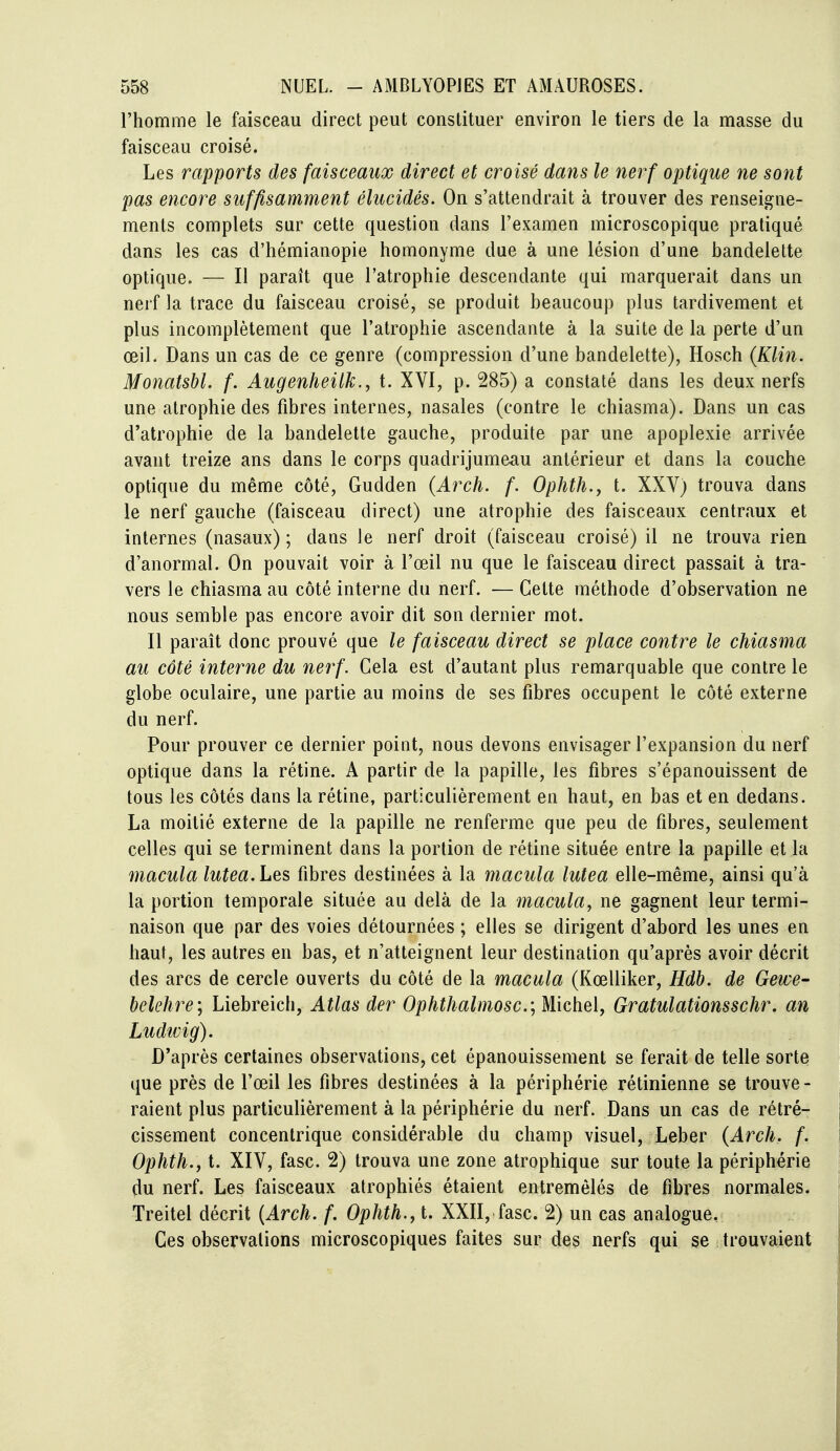 l'homme le faisceau direct peut constituer environ le tiers de la masse du faisceau croisé. Les rapports des faisceaux direct et croisé dans le nerf optique ne sont pas encore suffisamment élucidés. On s'attendrait à trouver des renseigne- ments complets sur cette question dans l'examen microscopique pratiqué dans les cas d'hémianopie homonyme due à une lésion d'une bandelette optique. — Il paraît que l'atrophie descendante qui marquerait dans un nerf la trace du faisceau croisé, se produit beaucoup plus tardivement et plus incomplètement que l'atrophie ascendante à la suite de la perte d'un œil. Dans un cas de ce genre (compression d'une bandelette), Hosch {Klin. MonatsU. f. Augenheilk., t. XVI, p. 285) a constaté dans les deux nerfs une atrophie des fibres internes, nasales (contre le chiasma). Dans un cas d'atrophie de la bandelette gauche, produite par une apoplexie arrivée avant treize ans dans le corps quadrijumeau antérieur et dans la couche optique du même côté, Gudden (Arch. f. Ophth.y t. XXV) trouva dans le nerf gauche (faisceau direct) une atrophie des faisceaux centraux et internes (nasaux) ; dans le nerf droit (faisceau croisé) il ne trouva rien d'anormal. On pouvait voir à l'œil nu que le faisceau direct passait à tra- vers le chiasma au côté interne du nerf. — Cette méthode d'observation ne nous semble pas encore avoir dit son dernier mot. Il paraît donc prouvé que le faisceau direct se place contre le chiasma au côté interne du nerf. Cela est d'autant plus remarquable que contre le globe oculaire, une partie au moins de ses fibres occupent le côté externe du nerf. Pour prouver ce dernier point, nous devons envisager l'expansion du nerf optique dans la rétine. A partir de la papille, les fibres s'épanouissent de tous les côtés dans la rétine, particulièrement en haut, en bas et en dedans. La moitié externe de la papille ne renferme que peu de fibres, seulement celles qui se terminent dans la portion de rétine située entre la papille et la macula lutea. Les fibres destinées à la macula lutea elle-même, ainsi qu'à la portion temporale située au delà de la macula, ne gagnent leur termi- naison que par des voies détournées ; elles se dirigent d'abord les unes en haut, les autres en bas, et n'atteignent leur destination qu'après avoir décrit des arcs de cercle ouverts du côté de la macula (Kœlliker, Hdh. de Gewe- belehre; Liebreich, Atlas der Ophthalmosc.\ Michel, Gratulationsschr. an Ludivig). D'après certaines observations, cet épanouissement se ferait de telle sorte que près de l'œil les fibres destinées à la périphérie rétinienne se trouve- raient plus particulièrement à la périphérie du nerf. Dans un cas de rétré- cissement concentrique considérable du champ visuel, Leber (Arch. f. Ophth.j t. XIV, fasc. 2) trouva une zone atrophique sur toute la périphérie du nerf. Les faisceaux atrophiés étaient entremêlés de fibres normales. Treitel décrit {Arch. f. Ophth., t. XXII, fasc. 2) un cas analogue, Ces observations microscopiques faites sur des nerfs qui se trouvaient