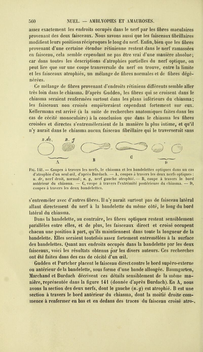 assez exactement les endroits occupés dans le nerf par les fibres maculaires provenant des deux faisceaux. Nous savons aussi que les faisceaux fibrillaires modifient leurs positions réciproques le long du nerf. Enfin, bien que les fibres provenant d'une certaine étendue rétinienne restent dans le nerf ramassées en faisceau, cela semble cependant ne pas être vrai d'une manière absolue; car dans toutes les descriptions d'atrophies partielles du nerf optique, on peut lire que sur une coupe transversale du nerf on trouve, entre la limite et les faisceaux atrophiés, un mélange de fibres normales et de fibres dégé- nérées. Ce mélange de fibres provenant d'endroifs rétiniens différents semble aller très loin dans le chiasma. D'après Gudden, les fibres qui se croisent dans le chiasma seraient renfermées surtout dans les plans inférieurs du chiasma; les faisceaux non croisés empiéteraient cependant fortement sur eux. Kellermann est arrivé (à la suite de recherches anatomiques faites dans les cas de cécité monoculaire) à la conclusion que dans le chiasma les fibres croisées et directes s'entremêleraient de la manière la plus intime, et qu'il n'y aurait dans le chiasma aucun faisceau fibrillaire qui le traverserait sans FiG. — Coupes à travers les nerfs, le chiasma et les bandelettes optiques dans un cas d'atrophie d'un seul œil, d'après Burdach. — A, coupes à travers les deux nerfs optiques : n. clr, nerf droit, normal; n. g, nerf gauche atrophié,— B, coupe à travers le bord antérieur du chiasma. — C, coupe à travers l'extrémité postérieure du chiasma. — D, coupes à travers les deux bandelettes. s'entremêler avec d'autres fibres. Il n'y aurait surtout pas de faisceau latéral allant directement du nerf à la bandelette du même côté, le long du bord latéral du chiasma. Dans la bandelette, au contraire, les fibres optiques restent sensiblement parallèles entre elles, et de plus, les faisceaux direct et croisé occupent chacun une position à part, qu'ils maintiennent dans toute la longueur de la bandelette. Elles seraient toutefois assez fortement entremêlées à la surface des bandelettes. Quant aux endroits occupés dans la bandelette par les deux faisceaux, voici les résultats obtenus par les divers auteurs. Ces recherches ont été faites dans des cas de cécité d'un œil. Gudden et Purtcher placent le faisceau direct contre le bord supéro-externe ou antérieur delà bandelette, sous forme d'une bande allongée. Baumgarten, Marchand et Burdach décrivent ces détails sensiblement de la même ma- nière, représentée dans la figure 141 (donnée d'après Burdach). En A, nous avons la section des deux nerfs, dont le gauche (n.g) est atrophié. B est une section à travers le bord antérieur du chiasma, dont la moitié droite com- mence à renfermer en bas et en dedans des traces du faisceau croisé atro-^ A 1» 0