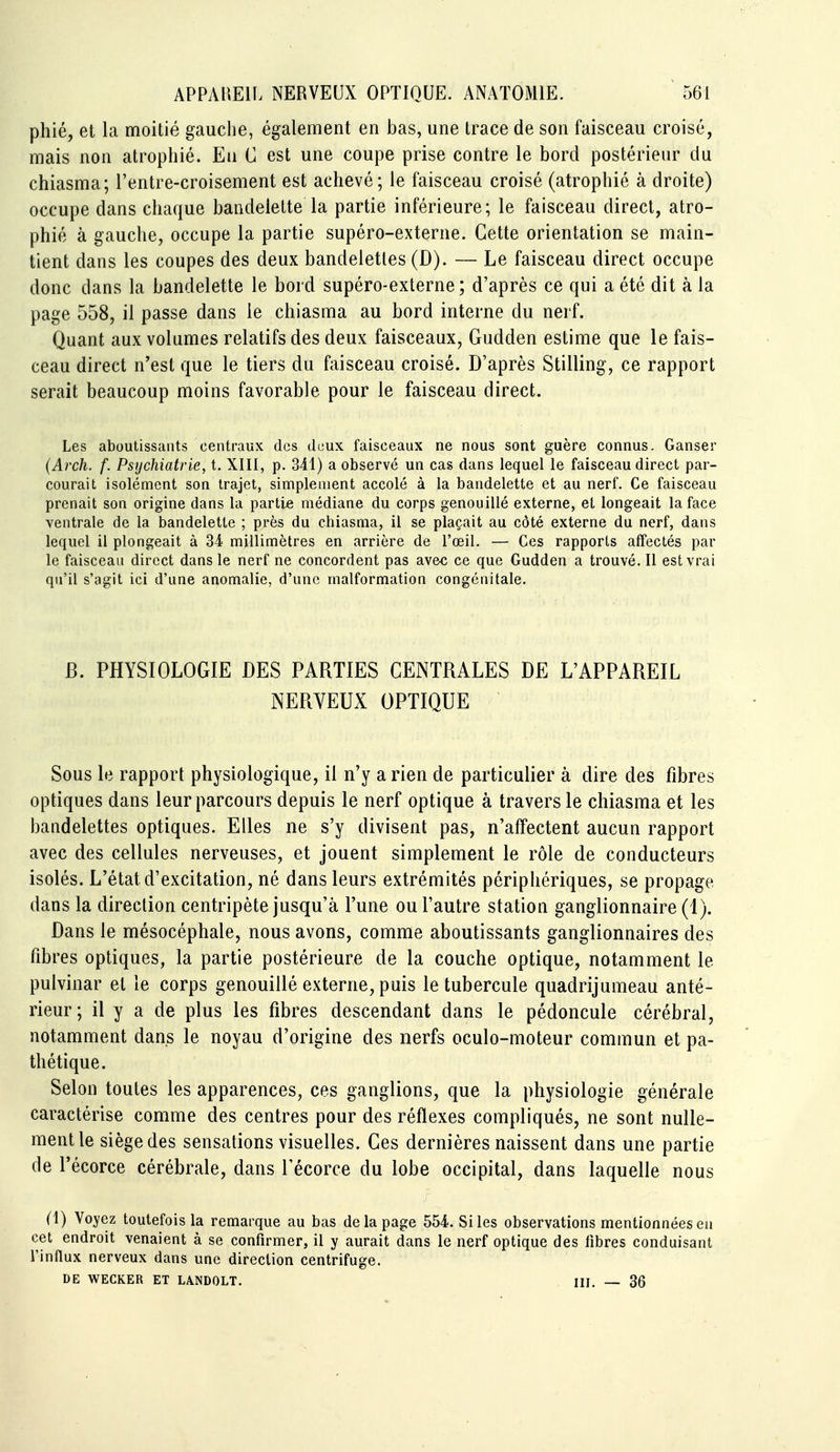 phié, et la moitié gauche, également en bas, une trace de son faisceau croisé, mais non atrophié. En C est une coupe prise contre le bord postérieur du chiasma; l'entre-croisement est achevé; le faisceau croisé (atrophié à droite) occupe dans chaque bandelette la partie inférieure; le faisceau direct, atro- phié à gauche, occupe la partie supéro-externe. Cette orientation se main- tient dans les coupes des deux bandelettes (D). — Le faisceau direct occupe donc dans la bandelette le bord supéro-externe; d'après ce qui a été dit à la page 558, il passe dans le chiasma au bord interne du nerf. Quant aux volumes relatifs des deux faisceaux, Gudden estime que le fais- ceau direct n'est que le tiers du faisceau croisé. D'après Stilling, ce rapport serait beaucoup moins favorable pour le faisceau direct. Les aboutissants centraux des deux faisceaux ne nous sont guère connus. Ganser (Arch. f. Psychiatrie, t. XIII, p. 341) a observé un cas dans lequel le faisceau direct par- courait isolément son trajet, simplement accolé à la bandelette et au nerf. Ce faisceau prenait son origine dans la partie médiane du corps genouillé externe, et longeait la face ventrale de la bandelette ; près du chiasma, il se plaçait au côté externe du nerf, dans lequel il plongeait à 34 millimètres en arrière de l'œil. — Ces rapports affectés par le faisceau direct dans le nerf ne concordent pas ave* ce que Gudden a trouvé. Il est vrai qu'il s'agit ici d'une anomalie, d'une malformation congénitale. B. PHYSIOLOGIE DES PARTIES CENTRALES DE L'APPAREIL NERVEUX OPTIQUE Sous le rapport physiologique, il n'y a rien de particulier à dire des fibres optiques dans leur parcours depuis le nerf optique à travers le chiasma et les bandelettes optiques. Elles ne s'y divisent pas, n'affectent aucun rapport avec des cellules nerveuses, et jouent simplement le rôle de conducteurs isolés. L'état d'excitation, né dans leurs extrémités périphériques, se propage dans la direction centripète jusqu'à l'une ou l'autre station ganglionnaire (1). Dans le mésocéphale, nous avons, comme aboutissants ganglionnaires des fibres optiques, la partie postérieure de la couche optique, notamment le pulvinar et le corps genouillé externe, puis le tubercule quadrijumeau anté- rieur; il y a de plus les fibres descendant dans le pédoncule cérébral, notamment dans le noyau d'origine des nerfs oculo-moteur commun et pa- thétique. Selon toutes les apparences, ces ganglions, que la physiologie générale caractérise comme des centres pour des réflexes compliqués, ne sont nulle- ment le siège des sensations visuelles. Ces dernières naissent dans une partie de Pécorce cérébrale, dans Fécorce du lobe occipital, dans laquelle nous (1) Voyez toutefois la remarque au bas de la page 554. Si les observations mentionnées en cet endroit venaient à se confirmer, il y aurait dans le nerf optique des fibres conduisant l'inHux nerveux dans une direction centrifuge. DE WECKER ET LANDOLT. III. — 36