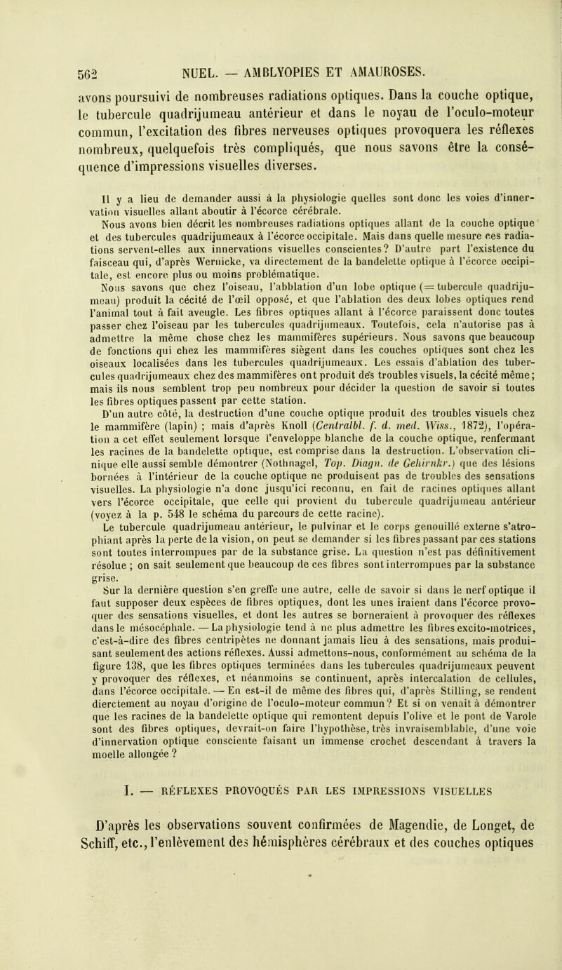 avons poursuivi de nombreuses radiations optiques. Dans la couche optique, le tubercule quadrijumeau antérieur et dans le noyau de l'oculo-moteur commun, l'excitation des fibres nerveuses optiques provoquera les réflexes nombreux, quelquefois très compliqués, que nous savons être la consé- quence d'impressions visuelles diverses. Il y a lieu de demander aussi à la physiologie quelles sont donc les voies d'inner- vation visuelles allant aboutir à l'écorce cérébrale. Nous avons bien décrit les nombreuses radiations optiques allant de la couche optique et des tubercules quadrijumeaux à l'écorce occipitale. Mais dans quelle mesure ces radia- tions servent-elles aux innervations visuelles conscientes? D'autre part l'existence du faisceau qui, d'après Wernicke, va directement de la bandelette optique à l'écorce occipi- tale, est encore plus ou moins problématique. Nous savons que chez l'oiseau, l'abblation d'un lobe optique (= tubercule quadriju- meau) produit la cécité de l'œil opposé, et que l'ablation des deux lobes optiques rend l'animal tout à fait aveugle. Les fibres optiques allant à l'écorce paraissent donc toutes passer chez l'oiseau par les tubercules quadrijumeaux. Toutefois, cela n'autorise pas à admettre la même chose chez les mammifères supérieurs. Nous savons que beaucoup de fonctions qui chez les mammifères siègent dans les couches optiques sont chez les oiseaux localisées dans les tubercules quadrijumeaux. Les essais d'ablation des tuber- cules quadrijumeaux chez des mammifères ont produit de's troubles visuels, la cécité même ; mais ils nous semblent trop peu nombreux pour décider la question de savoir si toutes les fibres optiques passent par cette station. D'un autre côté, la destruction d'une couche optique produit des troubles visuels chez le mammifère (lapin) ; mais d'après KnoU {Centralbl. f. d. med. Wiss., 1872), l'opéra- tion a cet effet seulement lorsque l'enveloppe blanche de la couche optique, renfermant les racines de la bandelette optique, est comprise dans la destruction. L'observation cli- nique elle aussi semble démontrer (Nolhnagel, Top. Diagn. de Gehirnkr.) que des lésions bornées à l'intérieur de la couche optique ne produisent pas de troubles des sensations visuelles. La physiologie n'a donc jusqu'ici reconnu, en fait de racines optiques allant vers l'écorce occipitale, que celle qui provient du tubercule quadrijumeau antérieur (voyez à la p. 548 le schéma du parcours de cette racine). Le tubercule quadrijumeau antérieur, le pulvinar et le corps genouillé externe s'atro- phiant après la perte de la vision, on peut se demander si les fibres passant par ces stations sont toutes interrompues par de la substance grise. La question n'est pas définitivement résolue ; on sait seulement que beaucoup de ces fibres sont interrompues par la substance grise. Sur la dernière question s'en greffe une autre, celle de savoir si dans le nerf optique il faut supposer deux espèces de fibres optiques, dont les unes iraient dans l'écorce provo- quer des sensations visuelles, et dont les autres se borneraient à provoquer des réflexes dans le mésocéphale. —La physiologie tend à ne plus admettre les fibres excito-inotrices, c'est-à-dire des fibres centripètes ne donnant jamais lieu à des sensations, mais produi- sant seulement des actions réflexes. Aussi admettons-nous, conformément au schéma de la figure 138, que les fibres optiques terminées dans les tubercules quadrijumeaux peuvent y provoquer des réflexes, et néanmoins se continuent, après intercalation de cellules, dans l'écorce occipitale. — En est-il de même des fibres qui, d'après Stilling, se rendent dierctement au noyau d'origine de l'oculo-moteur commun? Et si on venait à démontrer que les racines de la bandelette optique qui remontent depuis l'olive et le pont de Varole sont des fibres optiques, devrait-on faire l'hypothèse, très invraisemblable, d'une voie d'innervation optique consciente faisant un immense crochet descendant à travers la moelle allongée ? I. — RÉFLEXES PROVOQUÉS Px\.R LES IMPRESSIONS VISUELLES D'après les observations souvent confirmées de Magendie, de Longet, de Schiff, etc., l'enlèvement des hémisphères cérébraux et des couches optiques