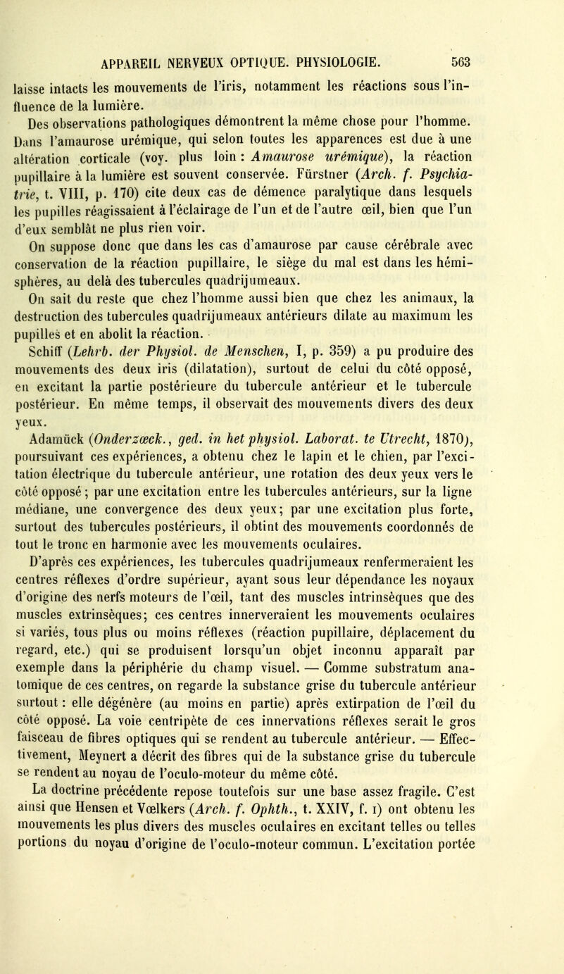 laisse intacts les mouvements de l'iris, notamment les réactions sous l'in- fluence de la lumière. Des observations pathologiques démontrent la même chose pour l'homme. Dans l'amaurose urémique, qui selon toutes les apparences est due à une altération corticale (voy. plus loin : Amaurose urémique), la réaction pupillaire à la lumière est souvent conservée. Fûrstner (Arch. f. Psychia- trie, t. YIII, p. 170) cite deux cas de démence paralytique dans lesquels les pupilles réagissaient à l'éclairage de l'un et de l'autre œil, bien que l'un d'eux semblât ne plus rien voir. On suppose donc que dans les cas d'amaurose par cause cérébrale avec conservation de la réaction pupillaire, le siège du mal est dans les hémi- sphères, au delà des tubercules quadrijuraeaux. On sait du reste que chez l'homme aussi bien que chez les animaux, la destruction des tubercules quadrijumeaux antérieurs dilate au maximum les pupilles et en abolit la réaction. Schiff (Lehrb. der Phijsiol. de Menschen, I, p. 359) a pu produire des mouvements des deux iris (dilatation), surtout de celui du côté opposé, eu excitant la partie postérieure du tubercule antérieur et le tubercule postérieur. En même temps, il observait des mouvements divers des deux yeux. Adamûck (Onderzœck., ged. in het physiol. Lahorat. te Utrecht, 1870;, poursuivant ces expériences, a obtenu chez le lapin et le chien, par l'exci- tation électrique du tubercule antérieur, une rotation des deux yeux vers le côté opposé ; par une excitation entre les tubercules antérieurs, sur la ligne médiane, une convergence des deux yeux; par une excitation plus forte, surtout des tubercules postérieurs, il obtint des mouvements coordonnés de tout le tronc en harmonie avec les mouvements oculaires. D'après ces expériences, les tubercules quadrijumeaux renfermeraient les centres réflexes d'ordre supérieur, ayant sous leur dépendance les noyaux d'origine des nerfs moteurs de l'œil, tant des muscles intrinsèques que des muscles extrinsèques; ces centres innerveraient les mouvements oculaires si variés, tous plus ou moins réflexes (réaction pupillaire, déplacement du regard, etc.) qui se produisent lorsqu'un objet inconnu apparaît par exemple dans la périphérie du champ visuel. — Comme substratum ana- lomique de ces centres, on regarde la substance grise du tubercule antérieur surtout : elle dégénère (au moins en partie) après extirpation de l'œil du côté opposé. La voie centripète de ces innervations réflexes serait le gros faisceau de fibres optiques qui se rendent au tubercule antérieur. — Effec- tivement, Meynert a décrit des fibres qui de la substance grise du tubercule se rendent au noyau de l'oculo-moteur du même côté. La doctrine précédente repose toutefois sur une base assez fragile. C'est ainsi que Hensen et Vœlkers (Arch. f. Ophth., t. XXÏV, f. i) ont obtenu les mouvements les plus divers des muscles oculaires en excitant telles ou telles portions du noyau d'origine de l'oculo-moteur commun. L'excitation portée