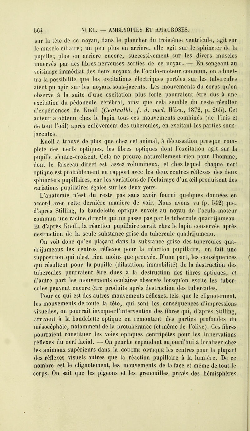 sur la tête de ce noyau, dans le plancher du troisième ventricule, agit sur le muscle ciliaire; un peu plus en arrière, elle agit sur le sphincter de la pupille; plus en arrière encore, successivement sur les divers muscles innervés par des fibres nerveuses sorties de ce noyau. — En songeant au voisinage immédiat des deux noyaux de l'oculo-moteur commun, on admet- tra la possibilité que les excitations électriques portées sur les tubercules aient pu agir sur les noyaux sous-jacents. Les mouvements du corps qu'on observe à la suite d'uue excitation plus forte pourraient être dus à une excitation du pédoncule cérébral, ainsi que cela semble du reste résulter d'expériences de KtioU (Centralbl. f. d. med. Wiss.^ 1872, p. 265). Cet auteur a obtenu chez le lapin tous ces mouvements combinés (de l'iris et de tout l'œil) après enlèvement des tubercules, en excitant les parties sous- j.'icentes. KnoU a trouvé de plus que chez cet animal, à décussation presque com- plète des nerfs optiques, les fibres optiques dont l'excitation agit sur ja pupille s'entre-croisent. Cela ne prouve naturellement rien pour l'homme, dont le faisceau direct est assez volumineux, et chez lequel chaque nert optique est probablement en rapport avec les deux centres réflexes des deux sphincters pupillaires, car les variations de l'éclairage d'un œil produisent des variations pupillaires égales sur les deux yeux. L'anatomie n'est du reste pas sans avoir fourni quelques données en accord avec cette dernière manière de voir. Nous avons vu (p. 542) que, d'après Stilling, la bandelette optique envoie au noyau de l'oculo-moteur commun une racine directe qui ne passe pas par le tubercule quadrijameau. Et d'après Knoll, la réaction pupiilaire serait chez le lapin conservée après destruction de la seule substance grise du tubercule quadrijumeau. On voit donc qu'en plaçant dans la substance grise des tubercules qua- drijumeaux les centres réflexes pour la réaction pupiilaire, on fait une supposition qui n'est rien moins que prouvée. D'une part, les conséquences qui résultent pour la pupille (dilatation, immobilité) de la destruction des tubercules pourraient être dues à la destruction des fibres optiques, et d'autre part les mouvements oculaires observés lorsqu'on excite les tuber- cules peuvent encore être produits après destruction des tubercules. Pour ce qui est des autres mouvements réflexes, tels que le clignotement, les mouvements de toute la tête, qui sont les conséquences d'impressions visuelles, on pourrait invoquer l'intervention des fibres qui, d'après Stilling, arrivent à la bandelette optique en remontant des parties profondes du mésocéphale, notamment de la protubérance (et même de l'olive). Ces fibres pourraient constituer les voies optiques centripètes pour les innervations réflexes du nerf facial. — On penche cependant aujourd'hui à localiser chez les animaux supérieurs dans la couche optique les centres pour la plupart des réflexes visuels autres que la réaction pupiilaire à la lumière. De ce nombre est le clignotement, les mouvements de la face et même de tout le corps. On sait que les pigeons et les grenouilles privés des hémisphères