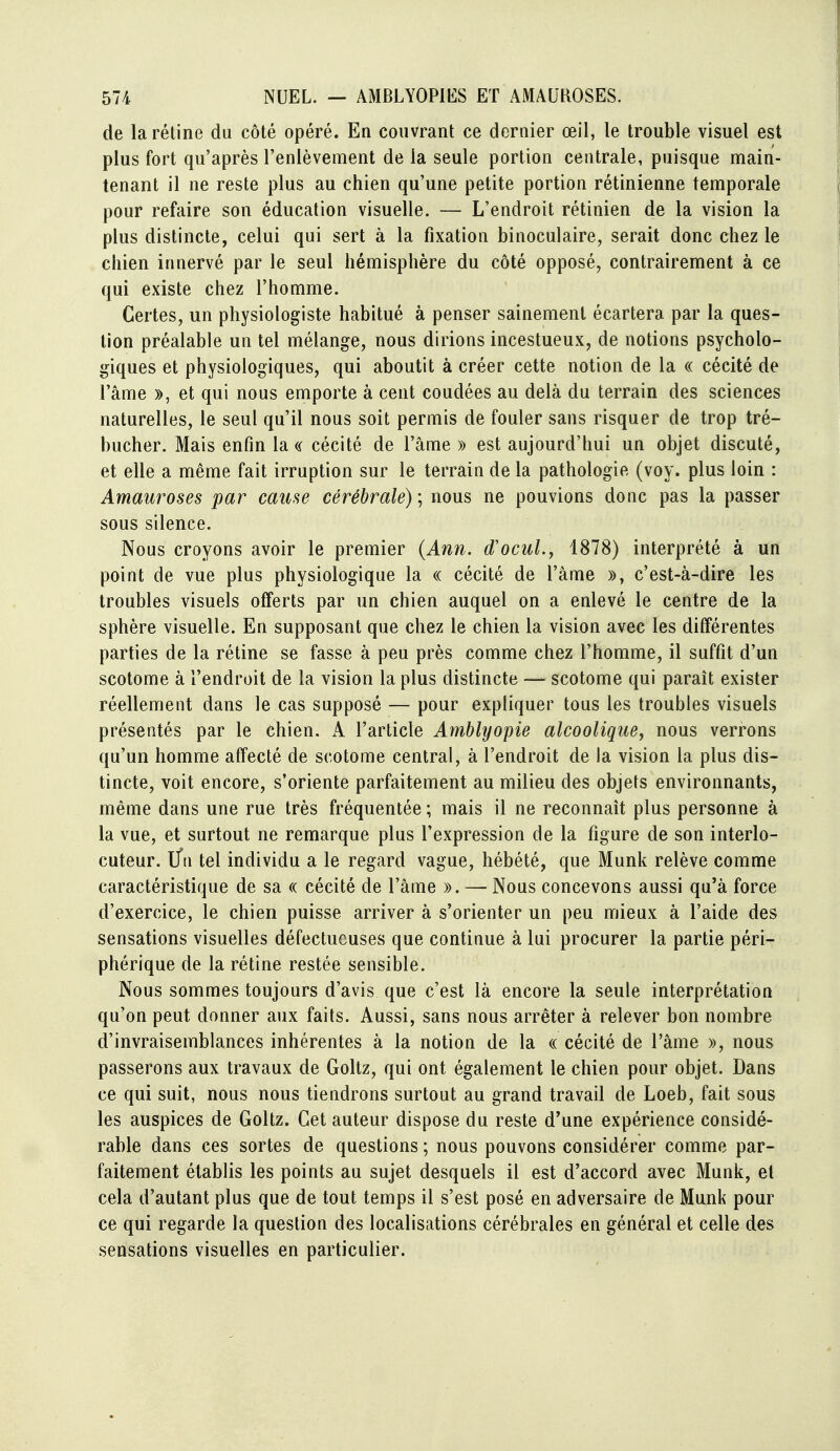 de la rétine du côté opéré. En couvrant ce dernier œil, le trouble visuel est plus fort qu'après l'enlèvement de la seule portion centrale, puisque main- tenant il ne reste plus au chien qu'une petite portion rétinienne temporale pour refaire son éducation visuelle. — L'endroit rétinien de la vision la plus distincte, celui qui sert à la fixation binoculaire, serait donc chez le chien innervé par le seul hémisphère du côté opposé, contrairement à ce qui existe chez l'homme. Certes, un physiologiste habitué à penser sainement écartera par la ques- tion préalable un tel mélange, nous dirions incestueux, de notions psycholo- giques et physiologiques, qui aboutit à créer cette notion de la « cécité de l'âme », et qui nous emporte à cent coudées au delà du terrain des sciences naturelles, le seul qu'il nous soit permis de fouler sans risquer de trop tré- bucher. Mais enfin la a cécité de l'âme » est aujourd'hui un objet discuté, et elle a même fait irruption sur le terrain de la pathologie (voy. plus loin : Amauroses par cause cérébrale) ; nous ne pouvions donc pas la passer sous silence. Nous croyons avoir le premier {Ann. d'ocuL, 1878) interprété à un point de vue plus physiologique la « cécité de l'âme », c'est-à-dire les troubles visuels offerts par un chien auquel on a enlevé le centre de la sphère visuelle. En supposant que chez le chien la vision avec les différentes parties de la rétine se fasse à peu près comme chez l'homme, il suffit d'un scotome à l'endroit de la vision la plus distincte — scotome qui paraît exister réellement dans le cas supposé — pour expliquer tous les troubles visuels présentés par le ehien. A l'article Amblyopie alcoolique^ nous verrons qu'un homme affecté de scotome central, à l'endroit de la vision la plus dis- tincte, voit encore, s'oriente parfaitement au milieu des objets environnants, même dans une rue très fréquentée ; mais il ne reconnaît plus personne à la vue, et surtout ne remarque plus l'expression de la figure de son interlo- cuteur, l/n tel individu a le regard vague, hébété, que Munk relève comme caractéristique de sa « cécité de l'âme ». — Nous concevons aussi qu'à force d'exercice, le chien puisse arriver à s'orienter un peu mieux à l'aide des sensations visuelles défectueuses que continue à lui procurer la partie péri- phérique de la rétine restée sensible. Nous sommes toujours d'avis que c'est là encore la seule interprétation qu'on peut donner aux faits. Aussi, sans nous arrêter à relever bon nombre d'invraisemblances inhérentes à la notion de la « cécité de l'âme », nous passerons aux travaux de Goltz, qui ont également le chien pour objet. Dans ce qui suit, nous nous tiendrons surtout au grand travail de Loeb, fait sous les auspices de Goltz. Cet auteur dispose du reste d'une expérience considé- rable dans ces sortes de questions ; nous pouvons considérer comme par- faitement établis les points au sujet desquels il est d'accord avec Munk, et cela d'autant plus que de tout temps il s'est posé en adversaire de Munk pour ce qui regarde la question des localisations cérébrales en général et celle des sensations visuelles en particulier.