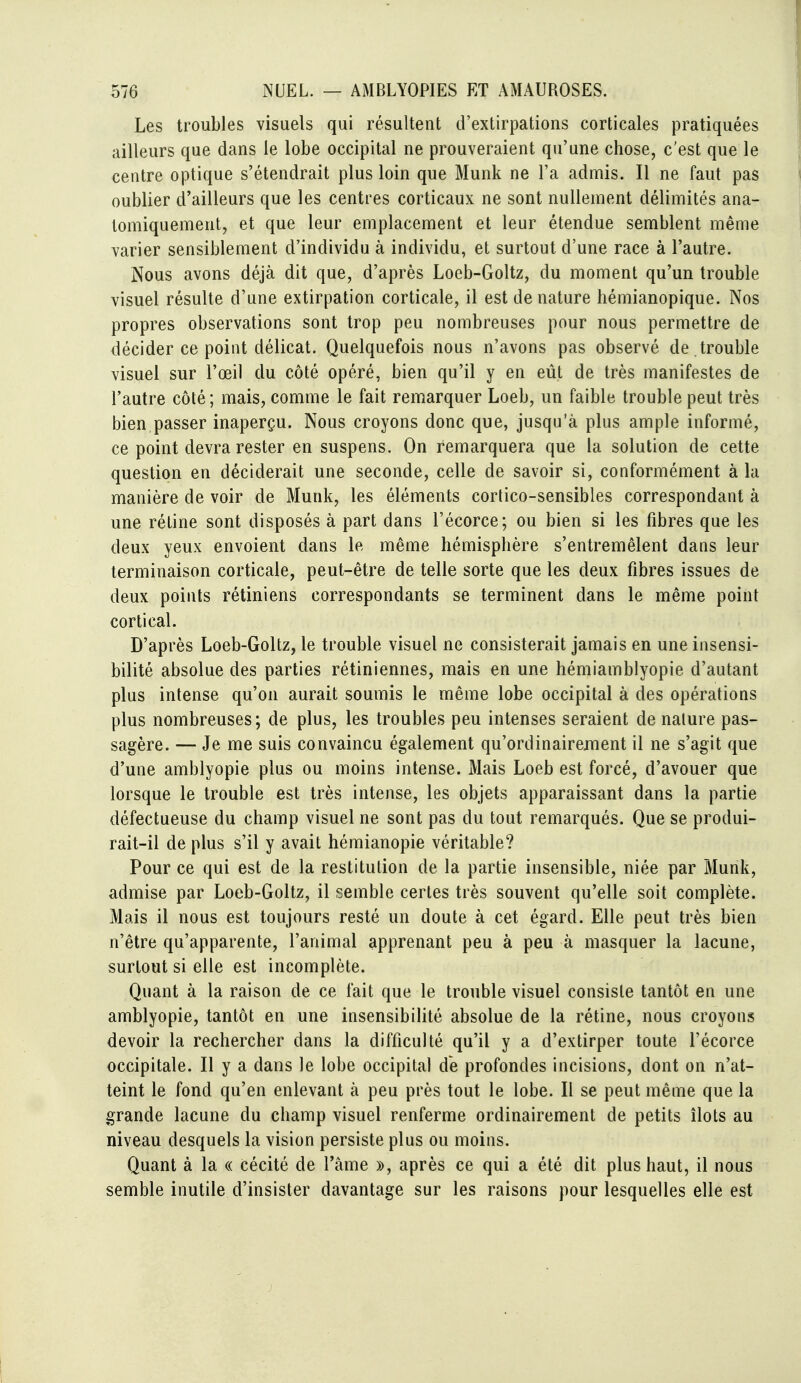 Les troubles visuels qui résultent d'extirpations corticales pratiquées ailleurs que dans le lobe occipital ne prouveraient qu'une chose, c'est que le centre optique s'étendrait plus loin que Munk ne l'a admis. Il ne faut pas oublier d'ailleurs que les centres corticaux ne sont nullement délimités ana- tomiquement, et que leur emplacement et leur étendue semblent même varier sensiblement d'individu à individu, et surtout d'une race à l'autre. Nous avons déjà dit que, d'après Loeb-Goltz, du moment qu'un trouble visuel résulte d'une extirpation corticale, il est dénature hémianopique. Nos propres observations sont trop peu nombreuses pour nous permettre de décider ce point délicat. Quelquefois nous n'avons pas observé de . trouble visuel sur l'œil du côté opéré, bien qu'il y en eût de très manifestes de l'autre côté ; mais, comme le fait remarquer Loeb, un faible trouble peut très bien passer inaperçu. Nous croyons donc que, jusqu'à plus ample informé, ce point devra rester en suspens. On remarquera que la solution de cette question en déciderait une seconde, celle de savoir si, conformément à la manière de voir de Munk, les éléments corlico-sensibles correspondant à une rétine sont disposés à part dans l'écorce; ou bien si les fibres que les deux yeux envoient dans le même hémisphère s'entremêlent dans leur terminaison corticale, peut-être de telle sorte que les deux fibres issues de deux points rétiniens correspondants se terminent dans le même point cortical. D'après Loeb-Goltz, le trouble visuel ne consisterait jamais en une insensi- bilité absolue des parties rétiniennes, mais en une hémiamblyopie d'autant plus intense qu'on aurait soumis le même lobe occipital à des opérations plus nombreuses; de plus, les troubles peu intenses seraient de nature pas- sagère. — Je me suis convaincu également qu'ordinairement il ne s'agit que d'une amblyopie plus ou moins intense. Mais Loeb est forcé, d'avouer que lorsque le trouble est très intense, les objets apparaissant dans la partie défectueuse du champ visuel ne sont pas du tout remarqués. Que se produi- rait-il de plus s'il y avait hémianopie véritable? Pour ce qui est de la restitution de la partie insensible, niée par Munk, admise par Loeb-Goltz, il semble certes très souvent qu'elle soit complète. Mais il nous est toujours resté un doute à cet égard. Elle peut très bien n'être qu'apparente, l'animal apprenant peu à peu à masquer la lacune, surtout si elle est incomplète. Quant à la raison de ce fait que le trouble visuel consiste tantôt en une amblyopie, tantôt en une insensibilité absolue de la rétine, nous croyons devoir la rechercher dans la difficulté qu'il y a d'extirper toute l'écorce occipitale. Il y a dans le lobe occipital de profondes incisions, dont on n'at- teint le fond qu'en enlevant à peu près tout le lobe. Il se peut même que la grande lacune du champ visuel renferme ordinairement de petits îlots au niveau desquels la vision persiste plus ou moins. Quant à la « cécité de l'âme », après ce qui a été dit plus haut, il nous semble inutile d'insister davantage sur les raisons pour lesquelles elle est