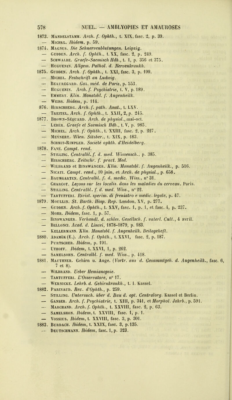 1873. Mandelstamm. Arch. f. Ophth., t. XIX, fasc. 2, p. 39. — Michel. Ibidem, p. 59. iSli, Magnus. Die Sehnervenblutungen. Leipzig, — GUDDEN. Arch. f. Ophth., t.XX, fasc. 2, p. 249. — ScHWALBE. Graefe-Saemisch Hclb., t. I, p. 356 et 375. — HuGUENiN. Allgem. Patliol. d. Nervenkrankh. 1875. GuDDEN. Arch. f. Ophth., t. XXI, fasc. 3, p. 199. — Michel. Festschrift an Ludwig. — Beauregard. Gaz. méd. de Paris, p. 553. — HuGUENiN. Arch.f. Psychiatrie, t. V, p. 189. — Emmert. Klin. Monatsbl. f. Augenheilk. — Weiss. Ibidem, p. 114. 876. HmscHBERG. Arch. f. path. Anat., t. LXV. — Treitel. Arch. f. Ophth., t. XXII, 2, p. 245. 1877. Brown-Séquard. Arch. de physiol., mAÏ-oct. — Leber. Graefe et Saemisch Hdb., t.V, p. 985. — Michel. Arch. f. Ophth., t. XXIII, fasc. 2, p. 227. — Meynert, Wien. Silzber., t. XIX, p. 183. — Schmit-Rimpler. Société ophth. d'Heidelberg. 1878. Favé. Compt. rend. — Stilling. Centralbl.f. d. med. Wissensch., p. 385. — Hirsghberg. Zeitschr. f. pract. Med. — WiLBRAND et BiNSWANGER. KUn. Moïiatsbl. f. Augenheilk., p. 516. — NiCATi. Compt. rend., 10 juin, et Arch. de physiol., p. 658. — Baumgarten. Centralbl. f. d. medic. Wiss., n°31. — Chargot. Leçons sur les localis. dans les maladies du cerveau, Paris. — Stilling. Centralbl. f. d. med. Wiss., n°22. — Tartufferi. Rivist. sperim. di freniatro e medic. légale, p. 47. 1879. MouLLiN. St. Barth. Hbsp. Rep. London, XV, p. 277. — Gudden. Arch.f. Ophth., t. XXV, fasc. 1, p. 1, et fasc. 4, p. 237. — Mohr. Ibidem, fasc. 1, p. 57. — Binswanger. Verhandl. d. schles. Gesellsch. f. vaterl. Cuit., 4 avril. — Bellonci. Acad. d. Lincei, 1878-1879, p. 183. — Kellermann. Klin. Monatsbl. f. Augenheilk. Beilageheft. 1880. Adamuk(E.). Arch. f. Ophth., t. XXVI, fasc. 2, p. 187. — PuRTSCHER. Ibidem, p. 191. — Uthoff. Ibidem, t. XXVI, 1, p. 262. — Samelsohn. Centralbl. f. med. Wiss., p. 418. 1881. Mauthner. Gehirn u. Auge. (Vortr. aus d. Gesammtgeb. d. Augenheilk., fasc. 6, 7 et 8). — WiLBRAND. Ueber Hemianopsie. — Tartufferi. UOsservatore, n° 17. — Wernicke. Lehrb.d. Gehirnkrankh., t. I. Kassel. 1882. Parinaud. Rec. dVphth., p. 259. — Stilling. Untersuch. uber d. Bau d. opt. Centralorg. Kassel et Berlin. — Ganser. Arch. f. Psychiatrie, t. XIII, p. 341, etMorphol. Jahrb., p. 591. — Marchand. Arch. f. Ophth., t. XXVIII, fasc. 2, p. 63. — Samelshon. Ibidem, t. XXVIII, fasc. 1, p. 1. — Vossius. Ibidem, t. XXVIII, fasc. 3, p. 301. 1883. Burdach. /ôtdem, t. XXIX, fasc. 3, p.l35. Deutschmann. Ibidem, fasc. l,p. 323.