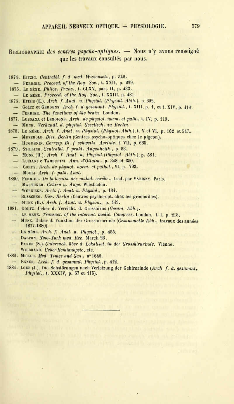 Bibliographie des centres psycho-optiques. — Nous n'y avons renseigné que les travaux consultés par nous. 1874. HiTziG. Centralbl. f. d. med. Wissensch., p. 548. — Ferrier. Proceed. of the Roy. Soc, t. XXII, p. 229. 1875. Le même. Philos. Trans., t. CLXV, part. Il, p. 433. — Le même. Proceed. of the Roy. Soc, t. XXIII, p. 431. 1876. Hitzig(E.). Arch. f. Anat. u. Physiol. {Physiol. Ahth.), p. 692. — GoLTz et Gergens. Arch. f. d.gesammt. Physiol., t. XIII, p. 1, et t. X[V, p. 412. — Ferrier. The functions of the brain. London. 1877. LussANA et Lemoigne. Arch. de physiol. norm. et path., t. IV, p. 119. — MuNK. Verhandl. d. physiol. Gesellsch. zu Berlin. 1878. Le même. Arch. f. Anat. u. Physiol. (Physiol. Abth.), t. Y et VI, p. 162 et 547. — MusEHOLD. Diss. Berlin (Centres psycho-optiques chez le pigeon). — HuGUENiN. Corresp. Bl. f. schweitz. Aertzte, t. VII, p. 665. 1879. Stilling. Centralbl. f. praJd. Augenheilk., p. 83. — MuNK (H.). Arch. f. Anat. u. Physiol. [Physiol. Abth.), p. 581. — Lugiani e Tamburini. Ann. d'Ottalm., p. 348 et 350. — CoRTY. Arch. de physiol. norm. et pathol.,\l, p. 793. — MoELi. Arch. f. path. Anat. 1880. Ferrier. De la localis. des malad. cérébr., trad. par Varigny. Paris. — Mauïhner. Gehirn u. Auge. Wiesbaden. — Wernicke. Arch. f. Anat. u. Physiol., p. 184. — Blasghko. Diss. Berlin (Centres psycho-opt. chez les grenouilles). — MuNK (R.). Arch. f. Anat. u. Physiol., p. 449. 1881. GoLTz, Ueber d. Verricht. d. Grosshirns (Gesam. Abh.). — Le même. Transact. of the internat, medic. Congress. London, t. I, p. 218, — MuNK. Ueber d. Funktion der Grosshirnrinde (Gesammelte Abh., travaux des années 1877-1880). — Le même. Arch. f. Anat. u. Physiol., p. 455. — Dalton. New-York med. Rec. March 26. — ExNER (S.). Untersuch. ûber d. Lokalisat. in der Grosshirnrinde. Vienne. — WiLBRAND. Ueber Hemianopsie, etc. 1882. MiCKLE. Med. Times and Ga%., n°1648. — ExNER. Arch. f. d. gesammt. Physiol.,^. 412. 1884. LOEB (J.). Die Sehstorungen nach Verletzung der Gehirnrinde {Arch. f. a. gezammt, Physiol., t. XXXIV, p. 67 et 115).