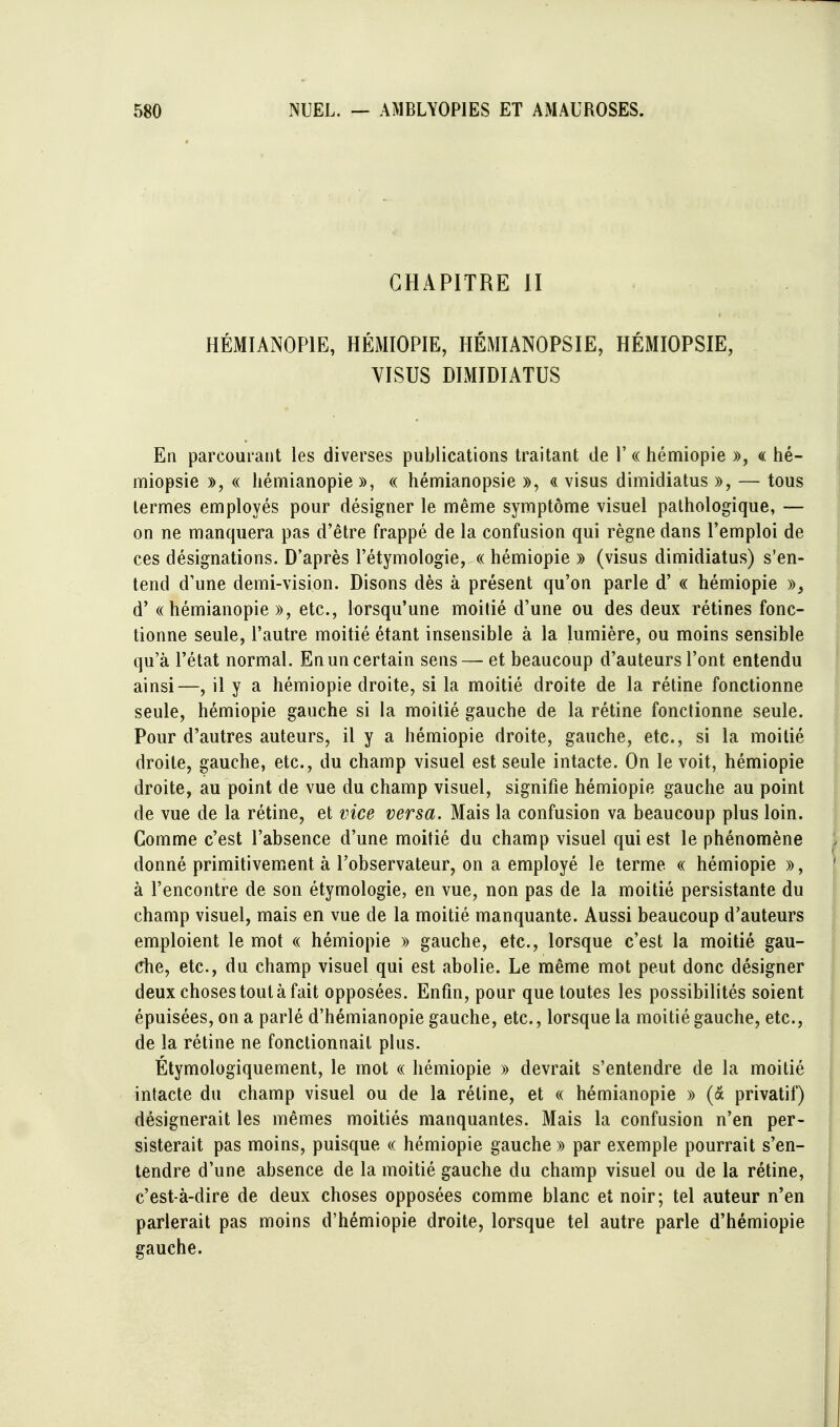 CHAPITRE II HÉMIANOPIE, HÉMIOPIE, HÉMIANOPSIE, HÉMIOPSIE, VISUS DIMIDIATUS En parcourant les diverses publications traitant de 1'« hémiopie », « hé- miopsie », « liémianopie », « hémianopsie », <i visus dimidiatus », — tous termes employés pour désigner le même symptôme visuel pathologique, — on ne manquera pas d'être frappé de la confusion qui règne dans l'emploi de ces désignations. D'après l'étymologie, « hémiopie » (visus dimidiatus) s'en- tend d'une demi-vision. Disons dès à présent qu'on parle d'« hémiopie »^ d'(( hémianopie », etc., lorsqu'une moitié d'une ou des deux rétines fonc- tionne seule, l'autre moitié étant insensible à la lumière, ou moins sensible qu'à l'état normal. En un certain sens — et beaucoup d'auteurs l'ont entendu ainsi—, il y a hémiopie droite, si la moitié droite de la réline fonctionne seule, hémiopie gauche si la moitié gauche de la rétine fonctionne seule. Pour d'autres auteurs, il y a hémiopie droite, gauche, etc., si la moitié droite, gauche, etc., du champ visuel est seule intacte. On le voit, hémiopie droite, au point de vue du champ visuel, signifie hémiopie gauche au point de vue de la rétine, et vice versa. Mais la confusion va beaucoup plus loin. Comme c'est l'absence d'une moitié du champ visuel qui est le phénomène donné primitivement à l'observateur, on a employé le terme « hémiopie », à rencontre de son étymologie, en vue, non pas de la moitié persistante du champ visuel, mais en vue de la moitié manquante. Aussi beaucoup d'auteurs emploient le mot « hémiopie » gauche, etc., lorsque c'est la moitié gau- che, etc., du champ visuel qui est abolie. Le même mot peut donc désigner deux choses tout à fait opposées. Enfin, pour que toutes les possibilités soient épuisées, on a parlé d'hémianopie gauche, etc., lorsque la moitié gauche, etc., de la rétine ne fonctionnait plus. Etymologiquement, le mot « hémiopie » devrait s'entendre de la moitié intacte du champ visuel ou de la rétine, et « hémianopie » (a privatif) désignerait les mêmes moitiés manquantes. Mais la confusion n'en per- sisterait pas moins, puisque « hémiopie gauche » par exemple pourrait s'en- tendre d'une absence de la moitié gauche du champ visuel ou de la rétine, c'est-à-dire de deux choses opposées comme blanc et noir; tel auteur n'en parlerait pas moins d'hémiopie droite, lorsque tel autre parle d'hémiopie gauche.