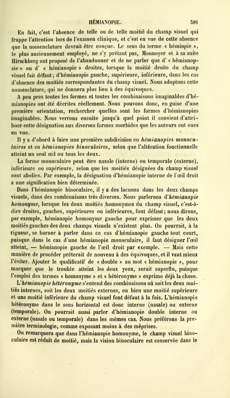 En fait, c'est l'absence de telle ou de telle moitié du champ visuel qui frappe l'attention lors de l'examen clinique, et c'est en vue de cette absence que la nomenclature devrait être conçue. Le sens du terme « hémiopie », le plus anciennement employé, ne s'y prêtant pas, Monnoyer et à sa suite Hirschberg ont proposé de l'abandonner et de ne parler que d'« hémianop- sie » ou d' « hémianopie » droites, lorsque la moitié droite du champ visuel fait défaut; d'hémianopie gauche, supérieure, inférieure, dans les cas d'absence des moitiés correspondantes du champ visuel. Nous adoptons cette nomenclature, qui ne donnera plus lieu à des équivoques. A peu près toutes les formes et toutes les combinaisons imaginables d'hé- mianopies ont été décrites réellement. Nous pouvons donc, en guise d'une première orientation, rechercher quelles sont les formes d'hémianopies imaginables. Nous verrons ensuite jusqu'à quel point il convient d'attri- buer celle désignation aux diverses formes morbides que les auleurs ont eues en vue. Il y a d'abord à faire une première subdivision en hémianopies monocu- laires et en hémianopies binoculaires y selon que l'altération fonctionnelle atteint un seul œil ou tous les deux. La forme monoculaire peut être nasale (interne) ou temporale (externe), inférieure ou supérieure, selon que les moitiés désignées du champ visuel sont abolies. Par exemple, la désignation d'hémianopie interne de l'œil droit a une signification bien déterminée. Dans l'hémianopie binoculaire, il y a des lacunes dans les deux champs visuels, dans des combinaisons très diverses. Nous parlerons d'hémianopie homonyme, lorsque les deux moitiés homonymes du champ visuel, c'est-à- dire droites, gauches, supérieures ou inférieures, font défaut; nous dirons, par exemple, hémianopie homonyme gauche pour exprimer que les deux moitiés gauches des deux champs visuels n'existent plus. On pourrait, à la rigueur, se borner à parler dans ce cas d'hémianopie gauche tout court, puisque dans le cas d'une hémianopie monoculaire, il faut désigner l'œil atteint, — hémianopie gauche de l'œil droit par exemple. — Mais cette manière de procéder prêterait de nouveau à des équivoques, et il vaut mieux l'éviter. Ajouter le qualificatif de « double » au mot « hémianopie », pour marquer que le trouble atteint les deux yeux, serait superflu, puisque l'emploi des termes « homonyme » et « hétéronyme » exprime déjà la chose. L'hémianopie hétéronyme s'entend des combinaisons où soit les deux moi- tiés internes, soit les deux moitiés externes, ou bien une moitié supérieure et une moitié inférieure du champ visuel font défaut à la fois. L'hémianopie hétéronyme dans le sens horizontal est donc interne (nasale) ou externe (temporale). On pourrait aussi parler d'hémianopie double interne ou externe (nasale ou temporale) dans les mêmes cas. Nous préférons la pre- mière terminologie, comme exposant moins à des méprises. On remarquera que dans l'hémianopie homonyme, le champ visuel bino- culaire est réduit de moitié, mais la vision binoculaire est conservée dans le