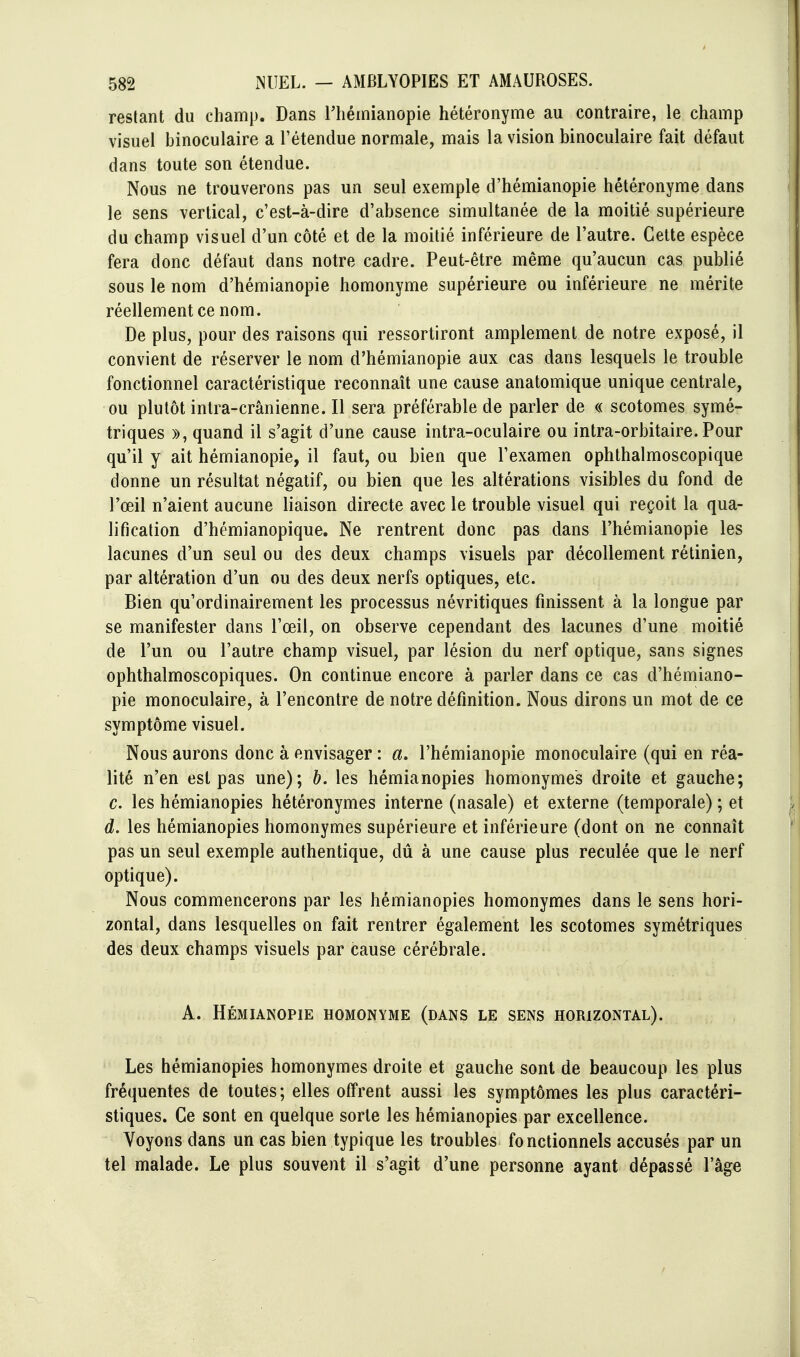 restant du champ. Dans Thémianopie hétéronyme au contraire, le champ visuel binoculaire a l'étendue normale, mais la vision binoculaire fait défaut dans toute son étendue. Nous ne trouverons pas un seul exemple d'hémianopie hétéronyme dans le sens vertical, c'est-à-dire d'absence simultanée de la moitié supérieure du champ visuel d'un côté et de la moitié inférieure de l'autre. Cette espèce fera donc défaut dans notre cadre. Peut-être même qu'aucun cas publié sous le nom d'hémianopie homonyme supérieure ou inférieure ne mérite réellement ce nom. De plus, pour des raisons qui ressortiront amplement de notre exposé, il convient de réserver le nom d'hémianopie aux cas dans lesquels le trouble fonctionnel caractéristique reconnaît une cause anatomique unique centrale, ou plutôt inlra-crânienne. Il sera préférable de parler de « scotomes symé- triques », quand il s'agit d'une cause intra-oculaire ou intra-orbitaire. Pour qu'il y ait hémianopie, il faut, ou bien que l'examen ophthalmoscopique donne un résultat négatif, ou bien que les altérations visibles du fond de l'œil n'aient aucune liaison directe avec le trouble visuel qui reçoit la qua- lification d'hémianopique. Ne rentrent donc pas dans l'hémianopie les lacunes d'un seul ou des deux champs visuels par décollement rétinien, par altération d'un ou des deux nerfs optiques, etc. Bien qu'ordinairement les processus névritiques finissent à la longue par se manifester dans l'œil, on observe cependant des lacunes d'une moitié de l'un ou l'autre champ visuel, par lésion du nerf optique, sans signes ophthalmoscopiques. On continue encore à parler dans ce cas d'hémiano- pie monoculaire, à l'encontre de notre définition. Nous dirons un mot de ce symptôme visuel. Nous aurons donc à envisager : a, l'hémianopie monoculaire (qui en réa- lité n'en est pas une); h. les hémianopies homonymes droite et gauche; c. les hémianopies hétéronymes interne (nasale) et externe (temporale) ; et d, les hémianopies homonymes supérieure et inférieure (dont on ne connaît pas un seul exemple authentique, dû à une cause plus reculée que le nerf optique). Nous commencerons par les hémianopies homonymes dans le sens hori- zontal, dans lesquelles on fait rentrer également les scotomes symétriques des deux champs visuels par cause cérébrale. A. Hémianopie homonyme (dans le sens horizontal). Les hémianopies homonymes droite et gauche sont de beaucoup les plus fréquentes de toutes; elles offrent aussi les symptômes les plus caractéri- stiques. Ce sont en quelque sorte les hémianopies par excellence. Voyons dans un cas bien typique les troubles fonctionnels accusés par un tel malade. Le plus souvent il s'agit d'une personne ayant dépassé l'âge