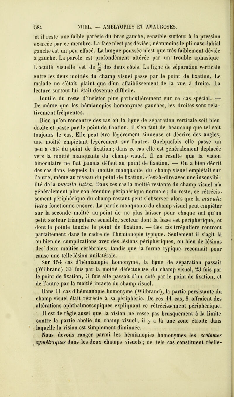 et il reste une faible parésie du bras gauche, sensible surtout à la pression exercée par ce membre. La face n'est pas déviée; néanmoins le pli naso-labial gauche est un peu effacé. La langue poussée n'est que très faiblement déviée à gauche. La parole est profondément altérée par un trouble aphasique 15 L'acuité visuelle est de ^ des deux côtés. La ligne de séparation verticale entre les deux moitiés du champ visuel passe par le point de fixation. Le malade ne s'était plaint que d'un affaiblissement de la vue à droite. La lecture surtout lui était devenue difficile. Inutile du reste d'insister plus particulièrement sur ce cas spécial. — De même que les hémianopies homonymes gauches, les droites sont rela- tivement fréquentes. Bien qu'on rencontre des cas où la ligne de séparation verticale soit bien droite et passe par le point de fixation, il s'en faut de beaucoup que tel soit toujours le cas. Elle peut être légèrement sinueuse et décrire des angles, une moitié empiétant légèrement sur l'autre. Quelquefois elle passe un peu à côté du point de fixation ; dans ce cas elle est généralement déplacée vers la moitié manquante du champ visuel. Il en résulte que la vision binoculaire ne fait jamais défaut au point de fixation. — On a bien décrit des cas dans lesquels la moitié manquante du champ visuel empiétait sur l'autre, même au niveau du point de fixation, c'est-à-dire avec une insensibi- lité de la macula lutea. Dans ces cas la moitié restante du champ visuel n'a généralement plus son étendue périphérique normale; du reste, ce rétrécis- sement périphérique du champ restant peut s'observer alors que la macula hitea fonctionne encore. La partie manquante du champ visuel peut empiéter sur la seconde moitié au point de ne plus laisser pour chaque œil qu'un petit secteur triangulaire sensible, secteur dont la base est périphérique, et dont la pointe touche le point de fixation. — Ces cas irréguliers rentrent parfaitement dans le cadre de l'hémianopie typique. Seulement il s'agit là ou bien de complications avec des lésions périphériques, ou bien de lésions des deux moitiés cérébrales, tandis que la forme typique reconnaît pour cause une telle lésion unilatérale. Sur 154 cas d'hémianopie homonyme, la ligne de séparation passait (Wilbrand) 33 fois par la moitié défectueuse du champ visuel, 23 fois par le point de fixation, 3 fois elle passait d'un côté par le point de fixation, et de l'autre par la moitié intacte du champ visuel. Dans 14 cas d'hémianopie homonyme (Wilbrand), la partie persistante du champ visuel était rétrécie à sa périphérie. De ces 11 cas, 8 offraient des altérations ophthalmoscopiques expliquant ce rétrécissement périphérique. Il est de règle aussi que la vision ne cesse pas brusquement à la limite contre la partie abolie du champ visuel; il y a là une zone étroite dans laquelle la vision est simplement diminuée. Nous devons ranger parmi les hémianopies homonymes les scotomes \ ^ symétriques dans les deux champs visuels ; de tels cas constituent réelle- !