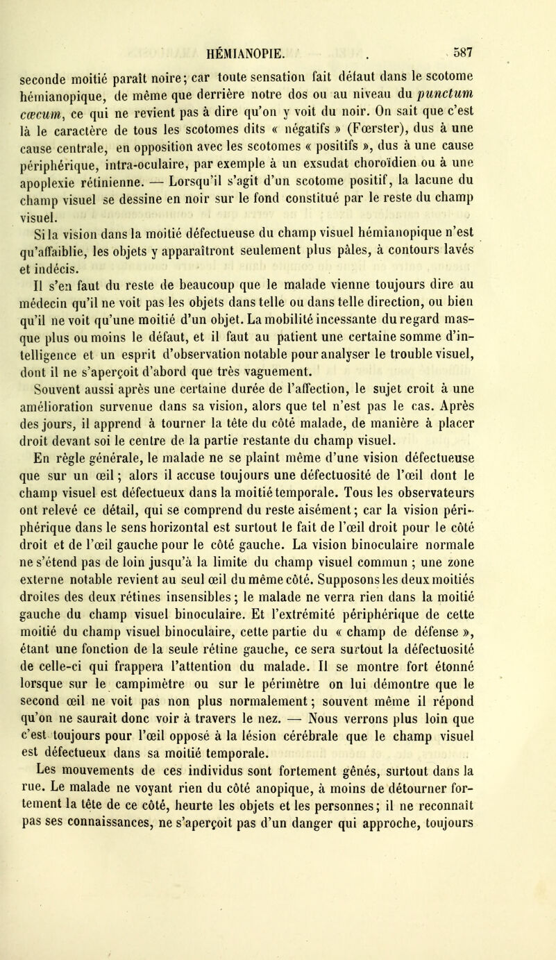 seconde moitié paraît noire; car toute sensation fait défaut dans le scotome héinianopique, de même que derrière notre dos ou au niveau du punctum cœcum, ce qui ne revient pas à dire qu'on y voit du noir. On sait que c'est là le caractère de tous les scotomes dits « négatifs » (Fœrster), dus à une cause centrale, en opposition avec les scotomes « positifs », dus à une cause périphérique, intra-oculaire, par exemple à un exsudât choroïdien ou à une apoplexie rétinienne. — Lorsqu'il s'agit d'un scotome positif, la lacune du champ visuel se dessine en noir sur le fond constitué par le reste du champ visuel. Si la vision dans la moitié défectueuse du champ visuel hémianopique n'est qu'affaiblie, les objets y apparaîtront seulement plus pâles, à contours lavés et indécis. Il s'en faut du reste de beaucoup que le malade vienne toujours dire au médecin qu'il ne voit pas les objets dans telle ou dans telle direction, ou bien qu'il ne voit qu'une moitié d'un objet. La mobilité incessante du regard mas- que plus ou moins le défaut, et il faut au patient une certaine somme d'in- telligence et un esprit d'observation notable pour analyser le trouble visuel, dont il ne s'aperçoit d'abord que très vaguement. Souvent aussi après une certaine durée de l'affection, le sujet croit à une amélioration survenue dans sa vision, alors que tel n'est pas le cas. Après des jours, il apprend à tourner la tète du côté malade, de manière à placer droit devant soi le centre de la partie restante du champ visuel. En règle générale, le malade ne se plaint même d'une vision défectueuse que sur un œil ; alors il accuse toujours une défectuosité de l'œil dont le champ visuel est défectueux dans la moitié temporale. Tous les observateurs ont relevé ce détail, qui se comprend du reste aisément ; car la vision péri- phérique dans le sens horizontal est surtout le fait de l'œil droit pour le côté droit et de l'œil gauche pour le côté gauche. La vision binoculaire normale ne s'étend pas de loin jusqu'à la limite du champ visuel commun ; une zone externe notable revient au seul œil du même côté. Supposons les deux moitiés droites des deux rétines insensibles ; le malade ne verra rien dans la moitié gauche du champ visuel binoculaire. Et l'extrémité périphérique de cette moitié du champ visuel binoculaire, cette partie du « champ de défense », étant une fonction de la seule rétine gauche, ce sera surtout la défectuosité de celle-ci qui frappera Tattention du malade. Il se montre fort étonné lorsque sur le campimètre ou sur le périmètre on lui démontre que le second œil ne voit pas non plus normalement ; souvent même il répond qu'on ne saurait donc voir à travers le nez. — Nous verrons plus loin que c'est toujours pour l'œil opposé à la lésion cérébrale que le champ visuel est défectueux dans sa moitié temporale. Les mouvements de ces individus sont fortement gênés, surtout dans la rue. Le malade ne voyant rien du côté anopique, à moins de détourner for- tement la tête de ce côté, heurte les objets et les personnes; il ne reconnaît pas ses connaissances, ne s'aperçoit pas d'un danger qui approche, toujours