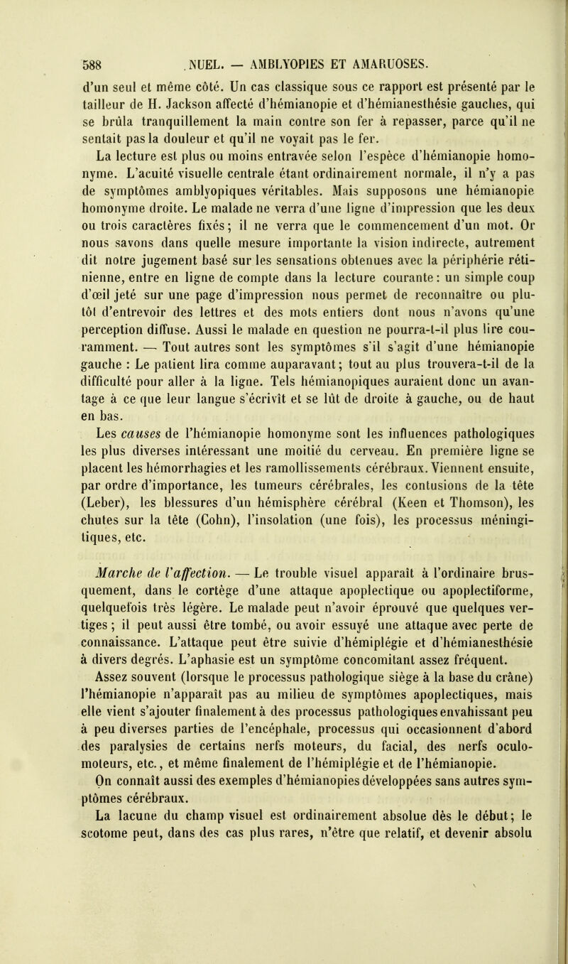 d'un seul et même côté. Un cas classique sous ce rapport est présenté par le tailleur de H. Jackson affecté d'hémianopie et d'hémianestliésie gauches, qui se brûla tranquillement la main contre son fer à repasser, parce qu'il ne sentait pas la douleur et qu'il ne voyait pas le fer. La lecture est plus ou moins entravée selon l'espèce d'hémianopie homo- nyme. L'acuité visuelle centrale étant ordinairement normale, il n'y a pas de symptômes amblyopiques véritables. Mais supposons une hémianopie homonyme droite. Le malade ne verra d'une ligne d'impression que les deux ou trois caractères fixés ; il ne verra que le commencement d'un mot. Or nous savons dans quelle mesure importante la vision indirecte, autrement dit notre jugement basé sur les sensations obtenues avec la périphérie réti- nienne, entre en ligne de compte dans la lecture courante : un simple coup d'œil jeté sur une page d'impression nous permet de reconnaître ou plu- tôl d'entrevoir des lettres et des mots entiers dont nous n'avons qu'une perception diffuse. Aussi le malade en question ne pourra-t-il plus lire cou- ramment. — Tout autres sont les symptômes s'il s'agit d'une hémianopie gauche : Le patient lira comme auparavant; tout au plus trouvera-t-il de la difficulté pour aller à la ligne. Tels hémianopiques auraient donc un avan- tage à ce que leur langue s'écrivît et se lût de droite à gauche, ou de haut en bas. Les causes de l'hémianopie homonyme sont les influences pathologiques les plus diverses intéressant une moitié du cerveau. En première ligne se placent les hémorrhagies et les ramollissements cérébraux. Viennent ensuite, par ordre d'importance, les tumeurs cérébrales, les contusions de la tête (Leber), les blessures d'un hémisphère cérébral (Keen et Thomson), les chutes sur la tête (Cohn), l'insolation (une fois), les processus méningi- tiques, etc. Marche de Vaffection. — Le trouble visuel apparaît à l'ordinaire brus- quement, dans le cortège d'une attaque apoplectique ou apoplectiforme, quelquefois très légère. Le malade peut n'avoir éprouvé que quelques ver- tiges ; il peut aussi être tombé, ou avoir essuyé une attaque avec perte de connaissance. L'attaque peut être suivie d'hémiplégie et d'hémianesthésie à divers degrés. L'aphasie est un symptôme concomitant assez fréquent. Assez souvent (lorsque le processus pathologique siège à la base du crâne) Thémianopie n'apparaît pas au milieu de symptômes apoplectiques, mais elle vient s'ajouter finalement à des processus pathologiques envahissant peu à peu diverses parties de l'encéphale, processus qui occasionnent d'abord -des paralysies de certains nerfs moteurs, du facial, des nerfs oculo- moleurs, etc., et même finalement de l'hémiplégie et de l'hémianopie. On connaît aussi des exemples d'hémianopies développées sans autres sym- ptômes cérébraux. La lacune du champ visuel est ordinairement absolue dès le début; le scotome peut, dans des cas plus rares, n*être que relatif, et devenir absolu