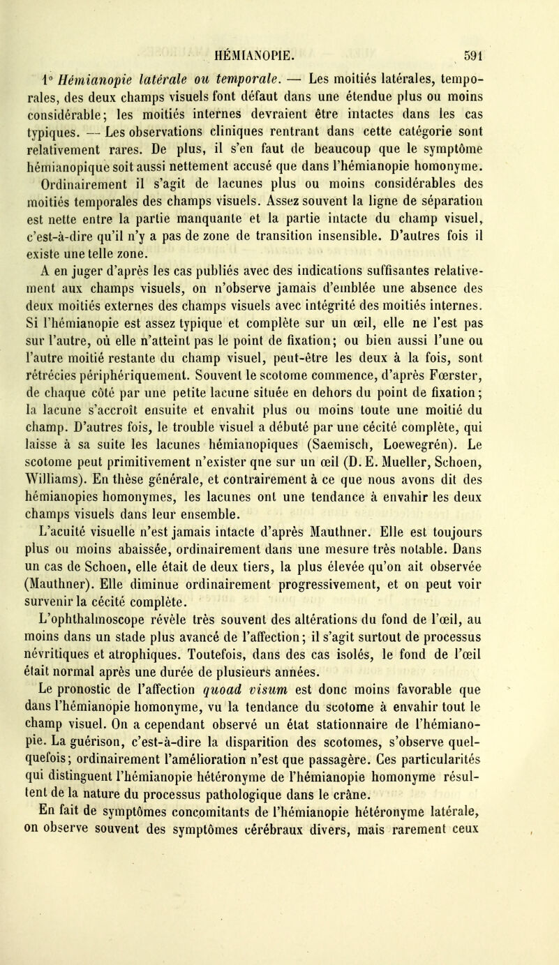 1° Hémianopie latérale ou temporale. — Les moitiés latérales, tempo- rales, des deux champs visuels font défaut dans une étendue plus ou moins considérable; les moitiés internes devraient être intactes dans les cas typiques. — Les observations cliniques rentrant dans cette catégorie sont relativement rares. De plus, il s'en faut de beaucoup que le symptôme hémianopique soit aussi nettement accusé que dans l'hémianopie homonyme. Ordinairement il s'agit de lacunes plus ou moins considérables des moitiés temporales des champs visuels. Assez souvent la ligne de séparation est nette entre la partie manquante et la partie intacte du champ visuel,^ c'est-à-dire qu'il n'y a pas de zone de transition insensible. D'autres fois il existe une telle zone. A en juger d'après les cas publiés avec des indications suffisantes relative- ment aux champs visuels, on n'observe jamais d'emblée une absence des deux moitiés externes des champs visuels avec intégrité des moitiés internes. Si l'hémianopie est assez typique et complète sur un œil, elle ne l'est pas sur l'autre, où elle n'atteint pas le point de fixation; ou bien aussi Tune ou l'autre moitié restante du champ visuel, peut-être les deux à la fois, sont rétrécies périphériquement. Souvent le scotome commence, d'après Fœrster, de chaque côté par une petite lacune située en dehors du point de fixation ; la lacune s'accroît ensuite et envahit plus ou moins toute une moitié du champ. D'autres fois, le trouble visuel a débuté par une cécité complète, qui laisse à sa suite les lacunes hémianopiques (Saemisch, Loewegrén). Le scotome peut primitivement n'exister que sur un œil (D. E. Mueller, Schoen, Williams). En thèse générale, et contrairement à ce que nous avons dit des hémianopies homonymes, les lacunes ont une tendance à envahir les deux champs visuels dans leur ensemble. L'acuité visuelle n'est jamais intacte d'après Mauthner. Elle est toujours plus ou moins abaissée, ordinairement dans une mesure très notable. Dans un cas de Schoen, elle était de deux tiers, la plus élevée qu'on ait observée (Mauthner). Elle diminue ordinairement progressivement, et on peut voir survenir la cécité complète. L'ophthalmoscope révèle très souvent des altérations du fond de l'œil, au moins dans un stade plus avancé de l'affection; il s'agit surtout de processus névritiques et atrophiques. Toutefois, dans des cas isolés, le fond de l'œil était normal après une durée de plusieurs années. Le pronostic de l'affection quoad visum est donc moins favorable que dans l'hémianopie homonyme, vu la tendance du scotome à envahir tout le champ visuel. On a cependant observé un état stationnaire de l'hémiano- pie. La guérison, c'est-à-dire la disparition des scotomes, s'observe quel- quefois; ordinairement l'amélioration n'est que passagère. Ces particularités qui distinguent l'hémianopie hétéronyme de l'hémianopie homonyme résul- tent de la nature du processus pathologique dans le crâne. En fait de symptômes concomitants de l'hémianopie hétéronyme latérale, on observe souvent des symptômes cérébraux divers, mais rarement ceux