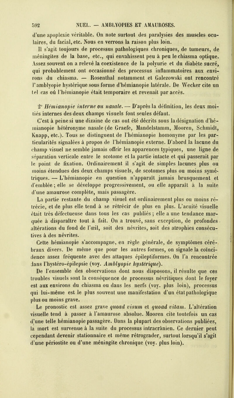 d'une apoplexie véritable. On note surtout des paralysies des muscles ocu- laires, du facial, etc. Nous en verrons la raison plus loin. Il s'agit toujours de processus pathologiques chroniques, de tumeurs, de méningites de la base, etc., qui envahissent peu à peu lechiasma optique. Assez souvent on a relevé la coexistence de la polyurie et du diabète sucré, qui probablement ont occasionné des processus inflammatoires aux envi- rons du chiasma. — Rosenthal notamment et Galezowski ont rencontré l'amblyopie hystérique sous forme d'hémianopie latérale. De Wecker cite un tel cas où l'hémianopie était temporaire et revenait par accès. i2° Hémianopie interne ou nasale. — D'après la définition, les deux moi- tiés internes des deux champs visuels font seules défaut. C'est à peine si une dizaine de cas ont été décrits sous la désignation d'hé- mianopie hétéronyme nasale (de Graefe, Mandelstamm, Mooren, Schmidt, Knapp, etc.). Tous se distinguent de l'hémianopie homonyme par les par- ticularités signalées à propos de l'hémianopie externe. D'abord la lacune du champ visuel ne semble jamais offrir les apparences typiques, une ligne de séparation verticale entre le scotome et la partie intacte et qui passerait par le point de fixation. Ordinairement il s'agit de simples lacunes plus ou moins étendues des deux champs visuels, de scotomes plus ou moins symé- triques. — L'hémianopie en question n'apparaît jamais brusquement et d'emblée ; elle se développe progressivement, ou elle apparaît à la suite d'une amaurose complète, mais passagère. La partie restante du champ visuel est ordinairement plus ou moins ré- trécie, et de plus elle tend à se rétrécir de plus en plus. L'acuité visuelle était très défectueuse dans tous les cas publiés ; elle aune tendance mar- quée à disparaître tout à fait. On a trouvé, sans exception, de profondes altérations du fond de l'œil, soit des névrites, soit des atrophies consécu- tives à des névrites. Cette hémianopie s'accompagne, en règle générale, de symptômes céré- braux divers. De même que pour les autres formes, on signale la coïnci- dence assez fréquente avec des attaques épileptiformes. On l'a rencontrée dans l'hystéro-épilepsie (voy. Amblyopie hystérique). De l'ensemble des observations dont nous disposons, il résulte que ces troubles visuels sont la conséquence de processus névritiques dont le foyer est aux environs du chiasma ou dans les nerfs (voy. plus loin), processus qui lui-même est le plus souvent une manifestation d'un état pathologique plus ou moins grave. Le pronostic est assez grave quoad visum et quoad vitam. L'altération visuelle tend à passer à l'amaurose absolue. Mooren cite toutefois un cas d'une telle hémianopie passagère. Dans la plupart des observations publiées, la mort est survenue à la suite du processus intracrânien. Ce dernier peut cependant devenir stationnaire et même rétrograder, surtout lorsqu'il s*agit d'une périostite ou d'une méningite chronique (voy. plus loin).