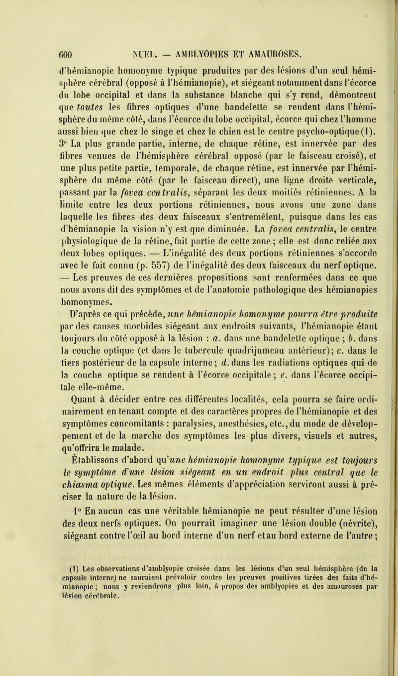 d'h^mianopie homonyme typique produites par des lésions d'un seul hémi- sphère cérébral (opposé à l'hémianopie), et siégeant notamment dans l'écorce du lobe occipital et dans la substance blanche qui s'y rend, démontrent que toutes les fibres optiques d'une bandelette se rendent dans l'hémi- sphère du même côté, dans l'écorce du lobe occipital, écorce qui chez l'homme aussi bien (|ue chez le singe et chez le chien est le centre psycho-optique (1). 3 La plus grande partie, interne, de chaque rétine, est innervée par des fibres venues de l'hémisphère cérébral opposé (par le faisceau croisé), et une plus petite partie, temporale, de chaque rétine, est innervée par l'hémi- sphère du même côté (par le faisceau direct), une ligne droite verticale, passant par la fovea centralisa séparant les deux moitiés rétiniennes. A la limite entre les deux portions rétiniennes, nous avons une zone dans laquelle les fibres des deux faisceaux s'entremêlent, puisque dans les cas d'hémianopie la vision n'y est que diminuée. La fovea centralisa le centre physiologique de la rétine, fait partie de cette zone ; elle est donc reliée aux deux lobes optiques. — L'inégalité des deux portions rétiniennes s'accorde avec le fait connu (p. 557) de l'inégalité des deux faisceaux du nerf optique. — Les preuves de ces dernières propositions sont renfermées dans ce que nous avons dit des symptômes et de l'anatomie pathologique des hémianopies homonymes. D'après ce qui précède, une hémianopie homonyme pourra être produite par des causes morbides siégeant aux endroits suivants, l'hémianopie étant toujours du côté opposé à la lésion : a. dans une bandelette optique ; b. dans la couche optique (et dans le tubercule quadrijumeau antérieur); c. dans le tiers postérieur de la capsule interne; É^.dans les radiations optiques qui de la couche optique se rendent à l'écorce occipitale; e. dans l'écorce occipi- tale elle-même. Quant à décider entre ces différentes localités, cela pourra se faire ordi- nairement en tenant compte et des caractères propres de l'hémianopie et des symptômes concomitants : paralysies, anesthésies, etc., du mode de dévelop- pement et de la marche des symptômes les plus divers, visuels et autres, qu'offrira le malade. Établissons d'abord qu'une hémianopie homonyme typique est toujours le symptôme d'une lésion siégeant en un endroit plus central que le chiasma optique. Les mêmes éléments d'appréciation serviront aussi à pré- ciser la nature de la lésion. 1° En aucun cas une véritable hémianopie ne peut résulter d'une lésion des deux nerfs optiques. On pourrait imaginer une lésion double (névrite), siégeant contre l'œil au bord interne d'un nerf et au bord externe de Tautre; (1) Les observations d'amblyopie croisée dans les lésions d'un seul hémisphère (de la capsule interne) ne sauraient prévaloir contre les preuves positives tirées des faits d'hé- mianopie ; nous y reviendrons plus loin, à propos des amblyopies et des amauroses par lésion cérébrale.