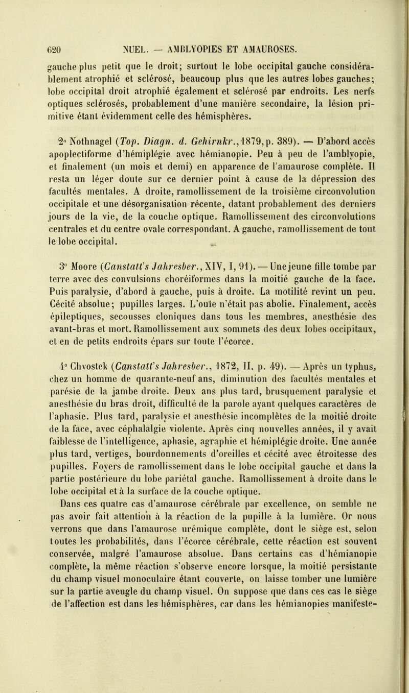 gauche plus petit que le droit; surtout le lobe occipital gauche considéra- blement atrophié et sclérosé, beaucoup plus que les autres lobes gauches ; lobe occipital droit atrophié également et sclérosé par endroits. Les nerfs optiques sclérosés, probablement d'une manière secondaire, la lésion pri- mitive étant évidemment celle des hémisphères. 2« Nothnagel {Top. Diagn. d. Gehirnkr.^ 1^19,1^. 389). — D'abord accès apoplectiforme d'hémiplégie avec hémianopie. Peu à peu de l'amblyopie, et finalement (un mois et demi) en apparence de l'amaurose complète. Il resta un léger doute sur ce dernier point à cause de la dépression des facultés mentales. A droite, ramollissement de la troisième circonvolution occipitale et une désorganisation récente, datant probablement des derniers jours de la vie, de la couche optique. Ramollissement des circonvolutions centrales et du centre ovale correspondant. A gauche, ramollissement de tout le lobe occipital. 3° Moore (Canstatt's J ahr ester., XIV ^ I, 91). — Une jeune fille tombe par terre avec des convulsions choréiformes dans la moitié gauche de la face. Puis paralysie, d'abord à gauche, puis à droite. La motilité revint un peu. Cécité absolue; pupilles larges. L'ouïe n'était pas abolie. Finalement, accès épileptiques, secousses cloniques dans tous les membres, anesthésie des avant-bras et mort. Ramollissement aux sommets des deux lobes occipitaux, et en de petits endroits épars sur toute l'écorce. 4° Chvostek {Canstatfs Jahresber., 1872, II, p. 49). — Après un typhus, chez un homme de quarante-neuf ans, diminution des facultés mentales et parésie de la jambe droite. Deux ans plus tard, brusquement paralysie et anesthésie du bras droit, difficulté de la parole ayant quelques caractères de l'aphasie. Plus tard, paralysie et anesthésie incomplètes de la moitié droite de la face, avec céphalalgie violente. Après cinq nouvelles années, il y avait faiblesse de l'intelligence, aphasie, agraphie et hémiplégie droite. Une année plus tard, vertiges, bourdonnements d'oreilles et cécité avec étroitesse des pupilles. Foyers de ramollissement dans le lobe occipital gauche et dans la partie postérieure du lobe pariétal gauche. Ramollissement à droite dans le lobe occipital et à la surface de la couche optique. Dans ces quatre cas d'amaurose cérébrale par excellence, on semble ne pas avoir fait attentioii à la réaction de la pupille à la lumière. Or nous verrons que dans l'amaurose urémique complète, dont le siège est, selon toutes les probabilités, dans l'écorce cérébrale, cette réaction est souvent conservée, malgré l'amaurose absolue. Dans certains cas d'hémianopie complète, la même réaction s'observe encore lorsque, la moitié persistante du champ visuel monoculaire étant couverte, on laisse tomber une lumière sur la partie aveugle du champ visuel. On suppose que dans ces cas le siège de l'affection est dans les hémisphères, car dans les hémianopies manifeste-