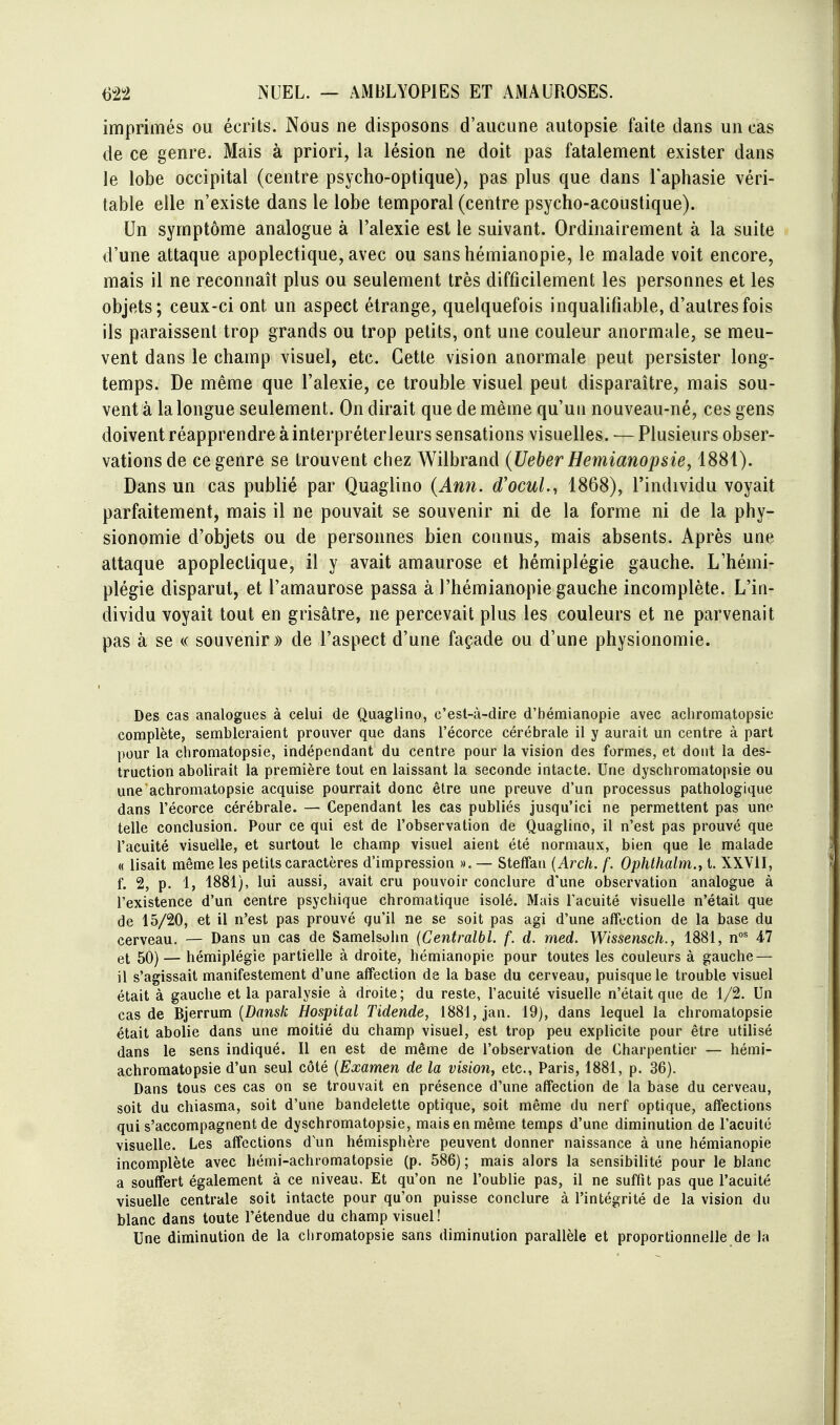 imprimés ou écrits. Nous ne disposons d'aucune autopsie faite dans un cas de ce genre. Mais à priori, la lésion ne doit pas fatalement exister dans le lobe occipital (centre psycho-optique), pas plus que dans l'aphasie véri- table elle n'existe dans le lobe temporal (centre psycho-acoustique). Un symptôme analogue à l'alexie est le suivant. Ordinairement à la suite d'une attaque apoplectique, avec ou sanshémianopie, le malade voit encore, mais il ne reconnaît plus ou seulement très difficilement les personnes et les objets; ceux-ci ont un aspect étrange, quelquefois inquaUfiable, d'autres fois ils paraissent trop grands ou trop petits, ont une couleur anormale, se meu- vent dans le champ visuel, etc. Cette vision anormale peut persister long- temps. De même que l'alexie, ce trouble visuel peut disparaître, mais sou- vent à la longue seulement. On dirait que de même qu'un nouveau-né, ces gens doivent réapprendre à interpréterleurs sensations visuelles. — Plusieurs obser- vations de ce genre se trouvent chez Wilbrand (Ueber Hemianopsie, 1881). Dans un cas publié par Quaglino {Ann. d'ocuL, 1868), l'individu voyait parfaitement, mais il ne pouvait se souvenir ni de la forme ni de la phy- sionomie d'objets ou de personnes bien connus, mais absents. Après une attaque apoplectique, il y avait amaurose et hémiplégie gauche. L'hémi- plégie disparut, et l'amaurose passa à l'hémianopie gauche incomplète. L'in- dividu voyait tout en grisâtre, ne percevait plus les couleurs et ne parvenait pas à se a souvenir» de l'aspect d'une façade ou d'une physionomie. Des cas analogues à celui de Quaglino, c'est-à-dire d'bémianopie avec achroms^topsie complète, sembleraient prouver que dans l'écorce cérébrale il y aurait un centre à part pour la chromatopsie, indépendant du centre pour la vision des formes, et dont la des- truction abolirait la première tout en laissant la seconde intacte. Une dyschromatopsie ou une achromatopsie acquise pourrait donc être une preuve d'un processus pathologique dans l'écorce cérébrale. — Cependant les cas publiés jusqu'ici ne permettent pas une telle conclusion. Pour ce qui est de l'observation de Quaglino, il n'est pas prouvé que l'acuité visuelle, et surtout le champ visuel aient été normaux, bien que le malade « lisait même les petits caractères d'impression », — Stetfan {Arch. f. Ophthalm.i t. XXVil, f. 2, p. 1, 1881), lui aussi, avait cru pouvoir conclure d'une observation analogue à l'existence d'un centre psychique chromatique isolé. Mais l'acuité visuelle n'était que de 15/20, et il n'est pas prouvé qu'il ne se soit pas agi d'une affection de la base du cerveau. — Dans un cas de Samelsohn {Centralbl. f. d. med. Wissensch., 1881, n' 47 et 50) — hémiplégie partielle à droite, hémianopie pour toutes les couleurs à gauche — il s'agissait manifestement d'une affection de la base du cerveau, puisque le trouble visuel était à gauche et la paralysie à droite; du reste, l'acuité visuelle n'était que de 1/2. Un cas de Bjerrum (Z)«wsA; Hospital Tidende, 1881, jan. 19), dans lequel la chromatopsie était abolie dans une moitié du champ visuel, est trop peu explicite pour être utilisé dans le sens indiqué. Il en est de même de l'observation de Charpentier — hémi- achromatopsie d'un seul côté {Examen de la vision, etc., Paris, 1881, p. 36). Dans tous ces cas on se trouvait en présence d'une affection de la base du cerveau, soit du chiasma, soit d'une bandelette optique, soit même du nerf optique, affections qui s'accompagnent de dyschromatopsie, mais en même temps d'une diminution de l'acuité visuelle. Les affections d un hémisphère peuvent donner naissance à une hémianopie incomplète avec hémi-achromatopsie (p. 586) ; mais alors la sensibilité pour le blanc a souffert également à ce niveau. Et qu'on ne l'oublie pas, il ne suffit pas que l'acuité visuelle centrale soit intacte pour qu'on puisse conclure à l'intégrité de la vision du blanc dans toute l'étendue du champ visuel! Une diminution de la chromatopsie sans diminution parallèle et proportionnelle de la