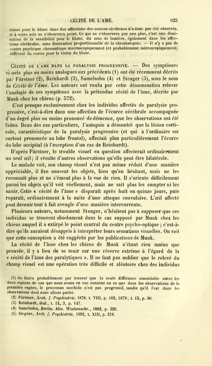 vision pour le blanc dans des affections des cenires cérébraux n'a donc pas été observée, et à notre avis ne s'observera point. Ce qui ne s'observera pas non plus, c'est une dimi- nution de la sensibilité pour le blanc, du sens de lumière, également dans les affec- tions cérébrales, sans diminution proportionnelle de la chromatopsie. — Il n'y a pas de centre psychique chromatique macroscopiquement (et probablement microscopiquement) différent du centre pour la vision du blanc. Cécité de l'ame dans la paralysie progressive. — Des symptômes vi .uels plus ou moins analogues aux précédents (1) ont été récemment décrits par Fiirstner (2), Reinhardt (3), Samelsohn (4) et Stenger (5), sous le nom de Cécité de râme. Les auteurs ont voulu par cette dénomination relever l'analogie de ces symptômes avec la prétendue cécité de l'âme, décrite par Munk chez les chiens (p. 572). C'est presque exclusivement chez les individus affectés de paralysie pro- gressive, c'est-à-dire dans une affection de l'écorce cérébrale accompagnée d'un degré plus ou moins prononcé de démence, que les observations ont été faites. Dans des cas particuliers, l'autopsie a démontré que la lésion corti- cale, caractéristique de la paralysie progressive (et qui à l'ordinaire est surtout prononcée au lobe ft'ontal), affectait plus particulièrement l'écorce du lobe occipital (à l'exception d'un cas de Reinhardt). D'après Fiirstner, le trouble visuel en question affecterait ordinairement un seul œil ; il résulte d'autres observations qu'elle peut être bilatérale. Le malade voit, son champ visuel n'est pas même réduit d'une manière appréciable, il fixe souvent les objets, bien qu'en hésitant, mais ne les reconnaît plus et ne s'émeut plus à la vue de rien. 11 s'oriente difficilement parmi les objets qu'il voit réellement, mais ne sait plus les compter ni les saisir. Cette « cécilé de l'àme » disparaît après huit ou quinze jours, puis reparaît, ordinairement à la suite d'une attaque convulsive. L'œil affecté peut devenir tout à fait aveugle d'une manière intercurrente. Plusieurs auteurs, notamment Stenger, n'hésitent pas à supposer que ces individus se trouvent absolument dans le cas supposé par Munk chez les chiens auquel il a extirpé le point central du centre psycho-optique ; c'est-à- dire qu'ils auraient désappris à interpréter leurs sensations visuelles. On voit que cette conception a été suggérée par les publications de Munk. La cécité de l'âme chez les chiens de Munk n'étant rien moins que prouvée, il y a lieu de se tenir sur une réserve extrême à l'égard de la (( cécité de l'âme des paralytiques ». 11 ne faut pas oublier que le relevé du champ visuel est une opération très difficile et aléatoire chez des individus (1) On fmira probablement par trouver que la seule différence essentielle entre les deux espèces de cas que nous avons en vue consiste en ce que dans les observations de la première espèce, le processus morbide n'est pas progressif, tandis qu'il l'est dans les observations dont nous allons parler. (2) Fiirstner, Arch. f. Psychiatrie, 1878, t. VIII, p. 162, 1879; t. IX, p. 90. (3) Reinhardt, ibid., t. IX, 3, p. 147. (4) Samelsohn, Berlin, klin. Wochenschr., 1882, p. 326. (5) Stegner, Arch. f. Psychiatrie, 1882, t. XIII, p. 218.