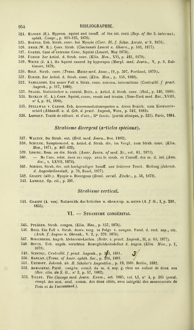 524. Hansen (E.). Hyperm. sqiiint and iasuff. of the int. recti (Rep. of the 5. internai. ophth. Congr.,p. 103-125, 1876). 525. HORNER. Ueb. Strab. conv. bei Myopie (Corr. Dl. f. Schw. Aenle, n^d, 1876). 526. Amick (W. R.). Conv. Strab. {Cincinnati Lancet a. Observ., p. 103, 1877). 527. CoATES. Case of extrême Conv. Squint (Lancet, May 1878). 528. Ulrich. Zur Aetiol. d. Strab. conv. (Klin. Mon., XVI, p. 421, 1878). 5'29. White (J. a.). Ou Squint caused by hyperopia (Maryl. med. Journ., V, p. 8, Bal- timore, 1879). 530. HOLT. Strab. conv. (Trans. Maine med. As<ioc., IV, p. 597, Portiand, 1879). 531. Ulrich. Zur Aetiol. d. Strab. conv. {Klin. Mon., p. 156, 1880). 532. Samelsohjî. Ein neuer Fall v. Strab. conv. conconi. intermittens {Centralbl. f. pract. Augenh., p. 117, 1880). 533. Seggel. Statistischer u. casuist. Beitr. z. Aetiol. d. Strab. conv. [Ibid., p. 446, 1880). 534. BucKLiN (C. A.).Conv. Squint, cause, resuit and treatm. {New-York med. /îec,XVIII, nM, p. 94, 1880). 535. Stellwag v. Cârion. Ueb. Accommodationsquoten u. deren Bezieh. zum Einwaerts- scliiel {Abkandl. a. d. Geb. d. pract. Augenh, Wien, p. 342, 1882). 536. Landolt. Traité de réfract. et d'ace, W fascic. (partie clinique, p. 331). Paris, 1884. Strabisme divergent (articles spéciaux). 537. Walton. Du Strab. ext. {Brit. med. Journ.. Dec. 1862). 538. ScHULEK. Symptomatol. u. Aetiol. d. Strab. div. ini Vergl. zum Strab. conv. {Klin. Mon., 1871, p. 407-422). 539. LoRiNG. Rem. on div. Strab. {Amer. Journ. of med. Se, vol. 61, 1871). 540. — De l'ace, relat. dans ses rapp. avec le strab. et l'insutî. des m. d. int. (AnJi. doc, t. LXVU, 1876). 541. Schiess. Strab. div. mit hocligradiger Insuff. aus friiliercr Tenot. ïleihmg {Jahresb. d. Augenheilanslalt, p. 76, Basel, 1877). 512. Graefe (Alfr.). Myopie u. Divergenz {Bresl. aerztl. Ztschr., p. 56, 1879). 513. Landolt. Op. cit., p. 391. Strabisme vertical. 541. Graefe (A. von). Notizeniib. das Schiclen n. obenrcsp. n.unten {A. f. 0., I, p. 289, 1855). VI. — Strabisme congénital 545. PFLiiGER. Strab. congen. (Klin. Mon., p. 157, 1876). 516. HOTZ. Ein Fall v. Strab. deors. verg. in Folge v. congen. Parai, d. rect. sup., etc. (Arch. f. Augen- u. Ohrenh., V. 2, p. 379, 1876). 547. HiRscHBERG. Angeb. Abducens-Laehm. {Beitr. z. pract. Augenh., II, p. 63, 1877). 548. Heuck. Ueb. angeb. vererbten Bewcglicbkeitsdefect d. Augcn. {Klin. Mon., p. 1, 1079). 549. ScHENKL, Centralbl. f. pract. Augenh., p. s/s, 1881. ^/ 550. Harlan. {Tram, of Amer, ophth. Soc, p. 216, 1881. / 551. Uhthoff. Jahresb. ùb. IJ. Schôler's Augenklin., p. 19, 1881. Berlin, 1882. 552. Akmaignac. Parai, congen. compl. du m. d. sup. g. chez un enfant de deux ans {Rev. clin, du S. 0., n° 3, p. 57, 1882). 553. Tilley. The Chicago med. Journ. Exam., oct. 1885, vol. LI, n 4, p. 305 (parai. compl. des mot. ocul. comm. des deux côtés, avec intégrité des mouvements de l'iris et de raccommod.).