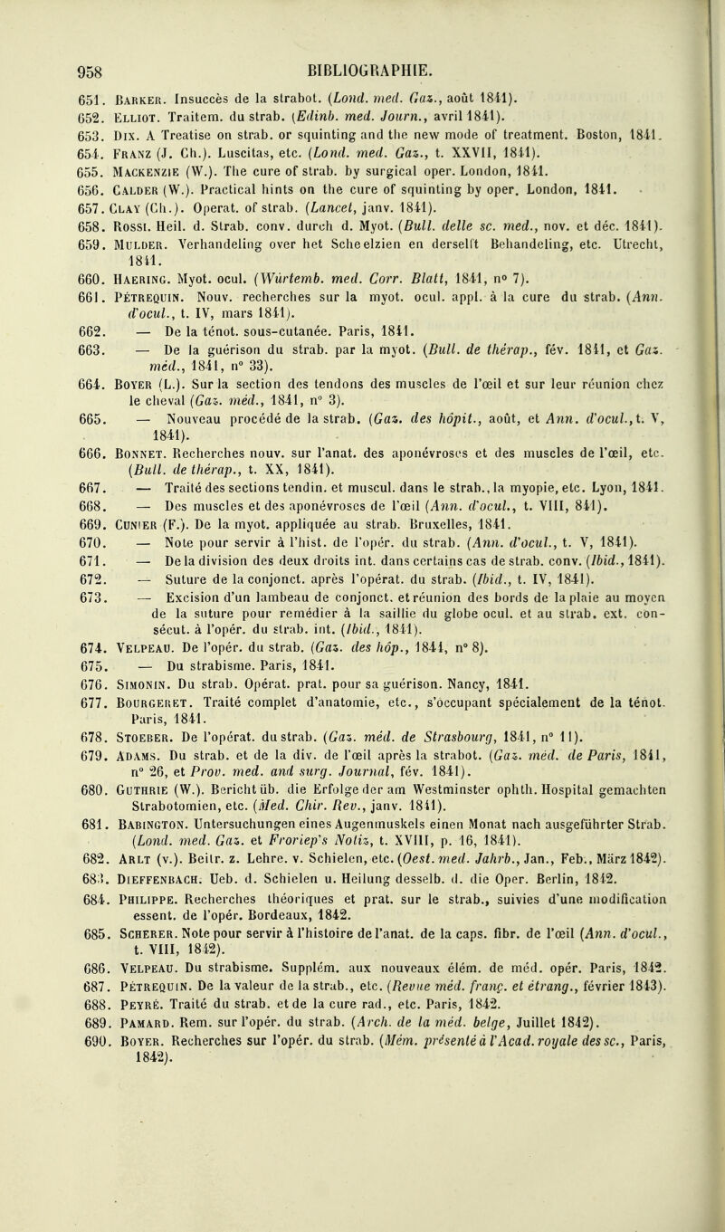 651. Barker. Insuccès de la straboL {Lond. med. Gaz., août 1841). 652. Elliot. Traitera, du strab. [Edinb. med. Journ., avril 1841). 653. Dix. A Treatise on strab. or squinting and tlie new mode of treatment. Boston, 1841. 654. Franz (J. Ch.). Luscitas, etc. (Lond. med. Gaz., t. XXVII, 1841). 655. Mackenzie (W.). The cure of strab. by surgical oper. London, 18il. 656. Calder (W.). Practical hints on the cure of squinting by oper. London, 1841. 657. Clay (Ch.). Opérât, of strab. {Lancet, janv. 1841). 658. Rossi. Heil. d. Strab. conv. durch d. Myot. {Bull, délie se. med., nov. et déc. 1841). 659. MuLDER. Yerhandeling over het Scheelzien en derselft Behandeling, etc. Utrecht, 18il. 660. Haering. Myot. ocul. (Wùrtemb. med. Corr. Blatt, 1841, n» 7). 661. PÉTREQUIN. Nouv. recherches sur la myot. ocul. appl. à la cure du strab. (Awïî. d'ocul., t. IV, mars 1841 j. 662. — De la ténot. sous-cutanée. Paris, 1841. 663. — De la guérison du strab. par la myot. {Bull, de thérap., fév. 18il, et Gaz. méd., 1841, n 33). 664. BoYER (L.). Sur la section des tendons des muscles de l'œil et sur leur réunion chez le cheval (Gas. méd., 1841, n° 3). 665. — Nouveau procédé de la strab. {Gaz. des hôpit., août, et Ann. rf'ocu/.,t. V, 1841). 666. Bonnet. Recherches nouv. sur l'anat. des aponévroses et des muscles de l'œil, etc. {Bull, de thérap., t. XX, 1841). 667. — Traité des sections tendin. et muscul. dans le strab., la myopie, etc. Lyon, 1841. 668. — Des muscles et des aponévroses de l'œil {Ann. d'ocuL, t. VllI, 841). 669. Cunier (F.). De la myot. appliquée au strab. Bruxelles, 1841. 670. — Note pour servir à l'hist. de l'opér. du strab. {Ann. d'ocul., t. V, 1841). 671. — De la division des deux droits int. dans certains cas de strab. conv. {Ibid., 1841). 672. — Suture de la conjonct. après l'opérât, du strab. {Ibid., t. IV, 1841). 673. — Excision d'un lambeau de conjonct. et réunion des bords de la plaie au moyen de la suture pour remédier à la saillie du globe ocul. et au strab. ext. con- sécut. à l'opér. du strab. int. {Ibid., 1841). 674. Velpeau. De l'opér. du strab. {Gaz. des hôp., 1844, n> 8). 675. — Du strabisme. Paris, 1841. 676. Simonin. Du strab. Opérât, prat. pour sa guérison. Nancy, 1841. 677. Bourgeret. Traité complet d'anatomie, etc., s'occupant spécialement de la ténot. Paris, 1841. 678. Stoeber. De l'opérât, dustrab. {Gaz,, méd. de Strasbourg, 1841, n° 11). 679. Adâms. Du strab. et de la div. de l'œil après la strabot. {Gaz. méd. de Paris, 1841, n° 26, et Prov. med. and surg. Journal, fév. 1841). 680. GuTHRiE (W.). Berichtiib. die Erfolgederam Westminster ophth. Hospital gemachten Strabotomien, etc. {Med. Chir. Rev., janv. 1841). 681. Babington. Untersuchungen eines Augenmuskels einen Monat nach ausgefiihrter Strab. {Lond. med. Gaz. et Froriep's Noliz, t. XVllI, p. 16, 1841). 682. Arlt (v.). Beilr. z. Lehre. v. Schielen, elc.{Oest.med. Jahrb., ian., Feb., Marzl842). 68;L Dieffenbach. Ueb. d. Schielen u. Heilung desselb. d. die Oper. Berlin, 1842. 684. Philippe. Recherches théoriques et prat. sur le strab., suivies d'une modification essent. de l'opér. Bordeaux, 1842. 685. ScHERER. Note pour servir à l'histoire de l'anat. de la caps. fibr. de l'œil {Ann. d'ocul., t. VIII, 1842). 686. Velpeau. Du strabisme. Supplém. aux nouveaux élém. de méd. opér. Paris, 1842. 687. PÉTREQUIN. De la valeur de la strab., etc. {Revue méd. franç. et étrang., février 1843). 688. Peyré. Traité du strab. et de la cure rad., etc. Paris, 1842. 689. Pamard. Rem. sur l'opér. du strab. {Arch. de la méd. belge, Juillet 1842). 690. Boyer. Recherches sur l'opér. du strab. {Mém. présenté à VAcad. royale des se, Paris, 1842).