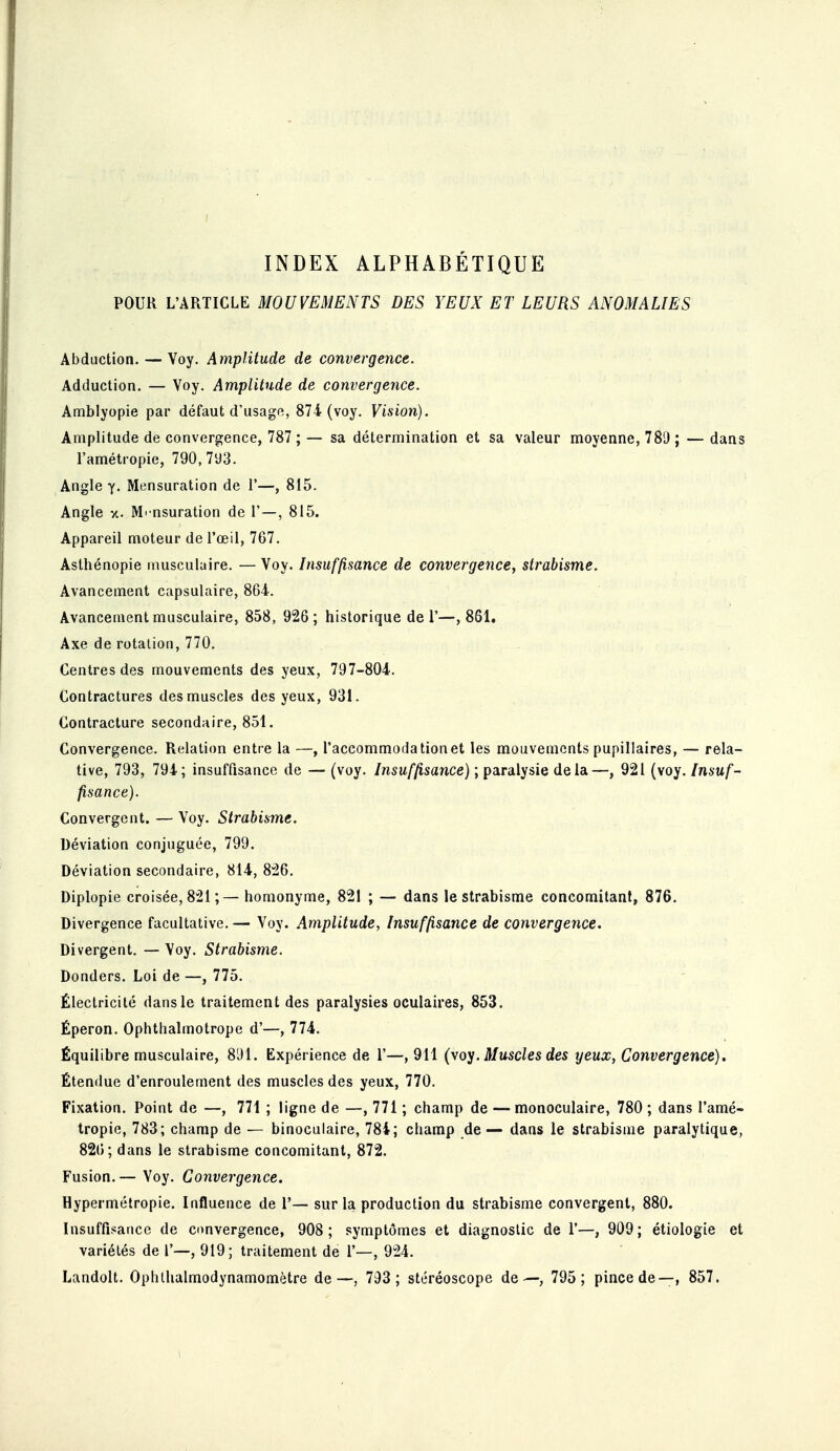 INDEX ALPHABÉTIQUE POUR L'ARTICLE MOUVEMENTS DES YEUX ET LEURS ANOMALIES Abduction. — Yoy. Amplitude de convergence. Adduction. — Voy. Amplitude de convergence. Amblyopie par défaut d'usago, 87i (voy. Vision). Amplitude de convergence, 787 ; — sa détermination et sa valeur moyenne, 789 ; — dans l'amétropie, 790, 793. Angle y. Mensuration de 1'—, 815. Angle V.. Mensuration de T—, 815. Appareil moteur de l'œil, 767. Asthénopie musculaire. — Voy. Insuffisance de convergence, strabisme. Avancement capsulaire, 864. Avancement musculaire, 858, 926; historique de 1'—,861. Axe de rotation, 770. Centres des mouvements des yeux, 797-804. Contractures des muscles des yeux, 931. Contracture secondaire, 851. Convergence. Relation entre la —, l'accommodation et les mouvements pupillaires, — rela- tive, 793, 794; insuffisance de — (voy. Insuffisance) ; paralysie delà—, 921 (voy. Insuf- fisance). Convergent. — Voy. Strabisme. Déviation conjuguée, 799. Déviation secondaire, 814, 826. Diplopie croisée, 821;— homonyme, 821 ; — dans le strabisme concomitant, 876. Divergence facultative. — Voy. Amplitude, Insuffisance de convergence. Divergent. — Voy. Strabisme. Donders. Loi de —, 775. Électricité dans le traitement des paralysies oculaires, 853. Éperon. Ophthalmotrope d'—, 774. Équilibre musculaire, 891. Expérience de 1'—, 911 (voy. Muscles des yeux, Convergence), Étendue d'enroulement des muscles des yeux, 770. Fixation. Point de —, 771 ; ligne de —, 771 ; champ de — monoculaire, 780 ; dans l'amé- tropie, 783; champ de — binoculaire, 784; champ de — dans le strabisme paralytique, 826; dans le strabisme concomitant, 872. Fusion.— Voy. Convergence. Hypermétropie. Influence de 1'— sur la production du strabisme convergent, 880. Insuffisance de convergence, 908; symptômes et diagnostic de 1'—, 909; étiologie et variétés de 1'—, 919; traitement de 1'—, 924. Landolt. Ophlhalmodynamomètre de—, 793; stéréoscope de—, 795 ; pince de—, 857.