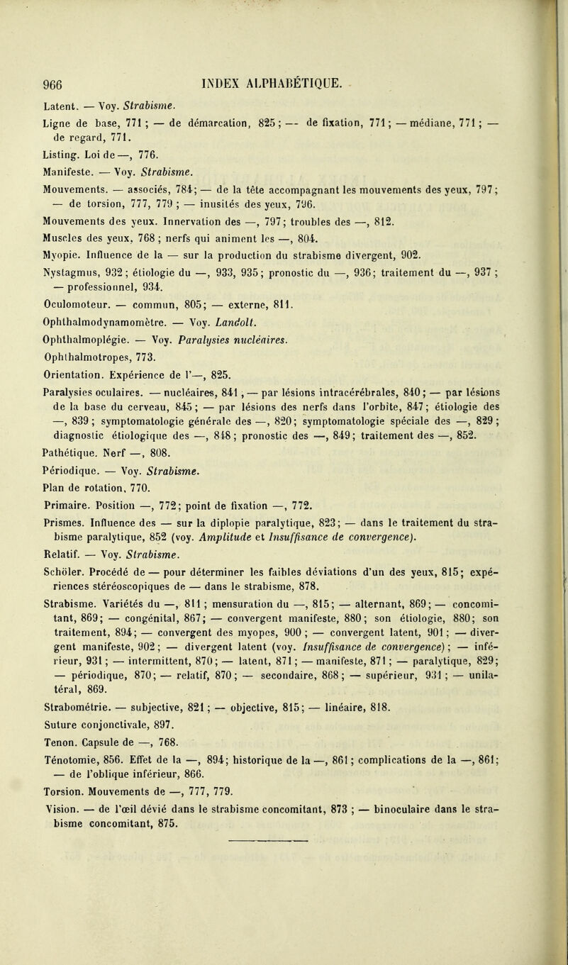 Latent. — Voy. Strabisme. Ligne de base, 771 ; — de démarcation, 825; — de fixation, 771; — médiane, 771; — de regard, 771. Listing. Loi de—, 776. Manifeste. — Voy. Strabisme. Mouvements. — associés, 784.;— de la tête accompagnant les mouvements des yeux, 797; — de torsion, 777, 779 ; — inusités des yeux, 7U6. Mouvements des yeux. Innervation des —, 797; troubles des —, 812. Muscles des yeux, 768 ; nerfs qui animent les —, 804. Myopie. Influence de la — sur la production du strabisme divergent, 902. Nystagmus, 932; étiologie du —, 933, 935; pronostic du —, 936; traitement du —, 937 ; — professionnel, 934. Oculomoteur. — commun, 805; — externe, 811. Ophlhalmodynamomètrc. — Voy. Landolt. Ophthalmoplégie. — Voy. Paralysies nucléaires. Ophlhalmotropes, 773. Orientation. Expérience de 1'—, 825. Paralysies oculaires. — nucléaires, 841, — par lésions inlracérébrales, 840 ; — par lésions de la base du cerveau, 845; — par lésions des nerfs dans l'orbite, 847; étiologie des —, 839; symptomatologie générale des—, 820; symptomatologie spéciale des —, 829; diagnostic éliologique des —, 848; pronostic des —, 849; traitement des —, 852. Pathétique. Nerf —, 808. Périodique. — Voy. Strabisme. Plan de rotation, 770. Primaire. Position —, 772; point de fixation —, 772. Prismes. Influence des — sur la diplopie paralytique, 823; — dans le traitement du stra- bisme paralytique, 852 (voy. Amplitude et Insuffisance de convergence). Relatif. — Voy. Strabisme. Scholer, Procédé de — pour déterminer les faibles déviations d'un des yeux, 815; expé- riences stéréoscopiques de — dans le strabisme, 878. Strabisme. Variétés du —, 811 ; mensuration du —, 815; — alternant, 869; — concomi- tant, 869; — congénital, 867; — convergent manifeste, 880; son étiologie, 880; son traitement, 894; — convergent des myopes, 900; — convergent latent, 901; — diver- gent manifeste, 902 ; — divergent latent (voy. Insuffisance de convergence)', — infé- rieur, 931 ; — intermittent, 870; — latent, 871 ; — manifeste, 871 ; — paralytique, 829; — périodique, 870; — relatif, 870; — secondaire, 868 ; — supérieur, 931 ; — unila- téral, 869. Strabométrie. — subjective, 821 ; — objective, 815; — linéaire, 818. Suture conjonctivale, 897. Tenon. Capsule de —, 768. Ténotomie, 856. Eff'et de la —, 894; historique de la—, 861 ; complications de la —, 861; — de l'oblique inférieur, 866. Torsion. Mouvements de —, 777, 779. Vision. — de l'œil dévié dans le strabisme concomitant, 873 ; — binoculaire dans le stra- bisme concomitant, 875.