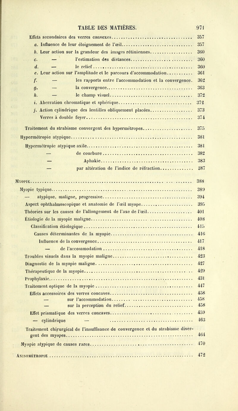 Effets secondaires des verres convexes 357 a. Influence de leur éloignement de l'œil 357 b. Leur action sur la grandeur des images rétiniennes 360 c. — l'estimation des distances 360 d. — le relief 360 e. Leur action sur l'amplitude et le parcours d'accommodation 361 f. — les rapports entre l'accommodation et la convergence. 362 g. — la convergence 363 h. — le champ visuel 372 i. Aberration chromatique et sphérique 372 j. Action cylindrique des lentilles obliquement placées 373 Verres à double foyer.. ; 374 Traitement du strabisme convergent des hypermétropes 375 Hypermétropie atypique 381 Hypermétropie atypique axile 381 — de courbure 382 — Aphakie 383 — par altération de l'indice de réfraction 387 Myopie 388 Myopie typique 389 — atypique, maligne, progi'essive 394 Aspect ophthalmoscopique et anatomie de l'œil myope 395 Théories sur les causes de l'allongement de l'axe de l'œil 401 Étiologie de la myopie maligne 408 Classification étiologique 415 Causes déterminantes de la myopie 416 Influence de la convergence 417 — de l'accommodation 418 Troubles visuels dans la myopie maligne 423 Diagnostic de la myopie maligne 427 Thérapeutique de la myopie -.. 429 Prophylaxie 431 Traitement optique de la myopie 447 Effets accessoires des verres concaves 458 — sur l'accommodation 458 — sur la perception du relief 458 Effet prismatique des verres concaves 459 — cylindrique — 463 Traitement chirurgical de l'insuffisance de convergence et du strabisme diver- gent des myopes 464 Myopie atypique de causes rares 470 Anisométropie . .• •• 472